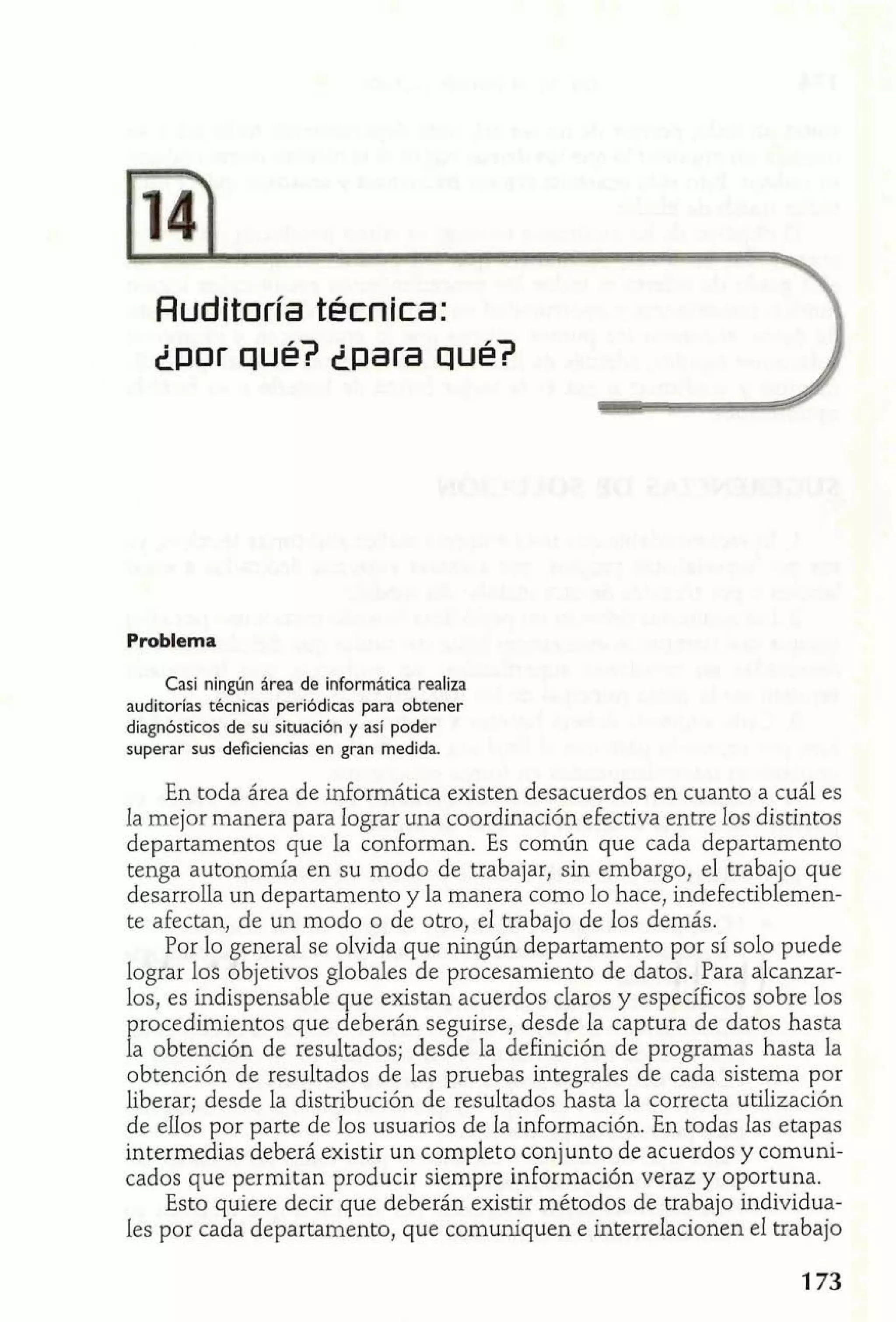 AudPtoría técnica: 
Lpor qué? ¿para qué? 
Problema 
Casi ningún área de informática realiza 
auditorías técnicas periódicas para obtener 
diagnósticos de su situación y así poder 
superar sus deficiencias en gran medida. 
En toda área de informática existen desacuerdos en cuanto a cuál es 
la mejor manera para lograr una coordinación efectiva entre los distintos 
departamentos que la conforman. Es común que cada departamento 
tenga autonomía en su modo de trabajar, sin embargo, el trabajo que 
desarrolla un departamento y la manera como lo hace, indefectiblemen-te 
afectan, de un modo o de otro, el trabajo de los demás. 
Por lo general se olvida que ningún departamento por sí solo puede 
lograr los objetivos globales de procesamiento de datos. Para alcanzar-los, 
es indispensable que existan acuerdos claros y específicos sobre los 
procedimientos que deberán seguirse, desde la captura de datos hasta 
la obtención de resultados; desde la definición de programas hasta la 
obtención de resultados de las pruebas integrales de cada sistema por 
liberar; desde la distribución de resultados hasta la correcta utilización 
de elIos por parte de los usuarios de la información. En todas las etapas 
intermedias deberá existir un completo conjunto de acuerdos y comuni-cados 
que permitan producir siempre información veraz y oportuna. 
Esto quiere decir que deberán existir métodos de trabajo individua-les 
por cada departamento, que comuniquen e interrelacionen el trabajo 
 
