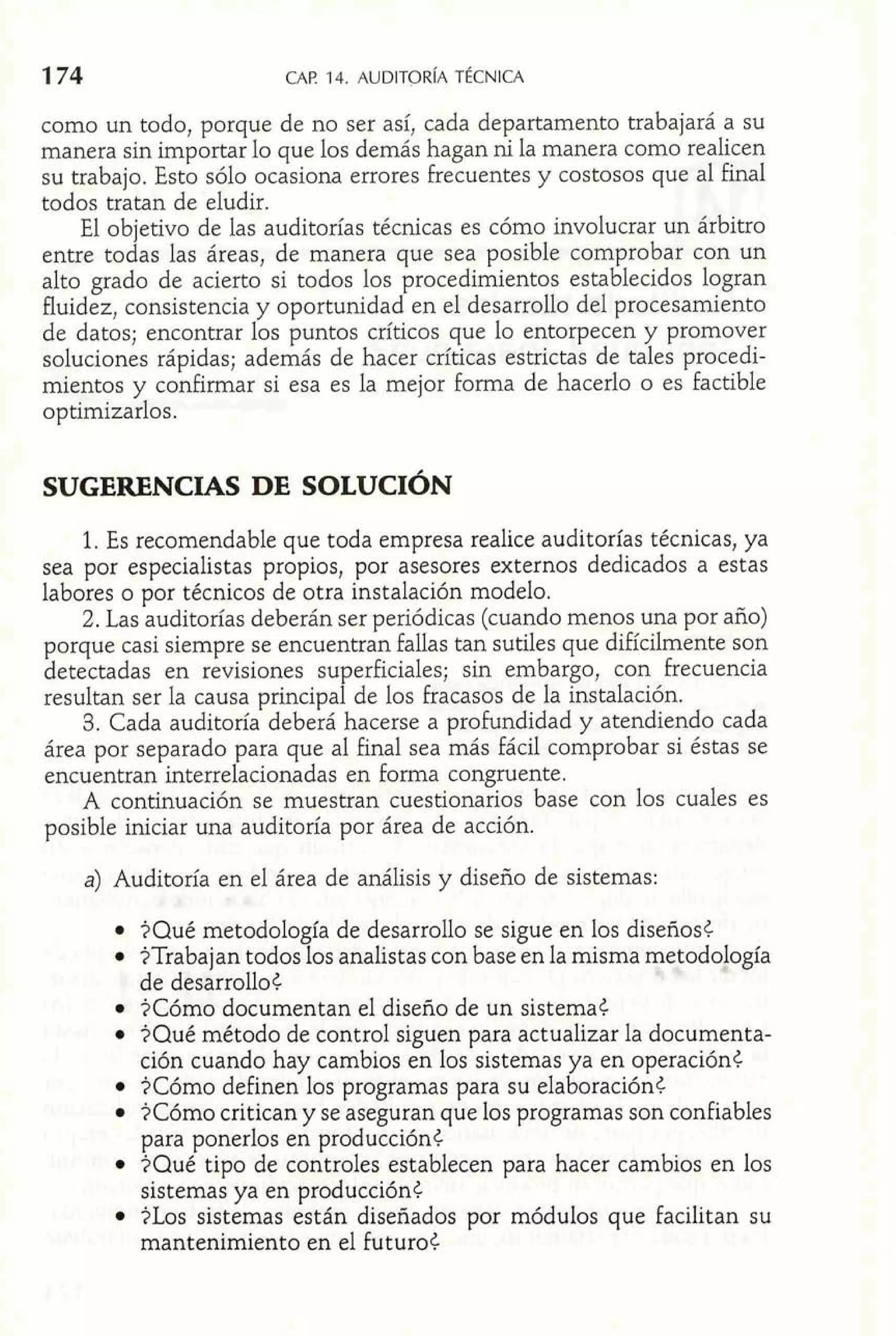 como un todo, porque de no ser así, cada departamento trabajará a su 
manera sin importar lo que los demás hagan ni la manera como realicen 
su trabajo. Esto sólo ocasiona errores frecuentes y costosos que al final 
todos tratan de eludir. 
El objetivo de las auditorías técnicas es cómo involucrar un árbitro 
entre todas las áreas, de manera que sea posible comprobar con un 
alto grado de acierto si todos los procedimientos establecidos logran 
fluidez, consistencia y oportunidad en el desarrollo del procesamiento 
de datos; encontrar los puntos críticos que lo entorpecen y promover 
soluciones rápidas; además de hacer críticas estrictas de tales procedi-mientos 
y confirmar si esa es la mejor forrna de hacerlo o es factible 
optimizarlos. 
1. Es recomendable que toda empresa realice auditorías técnicas, ya 
sea por especialistas propios, por asesores externos dedicados a estas 
labores o por técnicos de otra instalación modelo. 
2. Las auditorías deberán ser periódicas (cuando menos una por año) 
porque casi siempre se encuentran fallas tan sutiles que difícilmente son 
detectadas en revisiones superficiales; sin embargo, con frecuencia 
resultan ser la causa principal de los fracasos de la instalación. 
3. Cada auditoría deberá hacerse a profundidad y atendiendo cada 
área por separado para que al final sea más fácil comprobar si éstas se 
encuentran interrelacionadas en forma congruente. 
A continuación se muestran cuestionarios base con los cuales es 
posible iniciar una auditoría por área de acción. 
a) Auditoría en el área de análisis y diseño de sistemas: 
$Qué metodología de desarrollo se sigue en los diseños< 
$Trabajan todos los analistas con base en la misma metodología 
de desarrollo t 
$Cómo documentan el diseño de un sistemat 
$Qué método de control siguen para actualizar la documenta-ción 
cuando hay cambios en los sistemas ya en operación< 
$Cómo definen los programas para su elaboración< 
$Cómo critican y se aseguran que los programas son confiables 
para ponerlos en producción< 
$Qué tipo de controles establecen para hacer cambios en los 
sistemas ya en producción< 
$Los sistemas están diseñados por módulos que facilitan su 
mantenimiento en el futuro< 
 
