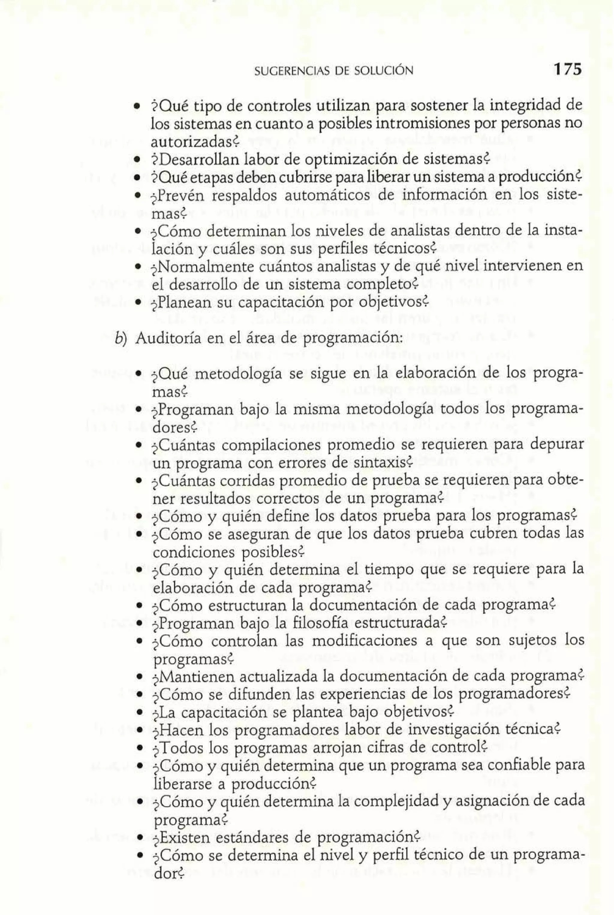 $Qué tipo de controles utilizan para sostener la integridad de 
los sistemas en cuanto a posibles intrornisiones por personas no 
autorizadas< 
$Desarrollan labor de optimización de sistemas< 
$Qué etapas deben cubrirse para liberar un sistema a producción< 
3Prevén respaldos automáticos de información en los siste-mas< 
?Cómo determinan los niveles de analistas dentro de la insta-lación 
y cuáles son sus perfiles técnicos< 
$Normalmente cuántos analistas y de qué nivel intervienen en 
el desarrollo de un sistema completo6 
$Planean su capacitación por objetivos< 
b) Auditoría en el área de programación: 
$Qué metodología se sigue en la elaboración de los progra-mas< 
$Programan bajo la misma metodología todos los programa-dores 
¿ 
$Cuántas compilaciones promedio se requieren para depurar 
un programa con errores de sintaxis< 
$Cuántas corridas promedio de prueba se requieren para obte-ner 
resultados correctos de un programa< 
$Cómo y quién define los datos prueba para los programas< 
?Cómo se aseguran de que los datos prueba cubren todas las 
condiciones posibles< 
$Cómo y quién determina el tiempo que se requiere para la 
elaboración de cada programa< 
jCómo estructuran la documentación de cada programa< 
$Programan bajo la filosofía estructurada< 
$Cómo controlan las modificaciones a que son sujetos los 
programas< 
$Mantienen actualizada la documentación de cada programa< 
$Cómo se difunden las experiencias de los programadores< 
?La capacitación se plantea bajo objetivos¿ 
$Hacen los programadores labor de investigación técnica< 
$Todos los programas arrojan cifras de control< 
?Cómo y quién determina que un programa sea confiable para 
liberarse a producción¿ 
$Cómo y quién determina la complejidad y asignación de cada 
programa¿ 
$Existen estándares de programación< 
?Cómo se determina el nivel y perfil técnico de un programa-dor< 
 