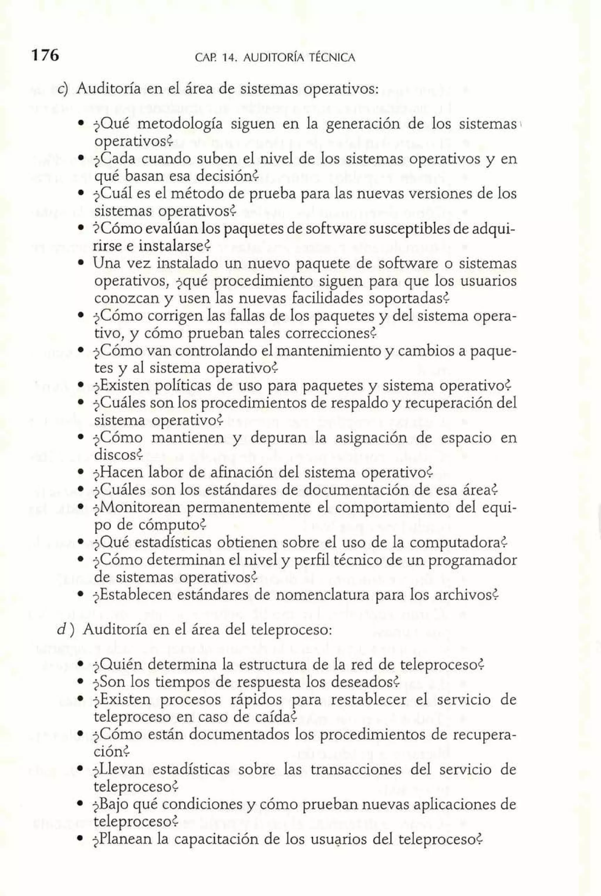 c) Auditoría en el área de sistemas operativos: 
$Qué metodología siguen en la generación de los sistemas 
operativos< 
$Cada cuando suben el nivel de los sistemas operativos y en 
qué basan esa decisión< 
$Cuál es el método de prueba para las nuevas versiones de los 
sistemas operativos< 
?Cómo evalúan los paquetes de software susceptibles de adqui-rirse 
e instalarse¿ 
Una vez instalado un nuevo paquete de software o sistemas 
operativos, ?qué procedimiento siguen para que los usuarios 
conozcan y usen las nuevas facilidades soportadas< 
?Cómo corrigen las fallas de los paquetes y del sistema opera-tivo, 
y cómo prueban tales correcciones< 
$Cómo van controlando el mantenimiento y cambios a paque-tes 
y al sistema operativo< 
$Existen políticas de uso para paquetes y sistema operativo< 
$Cuáles son los procedimientos de respaldo y recuperación del 
sistema operativo< 
$Cómo mantienen y depuran la asignación de espacio en 
discos< 
$Hacen labor de afinación del sistema operativo< 
$Cuáles son los estándares de documentación de esa área< 
jMonitorean permanentemente el comportamiento del equi-po 
de cómputo< 
$Qué estadísticas obtienen sobre el uso de la computadora< 
?Cómo determinan el nivel y perFil técnico de un programador 
de sistemas operativos< 
?Establecen estándares de nomenclatura para los archivos< 
d) Auditoría en el área del teleproceso: 
$Quién determina la estructura de la red de teleproceso< 
$Son los tiempos de respuesta los deseados¿ 
$Existen procesos rápidos para restablecer el servicio de 
teleproceso en caso de caída< 
$Cómo están documentados los procedimientos de recupera-ción< 
?Llevan estadísticas sobre las transacciones del servicio de 
teleproceso¿ 
?Bajo qué condiciones y cómo prueban nuevas aplicaciones de 
teleproceso< 
$Planean la capacitación de los usuarios del teleproceso< 
 