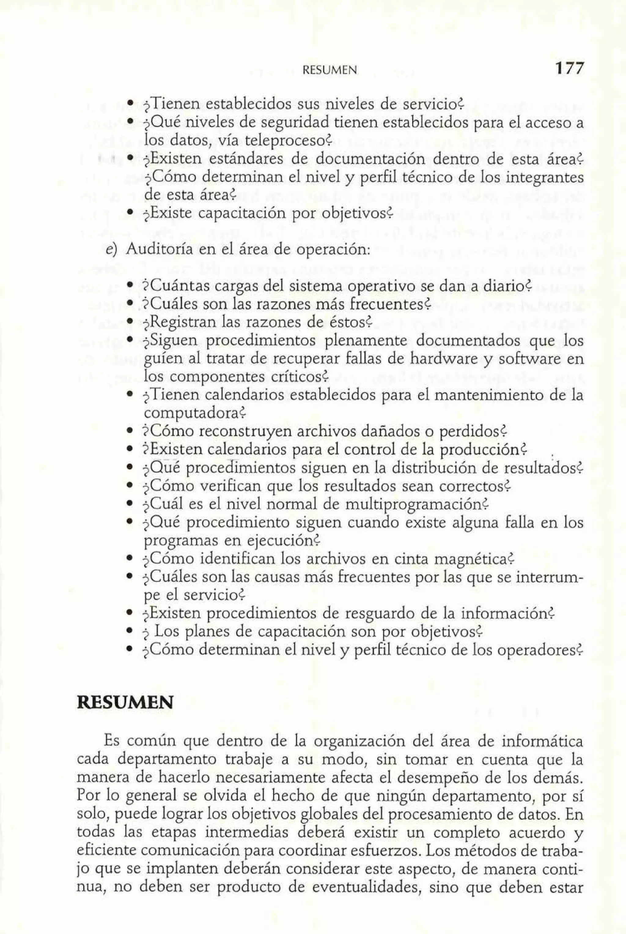 RESUMEN 
?Tienen establecidos sus niveles de servicio¿ 
?Qué niveles de seguridad tienen establecidos para el acceso a 
los datos, vía teleproceso¿ 
* ?Existen estándares de documentación dentro de esta áreat 
?Cómo determinan el nivel y perfil técnico de los integrantes 
de esta área¿ 
$Existe capacitación por objetivost 
e) Auditoría en el área de operación: 
?Cuántas cargas del sistema operativo se dan a diario¿ 
,?Cuáles son las razones más frecuentes¿ 
?Registran las razones de éstost 
$Siguen procedimientos plenamente documentados que los 
guíen al tratar de recuperar fallas de hardware y software en 
los componentes críticos¿ 
?Tienen calendarios establecidos para el mantenimiento de la 
computadora¿ 
?Cómo reconstruyen archivos dañados o perdidos6 
?Existen calendarios para el control de la producción¿ 
?sÜé procedimientos siguen en la distribución de resuitabosc 
?Cómo verifican que los resultados sean correctos¿ 
?Cuál es el nivel normal de multiprogramaciónt 
?Qué procedimiento siguen cuando existe alguna falla en los 
programas en ejecuciónt 
$Cómo identifican los archvos en cinta magnéticat 
$Cuáles son las causas más frecuentes por las que se interrum-pe 
el servicio¿ - 
$Existen procedimientos de resguardo de la informaciónt 
2 Los planes de capacitación son por objetivos¿ 
?Cómo determinan el nivel y perfil técnico de los operadores? 
RESUMEN 
Es común que dentro de la organización del área de informática 
cada departamento trabaje a su modo, sin tomar en cuenta que la 
manera de hacerlo necesariamente afecta el desempeño de los demás. 
Por lo general se olvida el hecho de que ningún departamento, por sí 
solo, puede lograr los objetivos globales del procesamiento de datos. En 
todas las etapas intermedias deberá existir un completo acuerdo y 
eficiente comunicación para coordinar esfuerzos. Los métodos de traba-jo 
que se implanten deberán considerar este aspecto, de manera conti-nua, 
no deben ser producto de eventualidades, sino que deben estar 
 