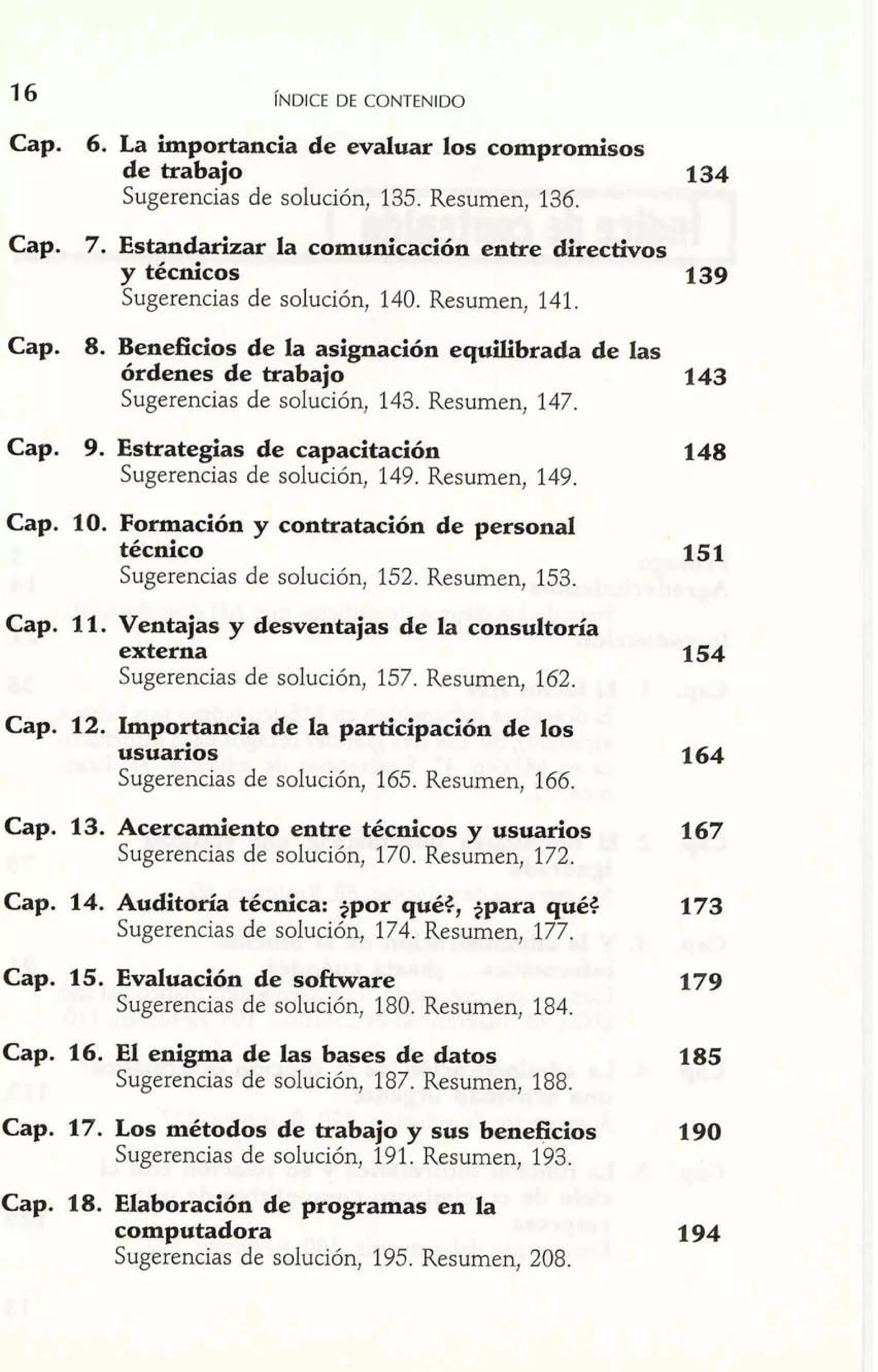 ~NDICED E CONTENIDO 
Cap. 6. La importancia de evaluar los compromisos 
de trabajo 134 
Sugerencias de solución, 135. Resumen, 136. 
Cap. 7. Estandarizar la comunicación entre directivos 
y técnicos 139 
Sugerencias de solución, 140. Resumen, 141. 
Cap. 8. Beneficios de la asignación equilibrada de las 
órdenes de trabajo 143 
Sugerencias de solución, 143. Resumen, 147. 
Cap. 9. Estrategias de capacitación 
Sugerencias de solución, 149. Resumen, 149. 
Cap. 10. Formación y contratación de personal 
técnico 
Sugerencias de solución, 152. Resumen, 153. 
Cap. 11. Ventajas y desventajas de la consultoría 
externa 154 
Sugerencias de solución, 157. Resumen, 162. 
Cap. 12. Importancia de la participación de los 
usuarios 
Sugerencias de solución, 165. Resumen, 166. 
Cap. 13. Acercamiento entre técnicos y usuarios 167 
Sugerencias de solución, 170. Resumen, 172. 
Cap. 14. Auditoría técnica: +por qué3, +para qué3 
Sugerencias de solución, 174. Resumen, 177. 
Cap. 15. Evaluación de software 
Sugerencias de solución, 180. Resumen, 184. 
a79 
Cap. 16. El enigma de las bases de datos 185 
Sugerencias de solución, 187. Resumen, 188. 
Cap. 17. Los métodos de trabajo y sus beneficios 
Sugerencias de solución, 19 1. Resumen, 193. 
Cap. 18. Elaboración de programas en la 
computadora 194 
Sugerencias de solución, 195. Resumen, 208. 
 
