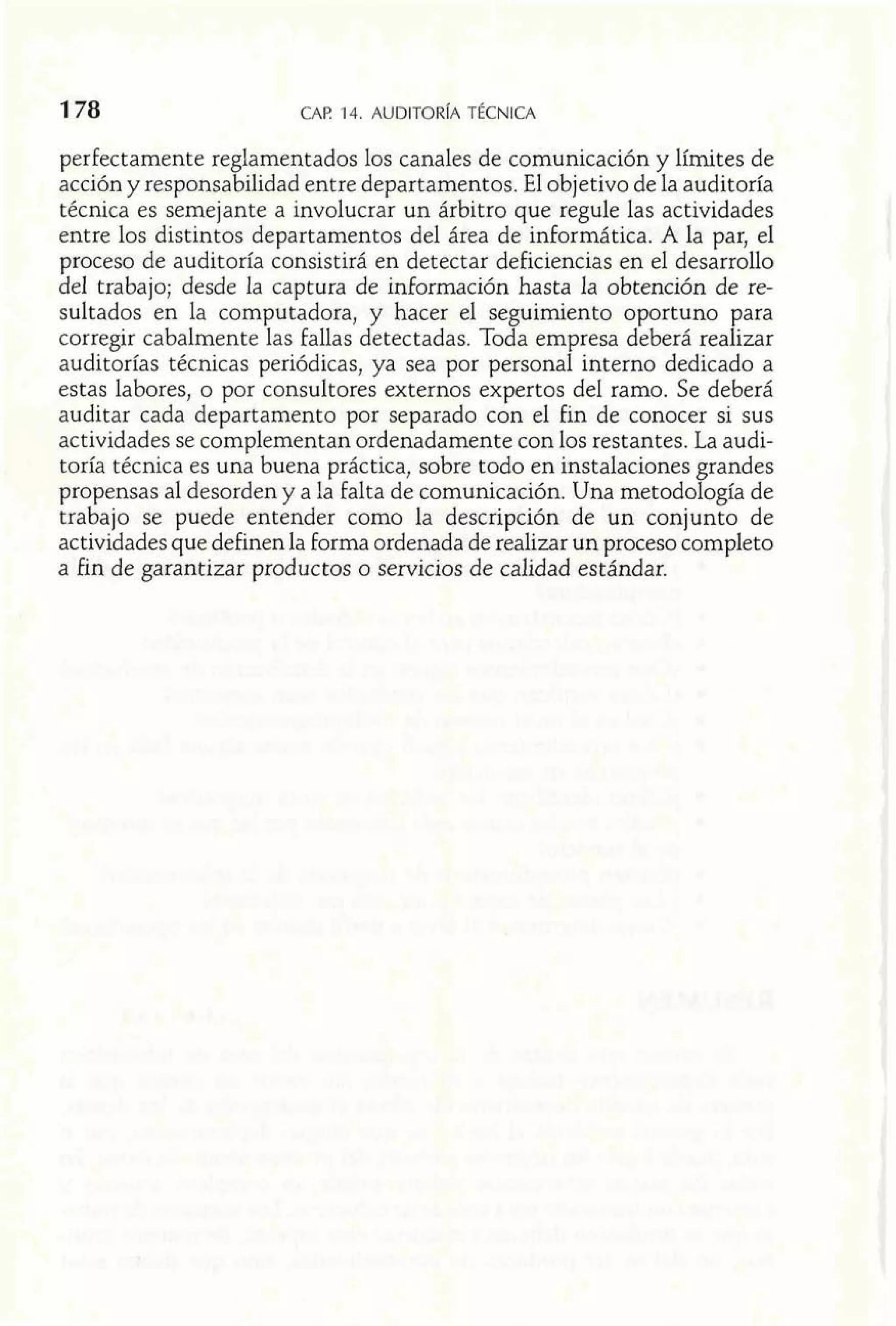 perfectamente reglamentados los canales de comunicación y límites de 
acción y responsabilidad entre departamentos. El objetivo de la auditoría 
técnica es semejante a involucrar un árbitro que regule las actividades 
entre los distintos departamentos del área de informática. A la par, el 
proceso de auditoría consistirá en detectar deficiencias en el desarrollo 
del trabajo; desde la captura de información hasta la obtención de re-sultados 
en la computadora, y hacer el seguimiento oportuno para 
corregir cabalmente las fallas detectadas. Toda empresa deberá realizar 
auditorías técnicas periódicas, ya sea por personal interno dedicado a 
estas labores, o por consultores externos expertos del ramo. Se deberá 
auditar cada departamento por separado con el fin de conocer si sus 
actividades se complementan ordenadamente con los restantes. La audi-toría 
técnica es una buena práctica, sobre todo en instalaciones grandes 
propensas al desorden y a la falta de comunicación. Una metodología de 
trabajo se puede entender como la descripción de un conjunto de 
actividades que definen la forma ordenada de realizar un proceso completo 
a fin de garantizar productos o servicios de calidad estándar. 
 