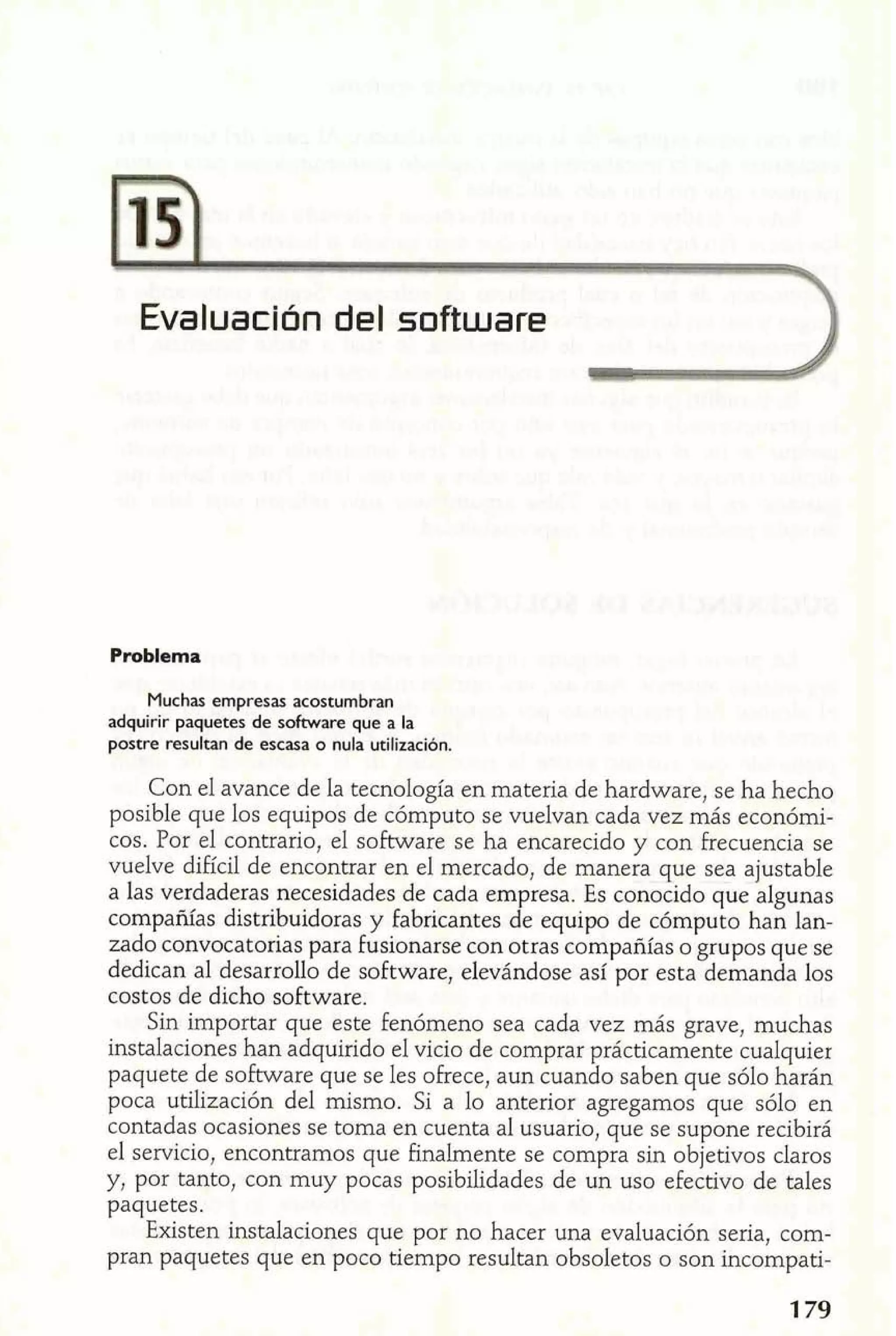 Evaluación del software 
Problema 
Muchas empresas acostumbran 
adquirir paquetes de software que a la 
postre resultan de escasa o nula utilizaci6n. 
Con el avance de la tecnología en materia de hardware, se ha hecho 
posible que los equipos de cómputo se vuelvan cada vez más económi-cos. 
Por el contrario, el software se ha encarecido y con frecuencia se 
vuelve difícil de encontrar en el mercado, de manera que sea ajustable 
a las verdaderas necesidades de cada empresa. Es conocido que algunas 
compañías distribuidoras y fabricantes de equipo de cómputo han lan-zado 
convocatorias para fusionarse con otras compañías o grupos que se 
dedican al desarrollo de software, elevándose así por esta demanda los 
costos de dicho software. 
Sin importar que este fenómeno sea cada vez más grave, muchas 
instalaciones han adquirido el vicio de comprar prácticamente cualquier 
paquete de software que se les ofrece, aun cuando saben que sólo harán 
poca utilización del mismo. Si a lo anterior agregamos que sólo en 
contadas ocasiones se toma en cuenta al usuario, que se supone recibirá 
el servicio, encontramos que finalmente se compra sin objetivos claros 
y, por tanto, con muy pocas posibilidades de un uso efectivo de tales 
paquetes. 
Existen instalaciones que por no hacer una evaluación seria, com-pran 
paquetes que en poco tiempo resultan obsoletos o son incompati- 
 