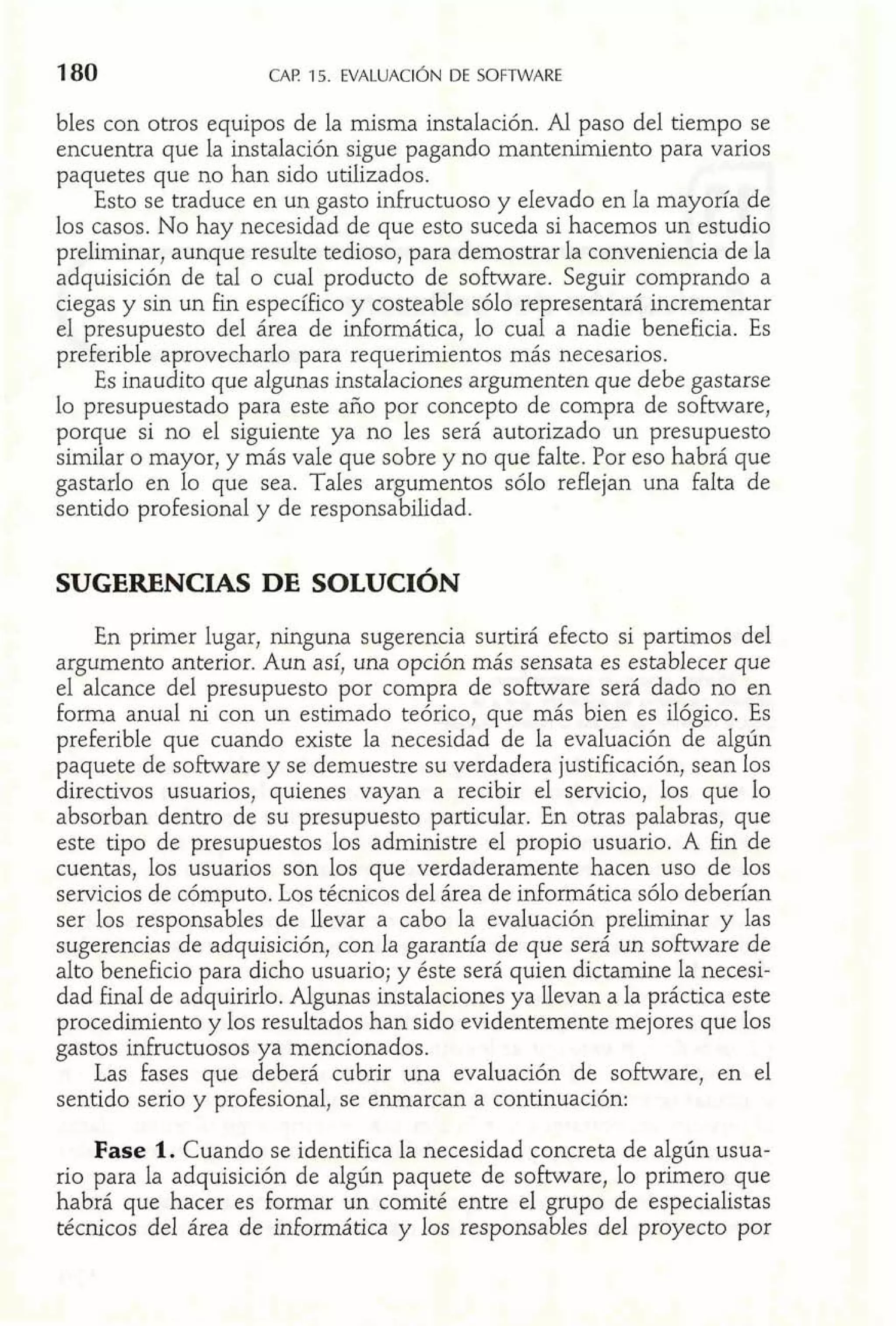 CAF! 15. EVALUACIÓN DE SOFTWARE 
bles con otros equipos de la misma instalación. Al paso del tiempo se 
encuentra que la instalación sigue pagando mantenimiento para varios 
paquetes que no han sido utilizados. 
Esto se traduce en un gasto infructuoso y elevado en la mayoría de 
los casos. No hay necesidad de que esto suceda si hacemos un estudio 
preliminar, aunque resulte tedioso, para demostrar la conveniencia de la 
adquisición de tal o cual producto de software. Seguir comprando a 
ciegas y sin un fin específico y costeable sólo representará incrementar 
el presupuesto del área de informática, lo cual a nadie beneficia. Es 
preferible aprovecharlo para requerimientos más necesarios. 
Es inaudito que algunas instalaciones argumenten que debe gastarse 
lo presupuestado para este año por concepto de compra de software, 
porque si no el siguiente ya no les será autorizado un presupuesto 
similar o mayor, y más vale que sobre y no que falte. Por eso habrá que 
gastarlo en lo que sea. Tales argumentos sólo reflejan una falta de 
sentido profesional y de responsabilidad. 
SUGERENCIAS DE SOLUCIÓN 
En primer lugar, ninguna sugerencia surtirá efecto si partimos del 
argumento anterior. Aun así, una opción más sensata es establecer que 
el alcance del presupuesto por compra de software será dado no en 
forma anual ni con un estimado teórico, que más bien es ilógico. Es 
preferible que cuando existe la necesidad de la evaluación de algún 
paquete de software y se demuestre su verdadera justificación, sean los 
directivos usuarios, quienes vayan a recibir el servicio, los que lo 
absorban dentro de su presupuesto particular. En otras palabras, que 
este tipo de presupuestos los administre el propio usuario. A fin de 
cuentas, los usuarios son los que verdaderamente hacen uso de los 
servicios de cómputo. Los técnicos del área de informática sólo deberían 
ser los responsables de llevar a cabo la evaluación preliminar y las 
sugerencias de adquisición, con la garantía de que será un sobare de 
alto beneficio para dicho usuario; y éste será quien dictamine la necesi-dad 
final de adquirirlo. Algunas instalaciones ya llevan a la práctica este 
procedimiento y los resultados han sido evidentemente mejores que los 
gastos infructuosos ya mencionados. 
Las fases que deberá cubrir una evaluación de software, en el 
sentido serio y profesional, se enmarcan a continuación: 
Fase 1. Cuando se identifica la necesidad concreta de algún usua-rio 
para la adquisición de algún paquete de software, lo primero que 
habrá que hacer es formar un comité entre el grupo de especialistas 
técnicos del área de informática y los responsables del proyecto por 
 