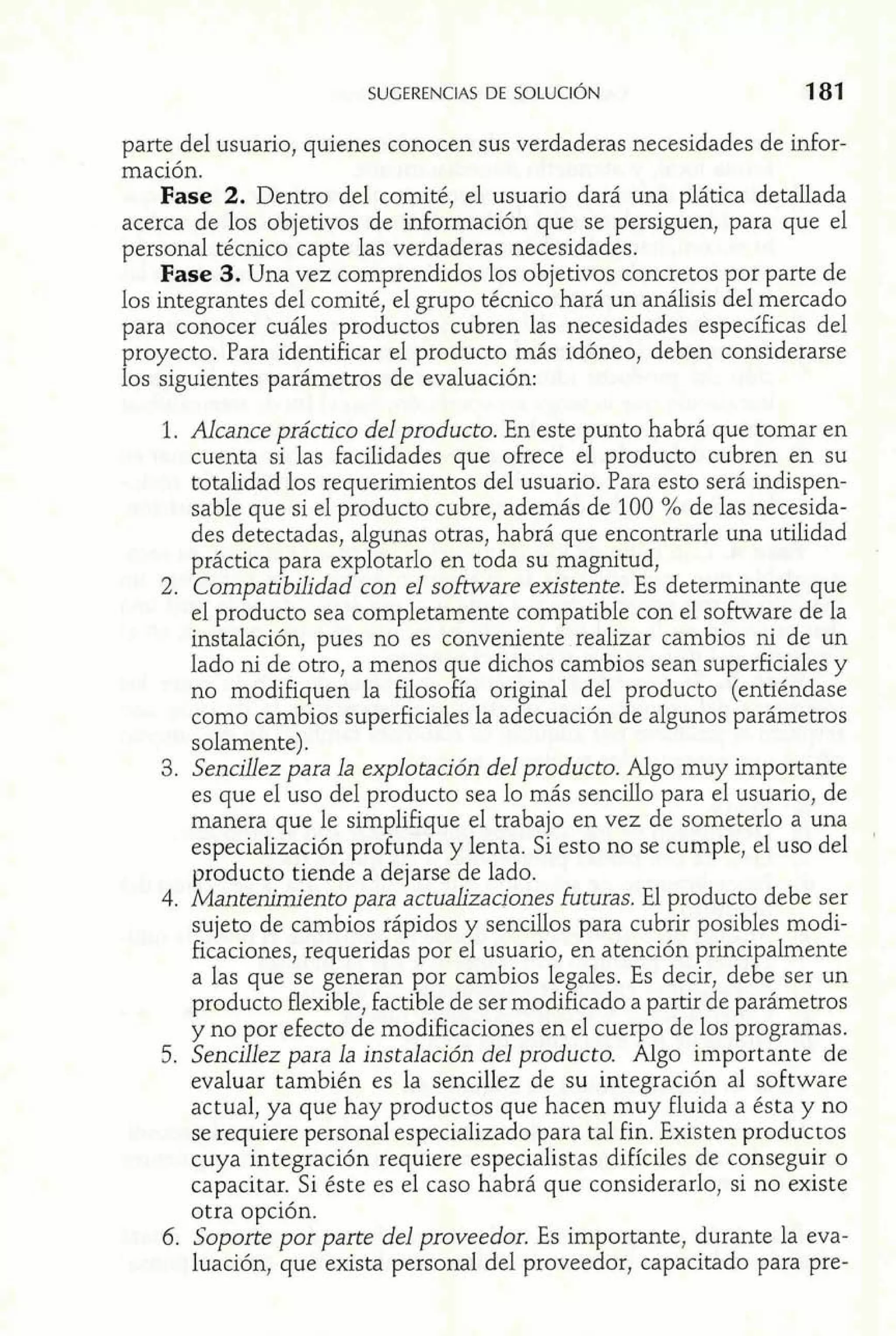 parte del usuario, quienes conocen sus verdaderas necesidades de infor-mación. 
Fase 2. Dentro del comité, el usuario dará una plática detallada 
acerca de los objetivos de información que se persiguen, para que el 
personal técnico capte las verdaderas necesidades. 
Fase 3. Una vez comprendidos los objetivos concretos por parte de 
los integrantes del comité, el grupo técnico hará un análisis del mercado 
para conocer cuáles productos cubren las necesidades específicas del 
proyecto. Para identificar el producto más idóneo, deben considerarse 
los siguientes parámetros de evaluación: 
1. Alcance práctico del producto. En este punto habrá que tomar en 
cuenta si las facilidades que ofrece el producto cubren en su 
totalidad 10s requerimientos del usuario. Para esto será indispen-sable 
que si el producto cubre, además de 100 % de las necesida-des 
detectadas, algunas otras, habrá que encontrarle una utilidad 
práctica para explotarlo en toda su magnitud, 
2. Compatibilidad con el software existente. Es determinante que 
el producto sea completamente compatible con el software de la 
instalación, pues no es conveniente realizar cambios ni de un 
lado ni de otro, a menos que dichos cambios sean superficiales y 
no modifiquen la filosofía original del producto (entiéndase 
como cambios superficiales la adecuación de algunos parámetros 
solamente). 
3. Sencillez para la explotación del producto. Algo muy importante 
es que el uso del producto sea lo más sencillo para el usuario, de 
manera que le simplifique el trabajo en vez de someterlo a una 
especialización profunda y lenta. Si esto no se cumple, el uso del 
' 
producto tiende a dejarse de lado. 
4. Mantenimiento para actualizaciones futuras. El producto debe ser 
sujeto de cambios rápidos y sencillos para cubrir posibles modi-ficaciones, 
requeridas por el usuario, en atención principalmente 
a las que se generan por cambios legales. Es decir, debe ser un 
producto flexible, factible de ser modificado a partir de parámetros 
y no por efecto de modificaciones en el cuerpo de los programas. 
5. Sencillez para la instalación del producto. Algo importante de 
evaluar también es la sencillez de su integración al software 
actual, ya que hay productos que hacen muy fluida a ésta y no 
se requiere personal especializado para tal fin. Existen productos 
cuya integración requiere especialistas difíciles de conseguir o 
capacitar. Si éste es el caso habrá que considerarlo, si no existe 
otra opción. 
6. Soporte por parte del proveedor. Es importante, durante la eva-luación, 
que exista personal del proveedor, capacitado para pre- 
 