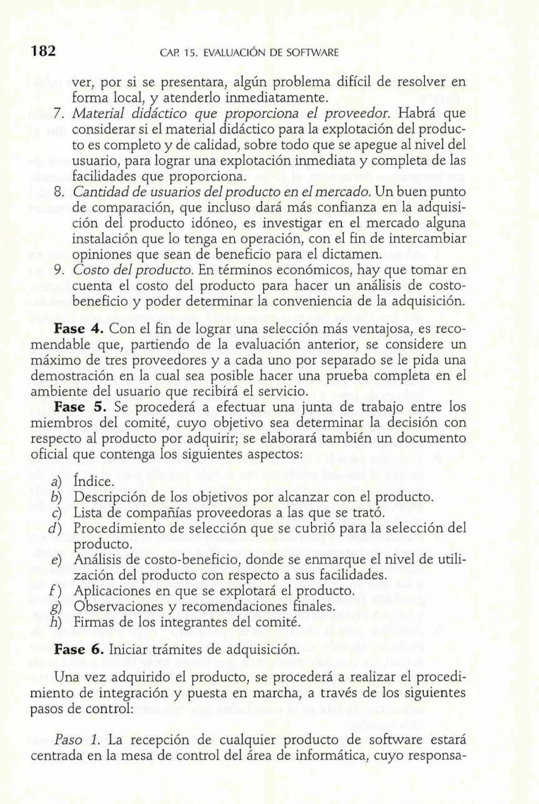 CAP. 15. EVALUACIÓDNE SOFTWARE 
ver, por si se presentara, algún problema difícil de resolver en 
forma local, y atenderlo inmediatamente. 
7. Mateial didáctico que proporciona el proveedor. Habrá que 
considerar si el material didáctico para la explotación del produc-to 
es completo y de calidad, sobre todo que se apegue al nivel del 
usuario, para lograr una explotación inmediata y completa de las 
facilidades que proporciona. 
8. Cantidad de usuarios del producto en el mercado. Un buen unto 
de comparación, que incluso dará más confianza en la a dPq uisi-ción 
del producto idóneo, es investigar en el mercado alguna 
instalación que lo tenga en operación, con el fin de intercambiar 
opiniones que sean de beneficio para el dictamen. 
9. Costo del producto. En términos económicos, hay que tomar en 
cuenta el costo del producto para hacer un análisis de costo-beneficio 
y poder determinar la conveniencia de la adquisición. 
Fase 4. Con el fin de lograr una selección más ventajosa, es reco-mendable 
que, partiendo de la evaluación anterior, se considere un 
máximo de tres proveedores y a cada uno por separado se le pida una 
demostración en la cual sea posible hacer una prueba completa en el 
ambiente del usuario que recibirá el servicio. 
Fase 5. Se procederá a efectuar una junta de trabajo entre los 
miembros del comité, cuyo objetivo sea determinar la decisión con 
respecto al producto por adquirir; se elaborará también un documento 
oficial que contenga los siguientes aspectos: 
a) Índice. 
6) Descripción de los objetivos por alcanzar con el producto. 
c) Lista de compañías proveedoras a las que se trató. 
d) Procedimiento de selección que se cubrió para la selección del 
producto. 
e) Análisis de costo-beneficio, donde se enmarque el nivel de utili-zación 
del producto con respecto a sus facilidades. 
f ) Aplicaciones en que se explotará el producto. 
g) Observaciones y recomendaciones finales. 
h) Firmas de los integrantes del comité. 
Fase 6. Iniciar trámites de adquisición. 
Una vez adquirido el producto, se procederá a realizar el procedi-miento 
de integración y puesta en marcha, a través de los siguientes 
pasos de control: 
Paso 1. La recepción de cualquier producto de software estará 
centrada en la mesa de control de1 área de informática, cuyo responsa- 
 