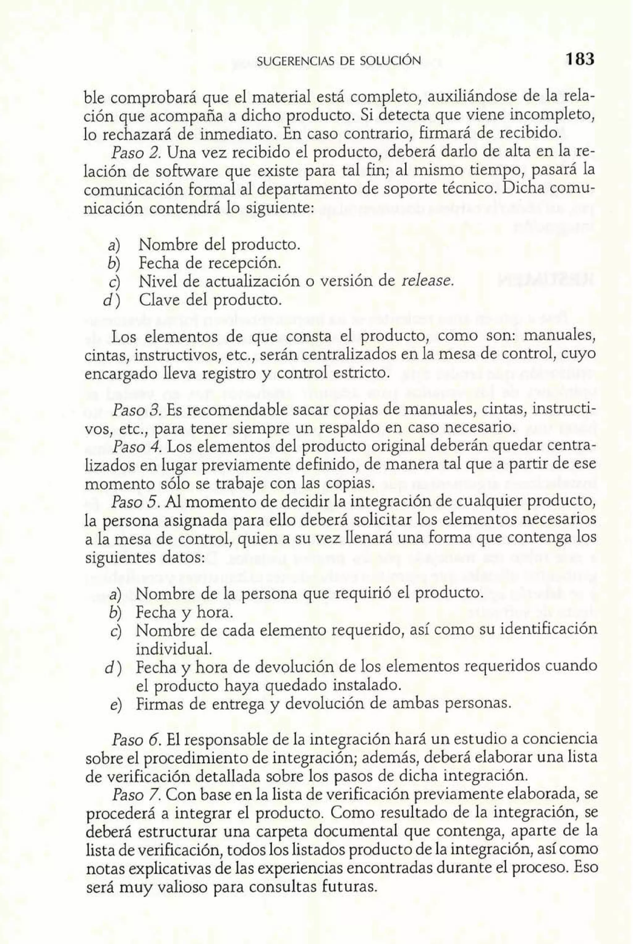 ble comprobará que el material está completo, auxiliándose de la rela-ción 
que acompaña a dicho producto. Si detecta que viene incompleto, 
lo rechazará de inmediato. En caso contrario, firmará de recibido. 
Paso 2. Una vez recibido el producto, deberá darlo de alta en la re-lación 
de software que existe para tal fin; al mismo tiempo, pasará la 
comunicación formal al departamento de soporte técnico. Dicha comu-nicación 
contendrá lo siguiente: 
a) Nombre del producto. 
b) Fecha de recepción. 
c) Nivel de actualización o versión de release. 
d) Clave del producto. 
Los elementos de que consta el producto, como son: manuales, 
cintas, instructivos, etc., serán centralizados en la mesa de control, cuyo 
encargado lleva registro y control estricto. 
Paso 3. Es recomendable sacar copias de manuales, cintas, instructi-vos, 
etc., para tener siempre un respaldo en caso necesario. 
Paso 4. Los elementos del producto original deberán quedar centra-lizados 
en lugar previamente definido, de manera tal que a partir de ese 
momento sólo se trabaje con las copias. 
Paso 5. Al momento de decidir la integración de cualquier producto, 
la persona asignada para ello deberá solicitar los elementos necesarios 
a la mesa de control, quien a su vez llenará una forma que contenga los 
siguientes datos: 
a) Nombre de la persona que requirió el producto. 
b) Fecha y hora. 
c) Nombre de cada elemento requerido, así como su identificación 
individual. 
d) Fecha y hora de devolución de los elementos requeridos cuando 
el producto haya quedado instalado. 
e) Firmas de entrega y devolución de ambas personas. 
Paso 6. El responsable de la integración hará un estudio a conciencia 
sobre el procedimiento de integración; además, deberá elaborar una lista 
de verificación detallada sobre los pasos de dicha integración. 
Paso 7. Con base en la lista de verificación previamente elaborada, se 
procederá a integrar el producto. Como resultado de la integración, se 
deberá estructurar una carpeta documental que contenga, aparte de la 
lista de verificación, todos los listados producto de la integración, así como 
notas explicativas de las experiencias encontradas durante el proceso. Eso 
será muy valioso para consultas futuras. 
 
