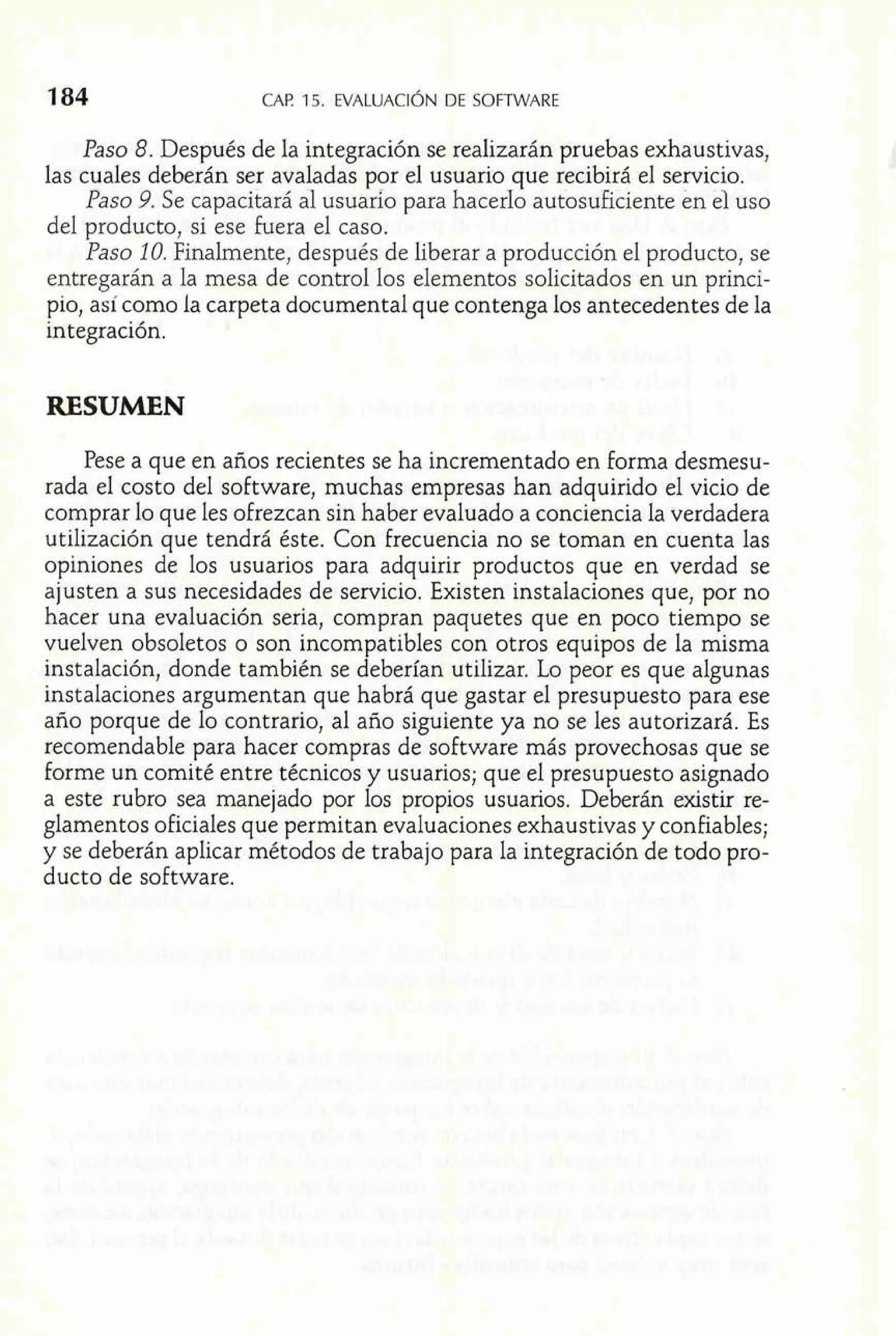Paso 8. Después de la integración se realizarán pruebas exhaustivas, 
las cuales deberán ser avaladas por el usuario que recibirá el servicio. 
Paso 9. Se capacitará a1 usuario para hacer10 autosuficiente en el uso 
del producto, si ese Fuera el caso. 
Paso 10. Finalmente, después de liberar a producción el producto, se 
entregarán a la mesa de control los elementos solicitados en un princi-pio, 
así como la carpeta documental que contenga los antecedentes de la 
integración. 
RESUMEN 
Pese a que en años recientes se ha incrementado en forma desmesu-rada 
el costo del software, muchas empresas han adquirido el vicio de 
comprar lo que les ofrezcan sin haber evaluado a conciencia la verdadera 
utilización que tendrá éste. Con frecuencia no se toman en cuenta las 
opiniones de los usuarios para adquirir productos que en verdad se 
ajusten a sus necesidades de servicio. Existen instalaciones que, por no 
hacer una evaluación seria, compran paquetes que en poco tiempo se 
vuelven obsoletos o son incompatibles con otros equipos de la misma 
instalación, donde también se deberían utilizar. Lo peor es que algunas 
instalaciones argumentan que habrá que gastar el presupuesto para ese 
año porque de lo contrario, al año siguiente ya no se les autorizará. Es 
recomendable para hacer compras de software más provechosas que se 
forme un comité entre técnicos y usuarios; que el presupuesto asignado 
a este rubro sea manejado por los propios usuarios. Deberán existir re-glamentos 
oficiales que permitan evaluaciones exhaustivas y confiables; 
y se deberán aplicar métodos de trabajo para la integración de todo pro-ducto 
de software. 
 