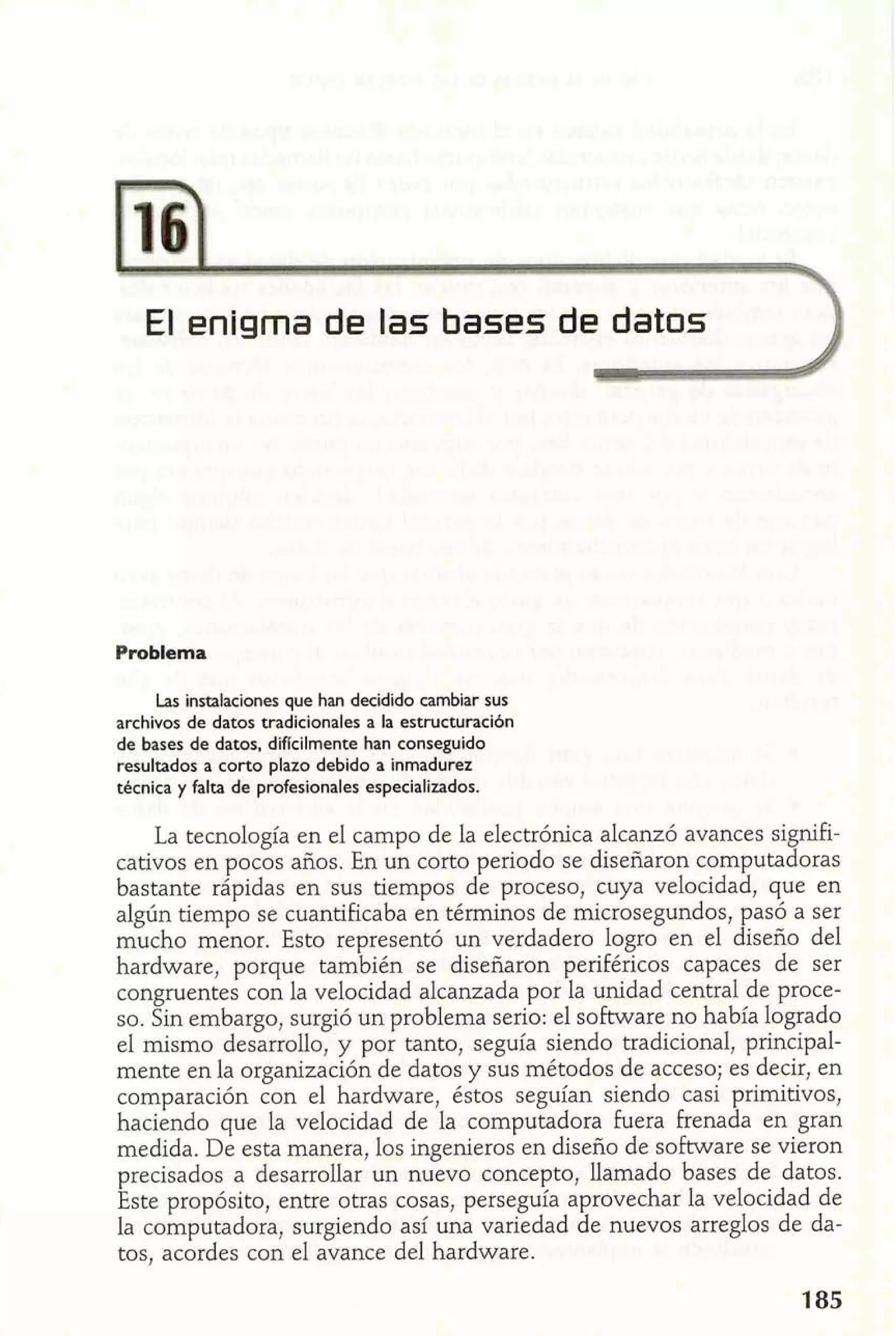 El enigma de las bases deI datos 
Problema 
Las instalaciones que han decidido cambiar sus 
archivos de datos tradicionales a la estructuracibn 
de bases de datos, diflcilmente han conseguido 
resultados a corto plazo debido a inmadurez 
técnica y falta de profesionales especializados. 
La tecnología en el campo de la electrónica alcanzó avances signifi-cativos 
en pocos años. En un corto periodo se diseñaron computadoras 
bastante rápidas en sus tiempos de proceso, cuya velocidad, que en 
algún tiempo se cuantificaba en términos de microsegundos, pasó a ser 
mucho menor. Esto representó un verdadero logro en el diseño del 
hardware, porque también se diseñaron periféricos capaces de ser 
congruentes con la velocidad alcanzada por la unidad central de proce-so. 
Sin embargo, surgió un problema serio: el software no había logrado 
el mismo desarrollo, y por tanto, seguía siendo tradicional, principal-mente 
en la organización de datos y sus métodos de acceso; es decir, en 
comparación con el hardware, éstos seguían siendo casi primitivos, 
haciendo que la velocidad de la computadora fuera frenada en gran 
medida. De esta manera, los ingenieros en diseño de software se vieron 
precisados a desarrollar un nuevo concepto, llamado bases de datos. 
Este propósito, entre otras cosas, perseguía aprovechar la velocidad de 
la computadora, surgiendo así una variedad de nuevos arreglos de da-tos, 
acordes con el avance del hardware. 
 