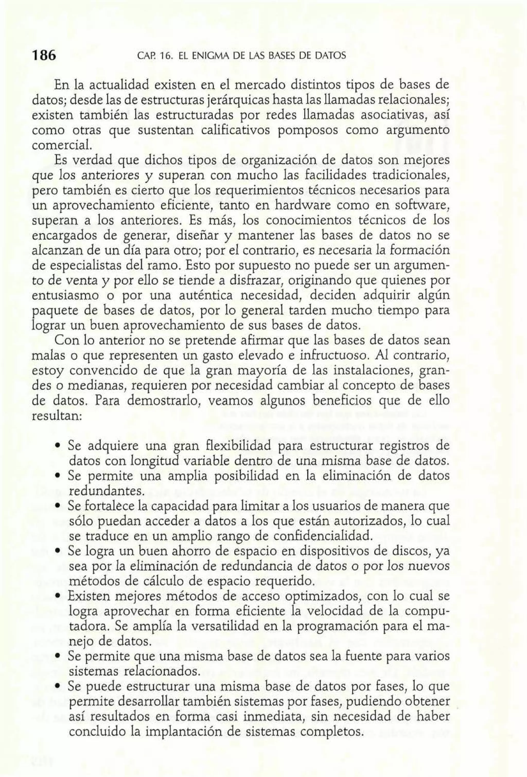 186 CAP. 16. EL ENIGMA DE LAS BASES DE DATOS 
En la actualidad existen en el mercado distintos tipos de bases de 
datos; desde las de estructuras jerárquicas hasta las llamadas relacionales; 
existen también las estructuradas por redes llamadas asociativas, así 
como otras que sustentan calificativos pomposos como argumento 
comercial. 
Es verdad que dichos tipos de organización de datos son mejores 
que los anteriores y superan con mucho las facilidades tradicionales, 
pero también es cierto que los requerimientos técnicos necesarios para 
un aprovechamiento eficiente, tanto en hardware como en sobare, 
superan a los anteriores. Es más, los conocimientos técnicos de los 
encargados de generar, diseñar y mantener las bases de datos no se 
alcanzan de un día para otro; por el contrario, es necesaria la formación 
de especialistas del ramo. Esto por supuesto no puede ser un argumen-to 
de venta y por ello se tiende a disfrazar, originando que quienes por 
entusiasmo o por una auténtica necesidad, deciden adquirir algún 
paquete de bases de datos, por lo general tarden mucho tiempo para 
lograr un buen aprovechamiento de sus bases de datos. 
Con lo anterior no se pretende afirmar que las bases de datos sean 
malas o que representen un gasto elevado e infructuoso. Al contrario, 
estoy convencido de que la gran mayoría de las instalaciones, gran-des 
o medianas, requieren por necesidad cambiar al concepto de bases 
de datos. Para demostrarlo, veamos algunos beneficios que de ello 
resultan: 
Se adquiere una gran flexibilidad para estructurar registros de 
datos con longitud variable dentro de una misma base de datos. 
Se permite una amplia posibilidad en la eliminación de datos 
redundantes. 
Se fortalece la capacidad para limitar a los usuarios de manera que 
sólo puedan acceder a datos a los que están autorizados, lo cual 
se traduce en un amplio rango de confidencialidad. 
Se logra un buen ahorro de espacio en dispositivos de discos, ya 
sea por la eliminación de redundancia de datos o por los nuevos 
métodos de cálculo de espacio requerido. 
Existen mejores métodos de acceso optimizados, con lo cual se 
logra aprovechar en forma eficiente la velocidad de la compu-tadora. 
Se amplía la versatilidad en la programación para el ma-nejo 
de datos. 
Se permite que una misma base de datos sea la fuente para varios 
sistemas relacionados. 
Se puede estructurar una misma base de datos por fases, lo que 
permite desarrollar también sistemas por fases, pudiendo obtener 
así resultados en forma casi inmediata, sin necesidad de haber 
concluido la implantación de sistemas completos. 
 