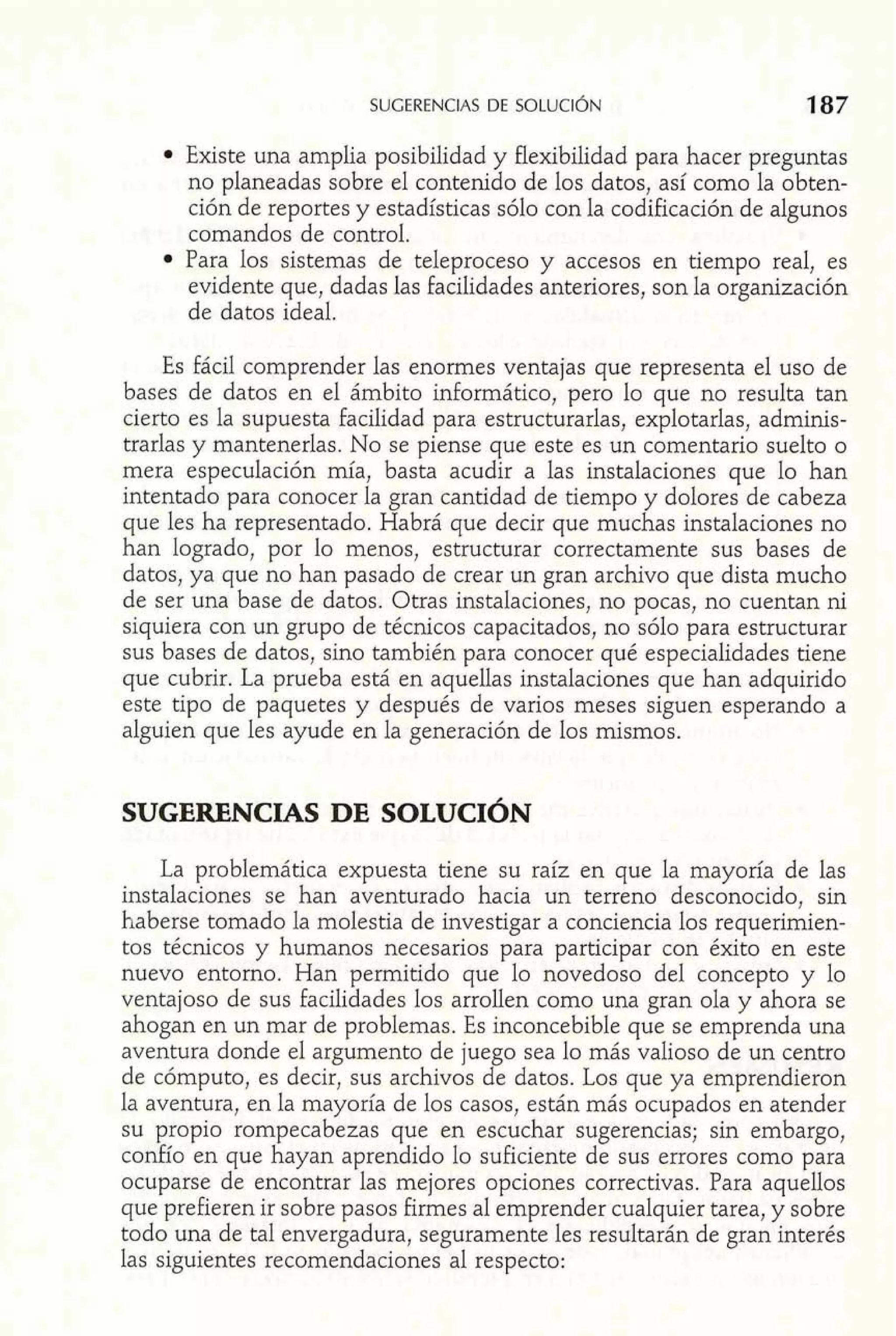 Existe una amplia posibilidad y flexibilidad para hacer preguntas 
no planeadas sobre el contenido de los datos, así como la obten-ción 
de reportes y estadísticas sólo con la codificación de algunos 
comandos de control. 
Para los sistemas de teleproceso y accesos en tiempo real, es 
evidente que, dadas las facilidades anteriores, son la organización 
de datos ideal. 
Es fácil comprender las enormes ventajas que representa el uso de 
bases de datos en el ámbito informático, pero lo que no resulta tan 
cierto es la supuesta facilidad para estructurarlas, explotarlas, adminis-trarlas 
y mantenerlas. No se piense que este es un comentario suelto o 
mera especulación mía, basta acudir a las instalaciones que lo han 
intentado para conocer la gran cantidad de tiempo y dolores de cabeza 
que les ha representado. Habrá que decir que muchas instalaciones no 
han logrado, por lo menos, estructurar correctamente sus bases de 
datos, ya que no han pasado de crear un gran archivo que dista mucho 
de ser una base de datos. Otras instalaciones, no pocas, no cuentan ni 
siquiera con un grupo de técnicos capacitados, no sólo para estructurar 
sus bases de datos, sino también para conocer qué especialidades tiene 
que cubrir. La prueba está en aquellas instalaciones que han adquirido 
este tipo de paquetes y después de varios meses siguen esperando a 
alguien que les ayude en la generación de los mismos. 
SUGERENCIAS DE SOLUCIÓN 
La problemática expuesta tiene su raíz en que la mayoría de las 
instalaciones se han aventurado hacia un terreno desconocido, sin 
haberse tomado la molestia de investigar a conciencia los requerimien-tos 
técnicos y humanos necesarios para participar con éxito en este 
nuevo entorno. Han permitido que lo novedoso del concepto y lo 
ventajoso de sus facilidades los arrollen como una gran ola y ahora se 
ahogan en un mar de problemas. Es inconcebible que se emprenda una 
aventura donde el argumento de juego sea lo más valioso de un centro 
de cómputo, es decir, sus archivos de datos. Los que ya emprendieron 
la aventura, en la mayoría de los casos, están más ocupados en atender 
su propio rompecabezas que en escuchar sugerencias; sin embargo, 
confío en que hayan aprendido lo suficiente de sus errores como para 
ocuparse de encontrar las mejores opciones correctivas. Para aquellos 
que prefieren ir sobre pasos firmes al emprender cualquier tarea, y sobre 
todo una de tal envergadura, seguramente les resultarán de gran interés 
las siguientes recomendaciones al respecto: 
 