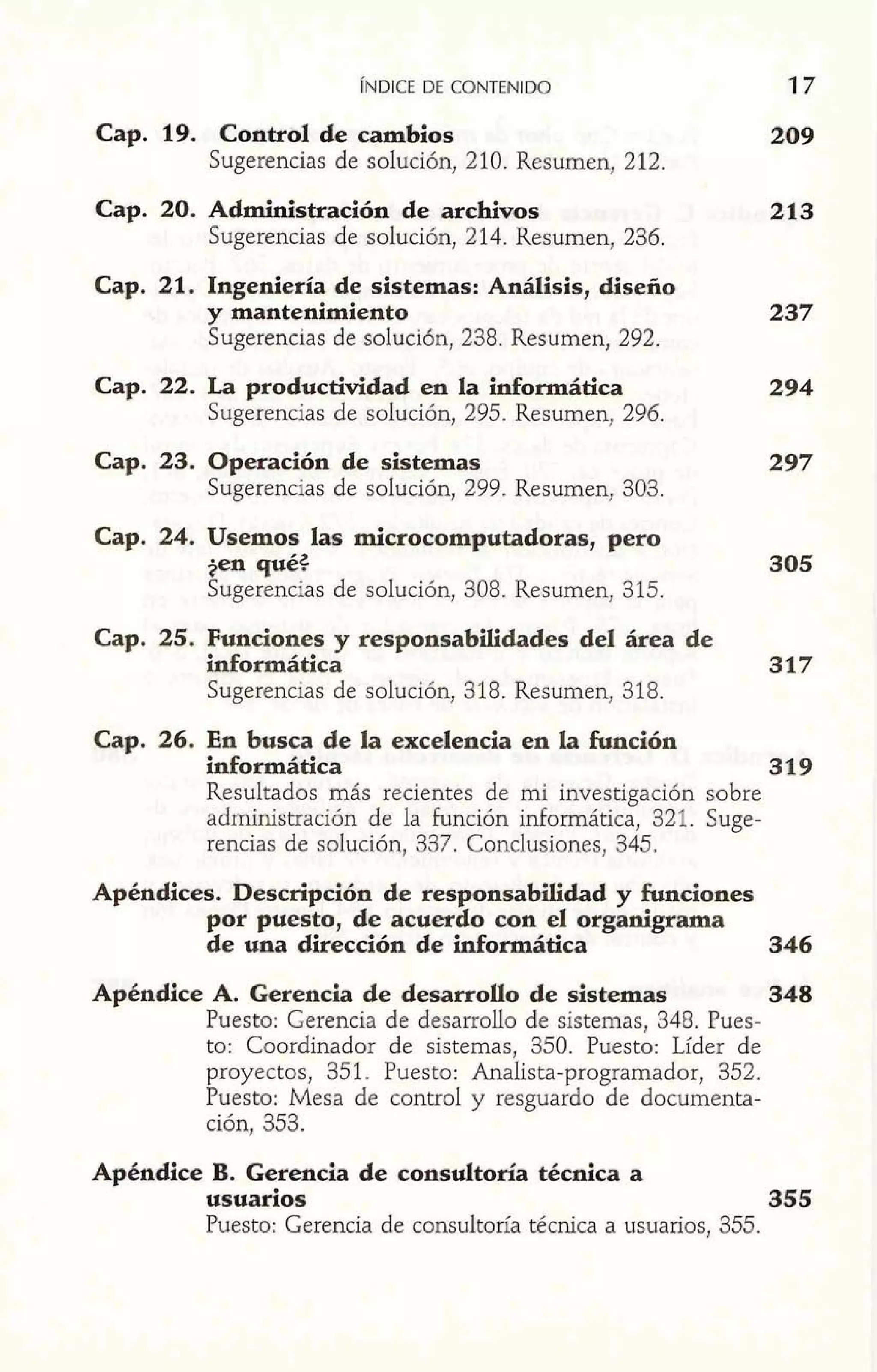 1" ~NDICED E CONTENIDO 
I Cap- . 19. Control de cambios 
Sugerencias de solución, 210. Resumen, 2 12. 
Cap. 20. Administración de archivos 213 
Sugerencias de solución, 214. Resumen, 236. 
Cap. 21. Ingeniería de sistemas: Análisis, diseño 
y mantenimiento 
Sugerencias de solución, 238. Resumen, 292. 
Cap. 22. La productividad en la informática 
Sugerencias de solución, 295. Resumen, 296. 
Cap. 23. Operación de sistemas 
Sugerencias de solución, 299. Resumen, 303. 
Cap. 24. Usemos las microcomputadoras, pero 
+en qué$ 305 
Sugerencias de solución, 308. Resumen, 3 15. 
Cap. 25. Funciones y responsabilidades del área de 
informática 317 
Sugerencias de solución, 318. Resumen, 318. 
Cap. 26. En busca de la excelencia en la función 
informática 319 
Resultados más recientes de mi investigación sobre 
administración de la función informática, 321. Suge-rencias 
de solución, 337. Conclusiones, 345. 
Apéndices. Descripción de responsabilidad y funciones 
por puesto, de acuerdo con el organigrama 
de una dirección de informática 346 
Apéndice A. Gerencia de desarrollo de sistemas 348 
Puesto: Gerencia de desarrollo de sistemas, 348. Pues-to: 
Coordinador de sistemas, 350. Puesto: Líder de 
proyectos, 351. Puesto: Analista-programador, 352. 
Puesto: Mesa de control y resguardo de documenta-ción, 
353. 
Apéndice B. Gerencia de consultoría técnica a 
usuarios 355 
Puesto: Gerencia de consultoría técnica a usuarios, 355. 
 