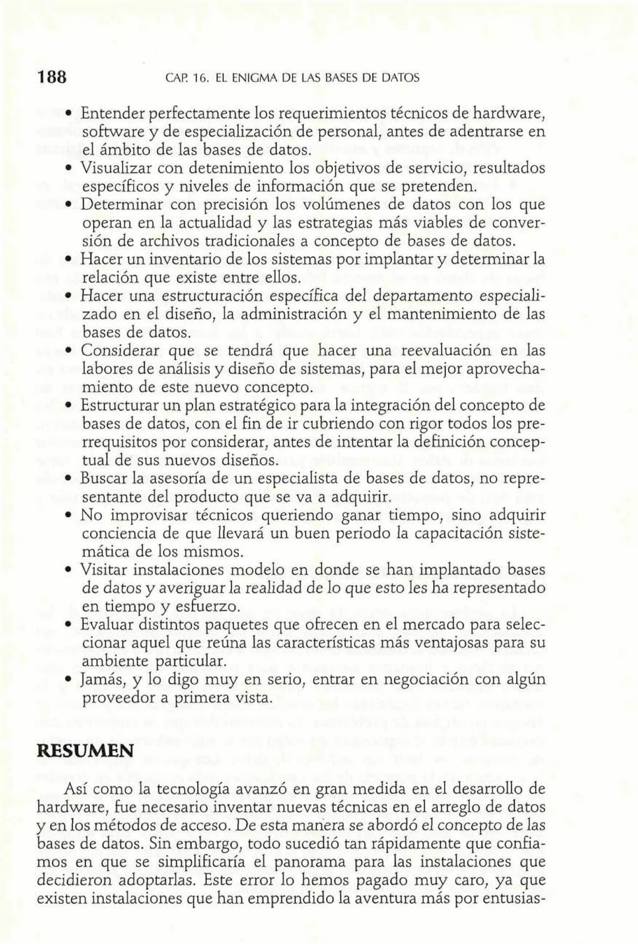 188 CAP 16. EL ENIGMA DE LAS BASES DE DATOS 
Entender perfectamente los requerimientos técnicos de hardware, 
software y de especialización de personal, antes de adentrarse en 
el ámbito de las bases de datos. 
Visualizar con detenimiento los objetivos de servicio, resultados 
específicos y niveles de información que se pretenden. 
Determinar con precisión los volúmenes de datos con los que 
operan en la actualidad y las estrategias más viables de conver-sión 
de archivos tradicionales a concepto de bases de datos. 
Hacer un inventario de los sistemas por implantar y determinar la 
relación que existe entre ellos. 
Hacer una estructuración específica del departamento especiali-zado 
en el diseño, la administración y el mantenimiento de las 
bases de datos. 
Considerar que se tendrá que hacer una reevaluación en las 
labores de análisis y diseño de sistemas, para el mejor aprovecha-miento 
de este nuevo concepto. 
Estructurar un plan estratégic8 para la integración del concepto de 
bases de datos, con el fin de ir cubriendo con rigor todos los pre-rrequisitos 
por considerar, antes de intentar la definición concep-tual 
de sus nuevos diseños. 
Buscar la asesoría de un especialista de bases de datos, no repre-sentante 
del producto que se va a adquirir. 
No improvisar técnicos queriendo ganar tiempo, sino adquirir 
conciencia de que llevará un buen periodo la capacitación siste-mática 
de los mismos. 
Visitar instalaciones modelo en donde se han implantado bases 
de datos y averiguar la realidad de 10 que esto les ha representado 
en tiempo y esfuerzo. 
Evaluar distintos paquetes que ofrecen en el mercado para selec-cionar 
aquel que reúna las características más ventajosas para su 
ambiente particular. 
Jamás, y lo digo muy en serio, entrar en negociación con algún 
proveedor a primera vista. 
RESUMEN 
Así como la tecnología avanzó en gran medida en el desarrollo de 
hardware, fue necesario inventar nuevas técnicas en el arreglo de datos 
y en los métodos de acceso. De esta manera se abordó el concepto de las 
bases de datos. Sin embargo, todo sucedió tan rápidamente que confia-mos 
en que se simplificaría el panorama para las instalaciones que 
decidieron adoptarlas. Este error lo hemos pagado muy caro, ya que 
existen instalaciones que han emprendido la aventura más por entusias- 
 