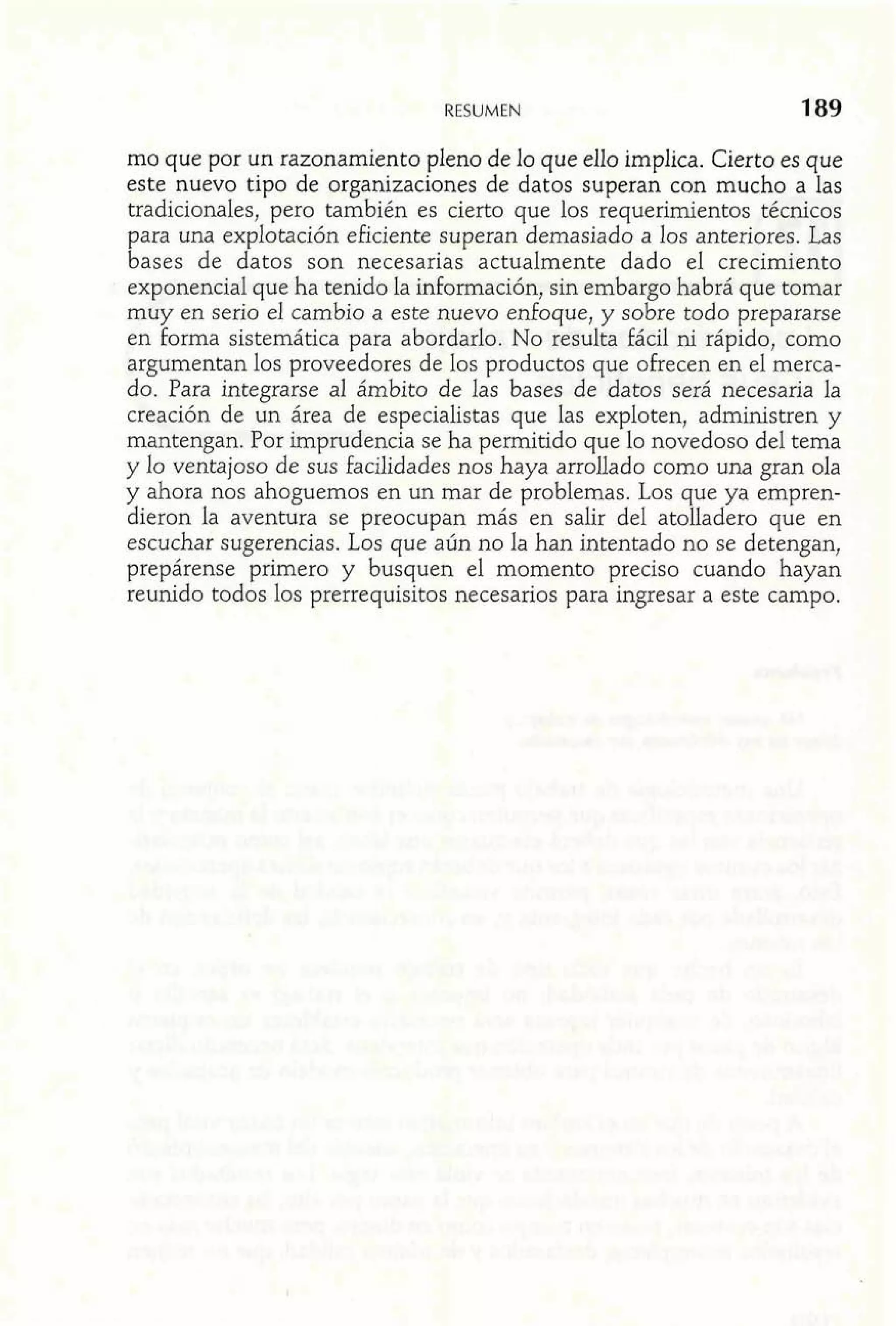 RESUMEN 
mo que por un razonamiento pleno de lo que ello implica. Cierto es que 
este nuevo tipo de organizaciones de datos superan con mucho a Ias 
tradicionales, pero también es cierto que los requerimientos técnicos 
para una explotación eficiente superan demasiado a los anteriores. Las 
bases de datos son necesarias actualmente dado el crecimiento 
exponencial que ha tenido la información, sin embargo habrá que tomar 
muy en serio el cambio a este nuevo enfoque, y sobre todo prepararse 
en forma sistemática para abordarlo. No resulta fácil ni rápido, como 
argumentan los proveedores de los productos que ofrecen en el merca-do. 
Para integrarse al ámbito de las bases de datos será necesaria la 
creación de un área de especialistas que las exploten, administren y 
mantengan. Por imprudencia se ha permitido que lo novedoso del tema 
y lo ventajoso de sus facilidades nos haya arrollado como una gran ola 
y ahora nos ahoguemos en un mar de problemas. Los que ya empren-dieron 
la aventura se preocupan más en salir del atolladero que en 
escuchar sugerencias. Los que aún no la han intentado no se detengan, 
prepárense primero y busquen el momento preciso cuando hayan 
reunido todos los prerrequisitos necesarios para ingresar a este campo. 
 
