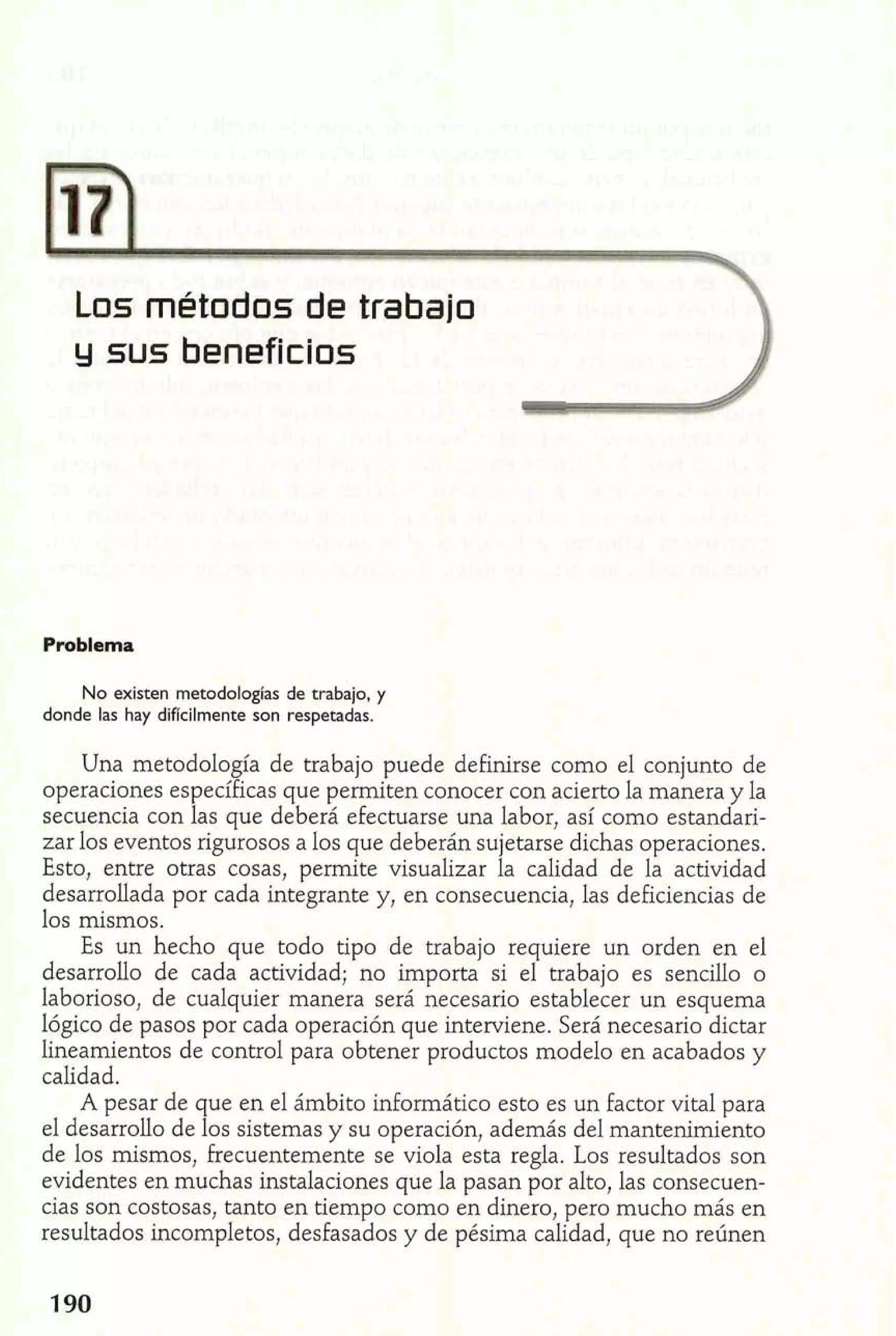 Los métodos de trabajo 
y sus beneficios 
Problema 
No existen metodologias de trabajo, y 
donde las hay difícilmente son respetadas. 
Una metodología de trabajo puede definirse como el conjunto de 
operaciones específicas que permiten conocer con acierto la manera y la 
secuencia con las que deberá efectuarse una labor, así como estandari-zar 
los eventos rigurosos a los que deberán sujetarse dichas operaciones. 
Esto, entre otras cosas, permite visualizar la calidad de la actividad 
desarrollada por cada integrante y, en consecuencia, las deficiencias de 
los mismos. 
Es un hecho que todo tipo de trabajo requiere un orden en el 
desarrollo de cada actividad; no importa si el trabajo es senciilo o 
laborioso, de cualquier manera será necesario establecer un esquema 
lógico de pasos por cada operación que interviene. Será necesario dictar 
lineamientos de control para obtener productos modelo en acabados y 
calidad. 
A pesar de que en el ámbito informático esto es un factor vital para 
el desarrollo de los sistemas y su operación, además del mantenimiento 
de los mismos, frecuentemente se viola esta regla. Los resultados son 
evidentes en muchas instalaciones que la pasan por alto, las consecuen-cias 
son costosas, tanto en tiempo como en dinero, pero mucho más en 
resultados incompletos, desfasados y de pésima calidad, que no reúnen 
 