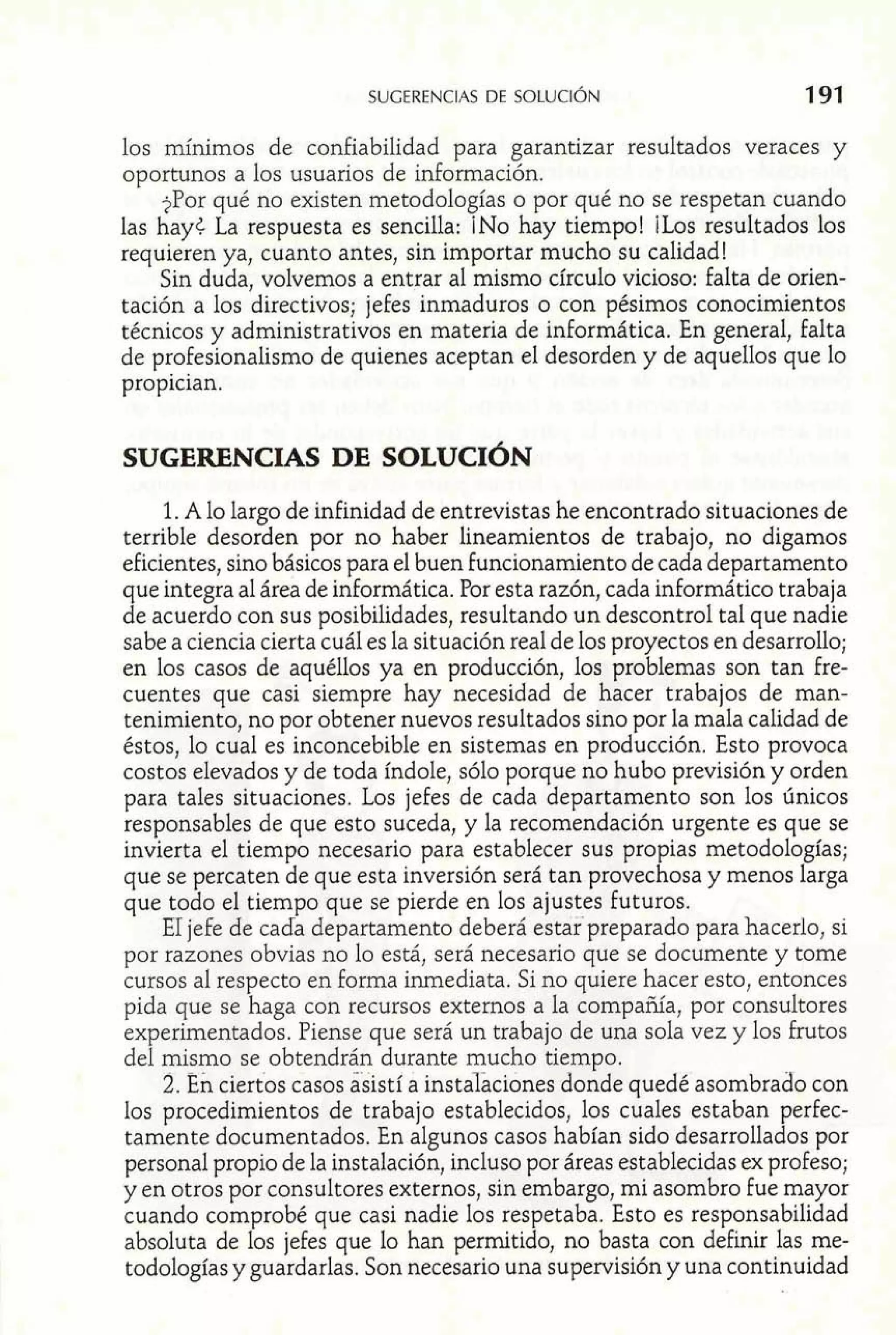 los mínimos de confiabilidad para garantizar resultados veraces y 
oportunos a los usuarios de información. 
?Por qué no existen metodologías o por qué no se respetan cuando 
las hay< La respuesta es sencilla: ¡NO hay tiempo! ¡Los resultados los 
requieren ya, cuanto antes, sin importar mucho su calidad! 
Sin duda, volvemos a entrar al mismo círculo vicioso: falta de orien-tación 
a los directivos; jefes inmaduros o con pésimos conocimientos 
técnicos y administrativos en materia de informática. En general, falta 
de profesionalismo de quienes aceptan el desorden y de aquellos que lo 
propician. 
1. A lo largo de infinidad de entrevistas he encontrado situaciones de 
terrible desorden por no haber lineamientos de trabajo, no digamos 
eficientes, sino básicos para el buen funcionamiento de cada departamento 
que integra al área de informática. Por esta razón, cada inforrnático trabaja 
de acuerdo con sus posibilidades, resultando un descontrol tal que nadie 
sabe a ciencia cierta cuál es la situación real de los proyectos en desarrollo; 
en los casos de aquéllos ya en producción, los problemas son tan fre-cuentes 
que casi siempre hay necesidad de hacer trabajos de man-tenimiento, 
no por obtener nuevos resultados sino por la mala calidad de 
éstos, lo cual es inconcebible en sistemas en producción. Esto provoca 
costos elevados y de toda índole, sólo porque no hubo previsión y orden 
para tales situaciones. Los jefes de cada departamento son los únicos 
responsables de que esto suceda, y la recomendación urgente es que se 
invierta el tiempo necesario para establecer sus propias metodologías; 
que se percaten de que esta inversión será tan provechosa y menos larga 
que todo el tiempo que se pierde en los ajustes Futuros. 
El jefe de cada departamento deberá estar preparado para hacerlo, si 
por razones obvias no lo está, será necesario que se documente y tome 
cursos al respecto en forma inmediata. Si no quiere hacer esto, entonces 
pida que se haga con recursos externos a la compañía, por consuItores 
experimentados. Piense que será un trabajo de una sola vez y los frutos 
del mismo se obtendrán durante mucho tiempo. 
2. En ciertos casos asistí a instalaciones donde quedé asombrado con 
los procedimientos de trabajo establecidos, los cuales estaban perfec-tamente 
documentados. En algunos casos habían sido desarrollados por 
personal propio de la instalación, incluso por áreas establecidas ex profeso; 
y en otros por consuItores externos, sin embargo, mi asombro fue mayor 
cuando comprobé que casi nadie los respetaba. Esto es responsabilidad 
absoluta de los jefes que lo han permitido, no basta con definir las me-todología~ 
y guardarlas. Son necesario una supervisión y una continuidad 
 