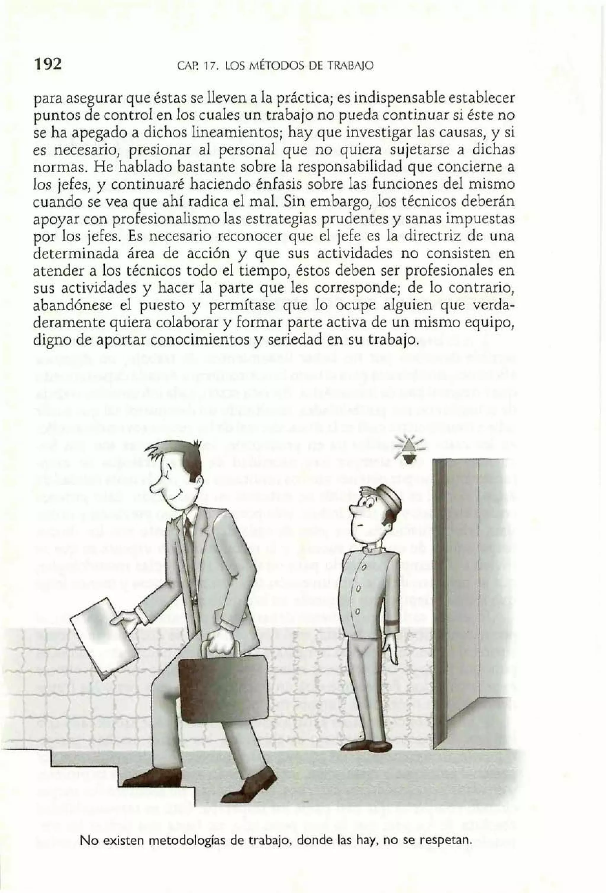 CAP 17. LOS MÉTODOS DE TRABAJO 
para asegurar que éstas se lleven a la práctica; es indispensable establecer 
puntos de control en los cuaIes un trabajo no pueda continuar si éste no 
se ha apegado a dichos lineamientos; hay que investigar las causas, y si 
es necesario, presionar al personal que no quiera sujetarse a dichas 
normas. He hablado bastante sobre la responsabilidad que concierne a 
los jefes, y continuaré haciendo énfasis sobre las funciones del mismo 
cuando se vea que ahí radica el mal. Sin embargo, los técnicos deberán 
apoyar con profesionalismo las estrategias prudentes y sanas impuestas 
por los jefes. Es necesario reconocer que el jefe es la directriz de una 
determinada área de acción y que sus actividades no consisten en 
atender a los técnicos todo el tiempo, éstos deben ser profesionales en 
sus actividades y hacer la parte que les corresponde; de lo contrario, 
abandónese el puesto y permítase que lo ocupe alguien que verda-deramente 
quiera colaborar y formar parte activa de un mismo equipo, 
digno de aportar conocimientos y seriedad en su trabajo. 
No existen rnetodologCas de trabajo, donde las hay, no se respetan. 
 