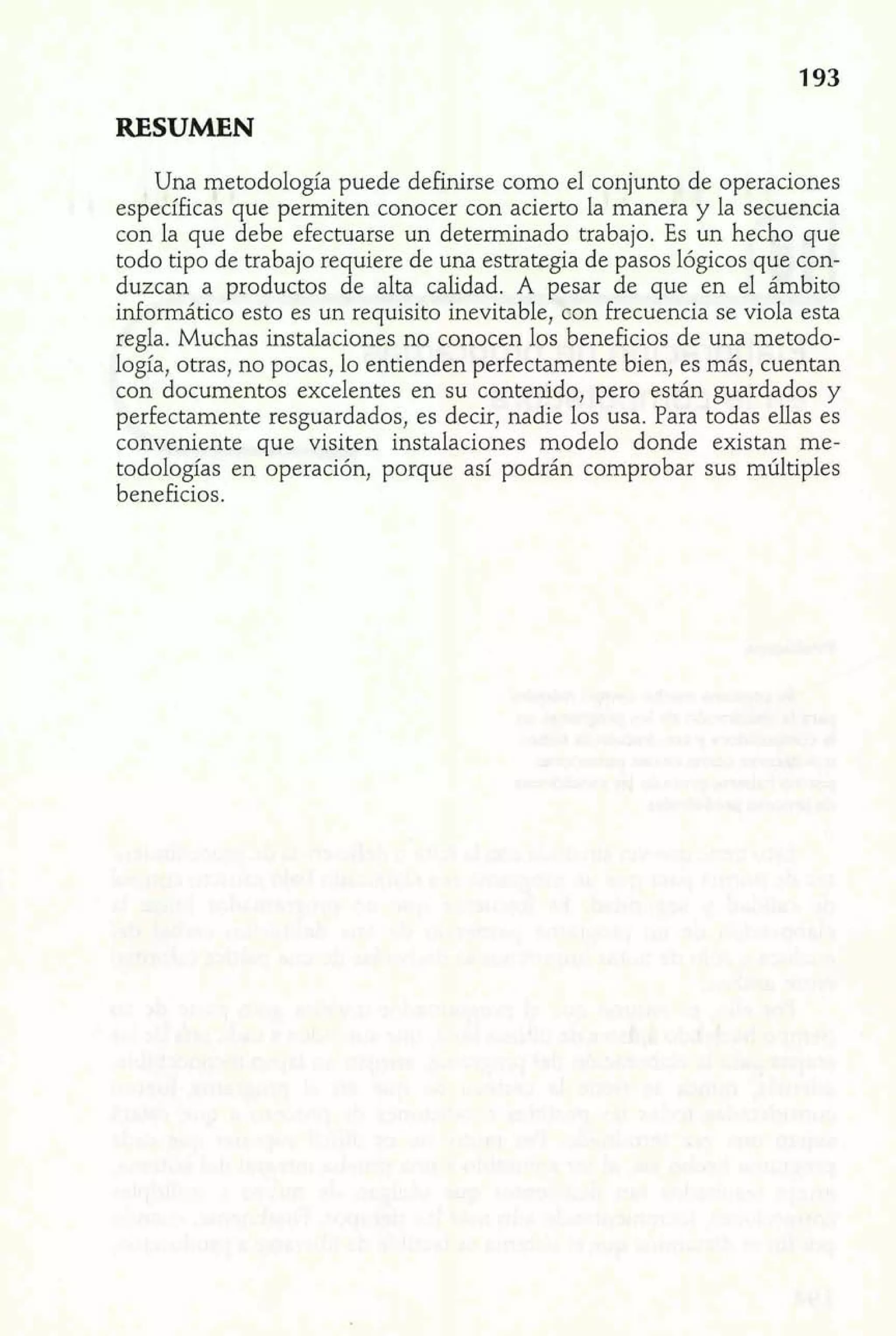 RESUMEN 
Una metodología puede definirse como el conjunto de operaciones 
específicas que permiten conocer con acierto la manera y la secuencia 
con la que debe efectuarse un determinado trabajo. Es un hecho que 
todo tipo de trabajo requiere de una estrategia de pasos lógicos que con-duzcan 
a productos de alta calidad. A pesar de que en el ámbito 
informático esto es un requisito inevitable, con frecuencia se viola esta 
regla. Muchas instalaciones no conocen los beneficios de una metodo-logía, 
otras, no pocas, lo entienden perfectamente bien, es más, cuentan 
con documentos excelentes en su contenido, pero están guardados y 
perfectamente resguardados, es decir, nadie los usa. Para todas ellas es 
conveniente que visiten instalaciones modelo donde existan me-todología~ 
en operación, porque así podrán comprobar sus múltiples 
beneficios. 
 