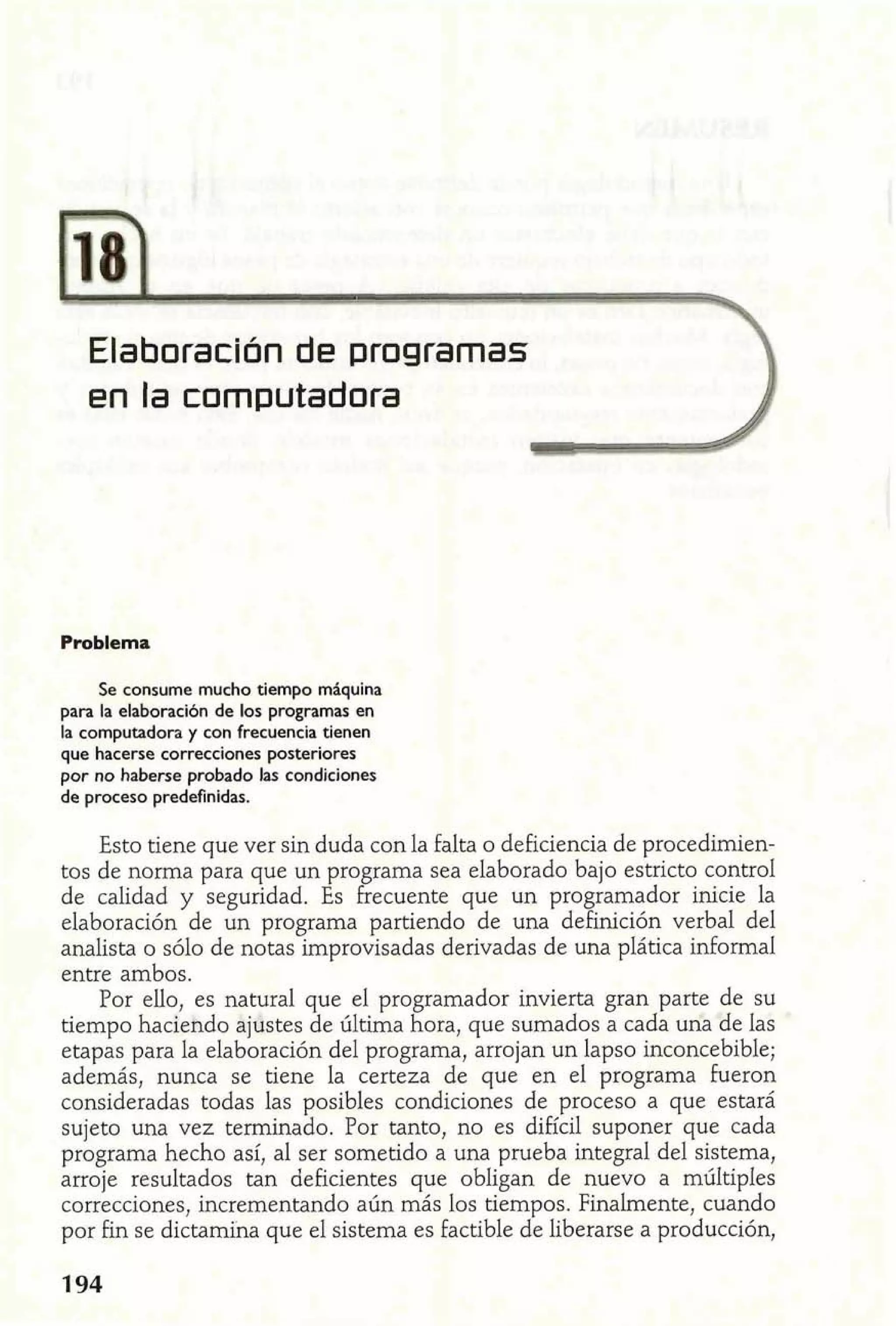 Elaboración de programas 
en la computadora 
Se consume mucho tiempo maquina 
para la elaboración de los programas en 
la computadora y con frecuencia tienen 
que hacerse correcciones posteriores 
por no haberse probado las condiciones 
de proceso predefinidas. 
Esto tiene que ver sin duda con la falta o deficiencia de procedimien-tos 
de norma para que un programa sea elaborado bajo estricto control 
de calidad y seguridad. Es frecuente que un programador inicie la 
elaboración de un programa partiendo de una definición verbal del 
analista o sólo de notas improvisadas derivadas de una plática informal 
entre ambos. 
Por ello, es natural que el programador invierta gran parte de su 
tiempo haciendo ajustes de última hora, que sumados a cada una de las 
etapas para la elaboración del programa, arrojan un lapso inconcebible; 
además, nunca se tiene la certeza de que en el programa fueron 
consideradas todas las posibles condiciones de proceso a que estará 
sujeto una vez terminado. Por tanto, no es difícil suponer que cada 
programa hecho así, al ser sometido a una prueba integral del sistema, 
arroje resultados tan deficientes que obligan de nuevo a múltiples 
correcciones, incrementando aún más los tiempos. Finalmente, cuando 
por fin se dictamina que el sistema es factible de liberarse a producción, 
 
