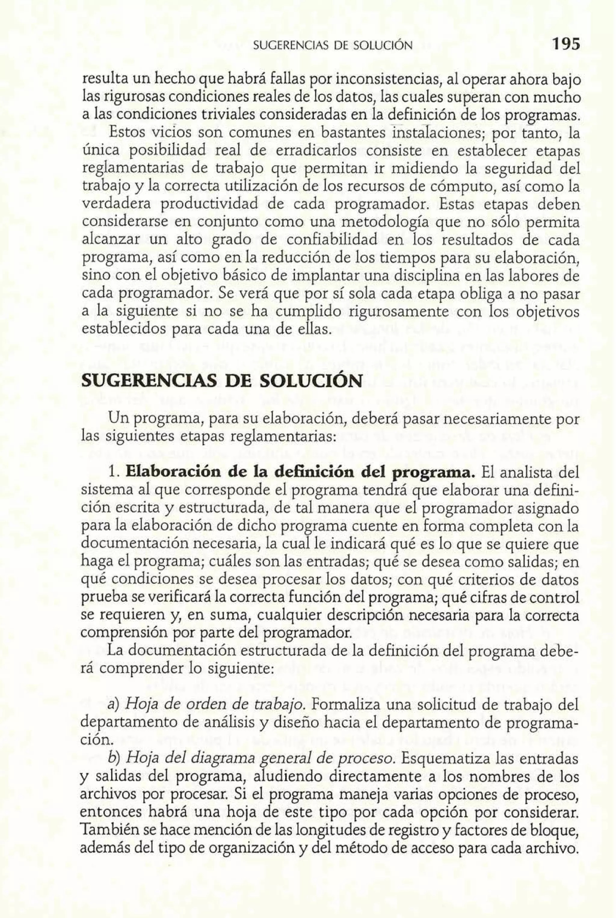 SUGERENCIAS DE SOLUCI~PY 195 
resulta un hecho que habrá fallas por inconsistencias, al operar ahora bajo 
las rigurosas condiciones reales de los datos, las cuales superan con mucho 
a las condiciones triviales consideradas en la definición de los programas. 
Estos vicios son comunes en bastantes instalaciones; por tanto, la 
única posibilidad real de erradicarlos consiste en establecer etapas 
reglamentarias de trabajo que permitan ir midiendo la seguridad del 
trabajo y la correcta utilización de los recursos de cómputo, así como la 
verdadera productividad de cada programador. Estas etapas deben 
considerarse en conjunto como una metodología que no sólo permita 
alcanzar un alto grado de confiabilidad en los resultados de cada 
programa, así como en la reducción de los tiempos para su elaboración, 
sino con el objetivo básico de implantar una disciplina en las labores de 
cada programador. Se verá que por sí sola cada etapa obliga a no pasar 
a la siguiente si no se ha cumplido rigurosamente con los objetivos 
establecidos para cada una de ellas. 
SUGERENCIAS DE SOLUCIÓN 
Un programa, para su elaboración, deberá pasar necesariamente por 
las siguientes etapas reglamentarias: 
1. Elaboración de la deíinición del programa. El analista del 
sistema al que corresponde el programa tendrá que elaborar una defini-ción 
escrita y estructurada, de tal manera que el programador asignado 
para la elaboración de dicho programa cuente en forma completa con la 
documentación necesaria, la cual le indicará qué es lo que se quiere que 
haga el programa; cuáles son las entradas; qué se desea como salidas; en 
qué condiciones se desea procesar los datos; con qué criterios de datos 
prueba se verificará la correcta función del programa; qué cifras de control 
se requieren y, en suma, cualquier descripción necesaria para la correcta 
comprensión por parte del programador. 
La documentación estructurada de la definición del programa debe-rá 
comprender lo siguiente: 
a) Hoja de orden de trabajo. Formaliza una solicitud de trabajo del 
departamento de análisis y diseño hacia el departamento de programa-ción. 
b) Hoja del diagrama general de proceso. Esquematiza las entradas 
y salidas del programa, aludiendo directamente a los nombres de los 
archivos por procesar. Si el programa maneja varias opciones de proceso, 
entonces habrá una hoja de este tipo por cada opción por considerar. 
También se hace mención de las longitudes de registro y Factores de bloque, 
además del tipo de organización y del método de acceso para cada archivo. 
 