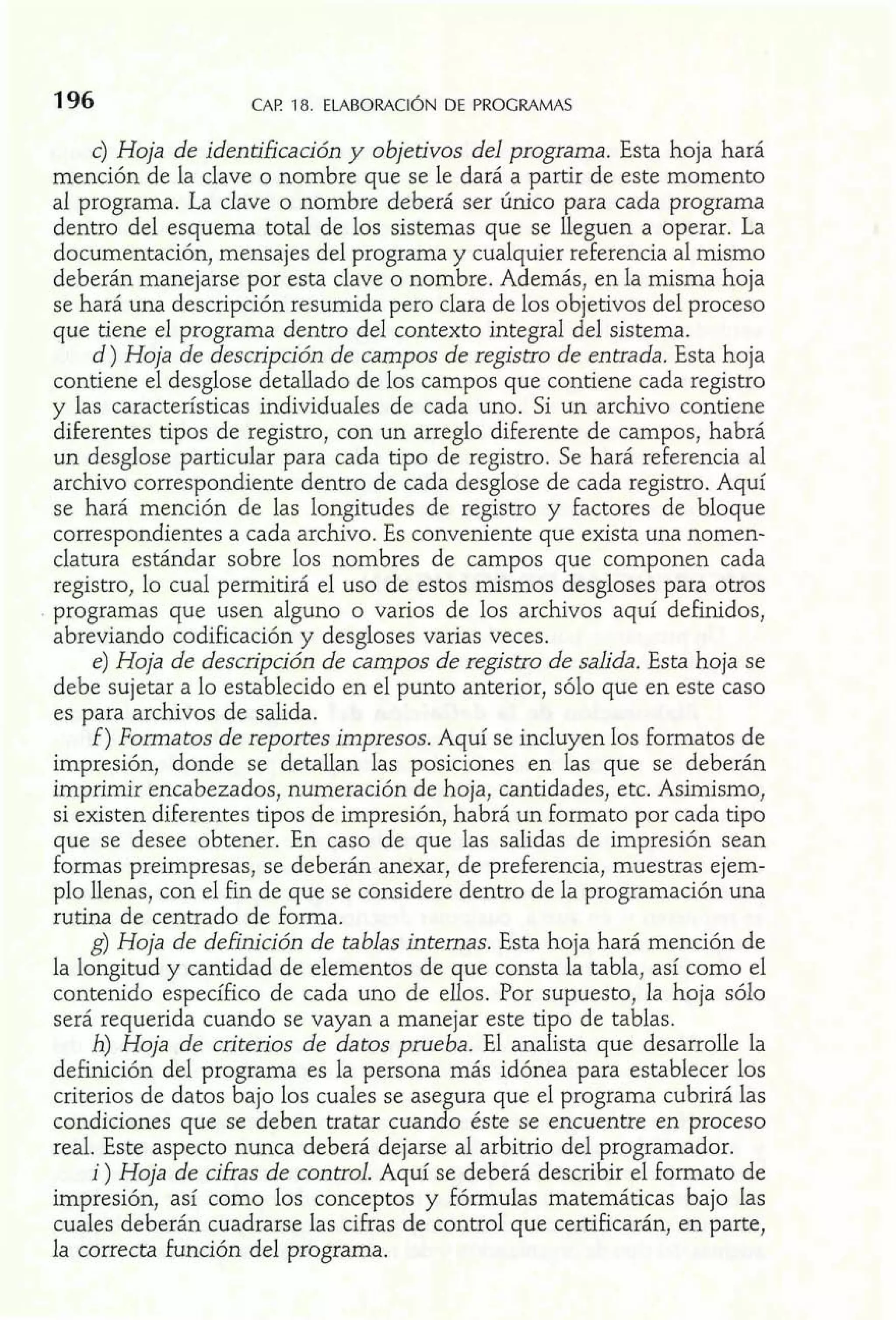 196 CAP 18. ELABORACI~ND E PROGRAMAS 
c) Hoja de identificación y objetivos del programa. Esta hoja hará 
mención de la clave o nombre que se le dará a partir de este momento 
al programa. La clave o nombre deberá ser único para cada programa 
dentro del esquema total de los sistemas que se lleguen a operar. La 
documentación, mensajes del programa y cualquier referencia al mismo 
deberán manejarse por esta clave o nombre. Además, en la misma hoja 
se hará una descripción resumida pero clara de los objetivos del proceso 
que tiene el programa dentro del contexto integral del sistema. 
d ) Hoja de descripción de campos de registro de entrada. Esta hoja 
contiene el desglose detallado de los campos que contiene cada registro 
y las características individuales de cada uno. Si un archivo contiene 
diferentes tipos de registro, con un arreglo diferente de campos, habrá 
un desglose particular para cada tipo de registro. Se hará referencia al 
archivo correspondiente dentro de cada desglose de cada registro. Aquí 
se hará mención de las longitudes de registro y factores de bloque 
correspondientes a cada archivo. Es conveniente que exista una nomen-clatura 
estándar sobre los nombres de campos que componen cada 
registro, lo cual permitirá el uso de estos mismos desgloses para otros 
programas que usen alguno o varios de los archivos aquí definidos, 
abreviando codificación y desgloses varias veces. 
e) Hoja de descripción de campos de registro de salida. Esta hoja se 
debe sujetar a lo establecido en el punto anterior, sólo que en este caso 
es para archivos de salida. 
f) Formatos de reportes impresos. Aquí se incluyen los formatos de 
impresión, donde se detallan las posiciones en las que se deberán 
imprimir encabezados, numeración de hoja, cantidades, etc. Asimismo, 
si existen diferentes tipos de impresión, habrá un formato por cada tipo 
que se desee obtener. En caso de que las salidas de impresión sean 
formas preirnpresas, se deberán anexar, de preferencia, muestras ejem-plo 
llenas, con el fin de que se considere dentro de la programación una 
rutina de centrado de forma. 
g) Hoja de deftnrción de tablas internas. Esta hoja hará mención de 
la longitud y cantidad de elementos de que consta la tabla, así como el 
contenido específico de cada uno de ellos. Por supuesto, la hoja sólo 
será requerida cuando se vayan a manejar este tipo de tablas. 
h) Hoja de criterios de datos prueba. El analista que desarrolle la 
definición del programa es la persona más idónea para establecer los 
criterios de datos bajo los cuales se asegura que el programa cubrirá las 
condiciones que se deben tratar cuando éste se encuentre en proceso 
real. Este aspecto nunca deberá dejarse al arbitrio del programador. 
i ) Hoja de cifras de control. Aquí se deberá describir el formato de 
impresión, así como los conceptos y fórmulas matemáticas bajo las 
cuales deberán cuadrarse las cifras de control que certificarán, en parte, 
la correcta función del programa. 
 