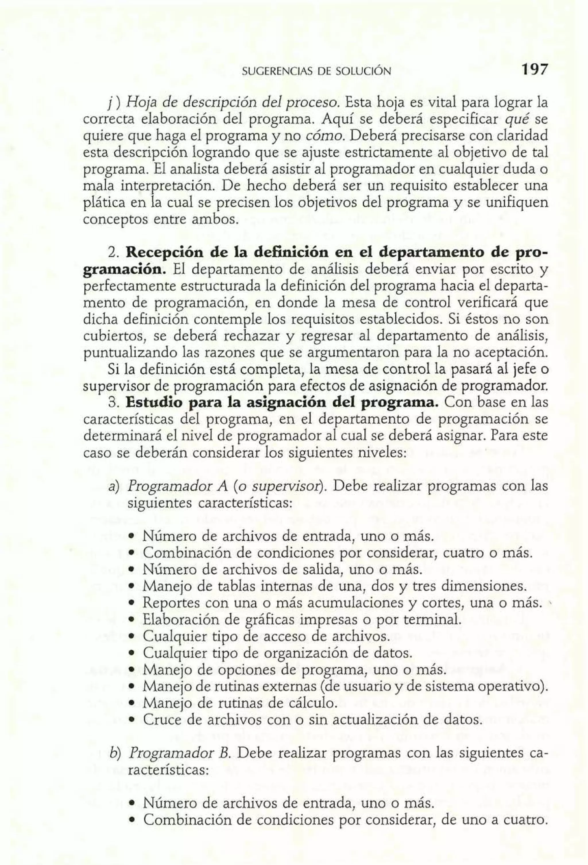 j) Hoja de descripción del proceso. Esta hoja es vital para lograr la 
correcta elaboración del programa. Aquí se deberá especificar qué se 
quiere que haga el programa y no cómo. Deberá precisarse con claridad 
esta descripción logrando que se ajuste estrictamente al objetivo de tal 
programa. El analista deberá asistir al programador en cualquier duda o 
mala interpretación. De hecho deberá ser un requisito establecer una 
plática en la cual se precisen los objetivos del programa y se unifiquen 
conceptos entre ambos. 
2. Recepción de la definición en el departamento de pro-gramación. 
El departamento de análisis deberá enviar por escrito y 
perfectamente estructurada la definición del programa hacia el departa-mento 
de programación, en donde la mesa de control verificará que 
dicha definición contemple los requisitos establecidos. Si éstos no son 
cubiertos, se deberá rechazar y regresar al departamento de análisis, 
puntualizando las razones que se argumentaron para la no aceptación. 
Si la definición está completa, la mesa de control la pasará al jefe o 
supervisor de programación para efectos de asignación de programador. 
3. Estudio para la asignación del programa. Con base en las 
características del programa, en el departamento de programación se 
determinará el nivel de programador al cual se deberá asignar. Para este 
caso se deberán considerar los siguientes niveles: 
a) Programador A (o supervisor). Debe realizar programas con las 
siguientes características: 
Número de archivos de entrada, uno o más. 
Combinación de condiciones por considerar, cuatro o más. 
Número de archivos de salida, uno o más. 
Manejo de tablas internas de una, dos y tres dimensiones. 
Reportes con una o más acumulaciones y cortes, una o más. 
Elaboración de gráficas impresas o por terminal. 
Cualquier tipo de acceso de archivos. 
Cualquier tipo de organización de datos. 
Manejo de opciones de programa, uno o más. 
Manejo de rutinas externas (de usuario y de sistema operativo). 
Manejo de rutinas de cálculo. 
Cruce de archivos con o sin actualización de datos. 
b) Programador B. Debe realizar programas con las siguientes ca-racterísticas: 
Número de archivos de entrada, uno o más. 
Combinación de condiciones por considerar, de uno a cuatro. 
 