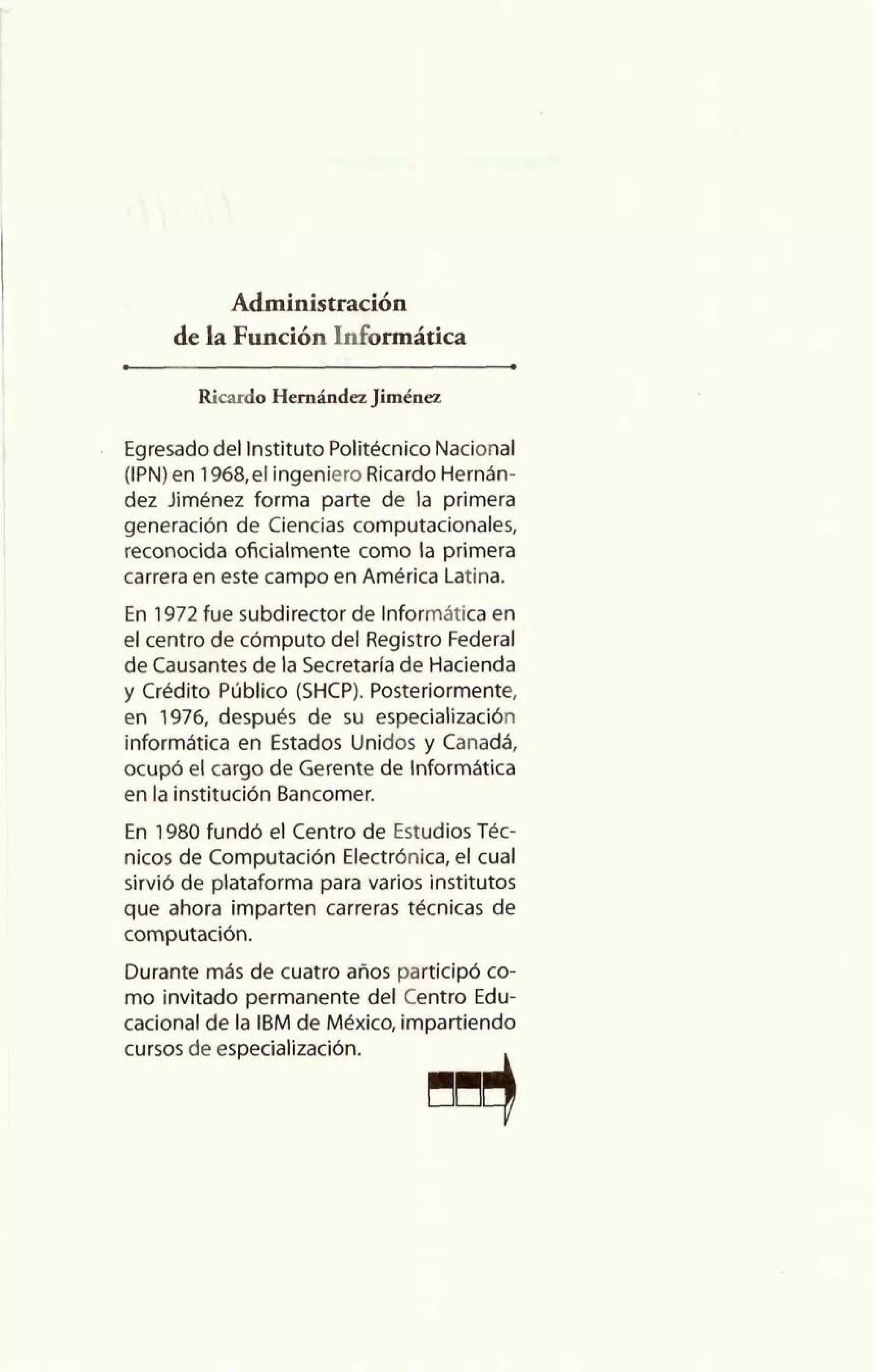 Administración 
de la Función Informática 
Ricardo Hemánda Jimhez 
Egresado del Instituto Politécnico Nacional 
(IPN) en 1968,el ingeniero Ricardo Hernán-dez 
Jiménez forma parte de la primera 
generación de Ciencias computacionales, 
reconocida oficialmente como la primera 
carrera en este campo en América Latina. 
En 1972 fue subdirector de Informática en 
el centro de cómputo del Registro Federal 
de Causantes de la Secretarfa de Hacienda 
y Crédito Piiblico (SHCP). Posteriormente, 
en 1976, después de su especialización 
informática en Estados Unidos y Canadá, 
ocupó el cargo de Gerente de Informática 
en la institución Bancomer. 
En 1980 fundó el Centro de Estudios Tkc-nicos 
de Computación Electrónica, el cual 
sirvió de plataforma para varios institutos 
que ahora imparten carreras tecnicas de 
computación. 
Durante más de cuatro años participó co-mo 
invitado permanente del Centro Edu-cacional 
de la IBM de México, impartiendo 
cursos de especialización. 4 
 