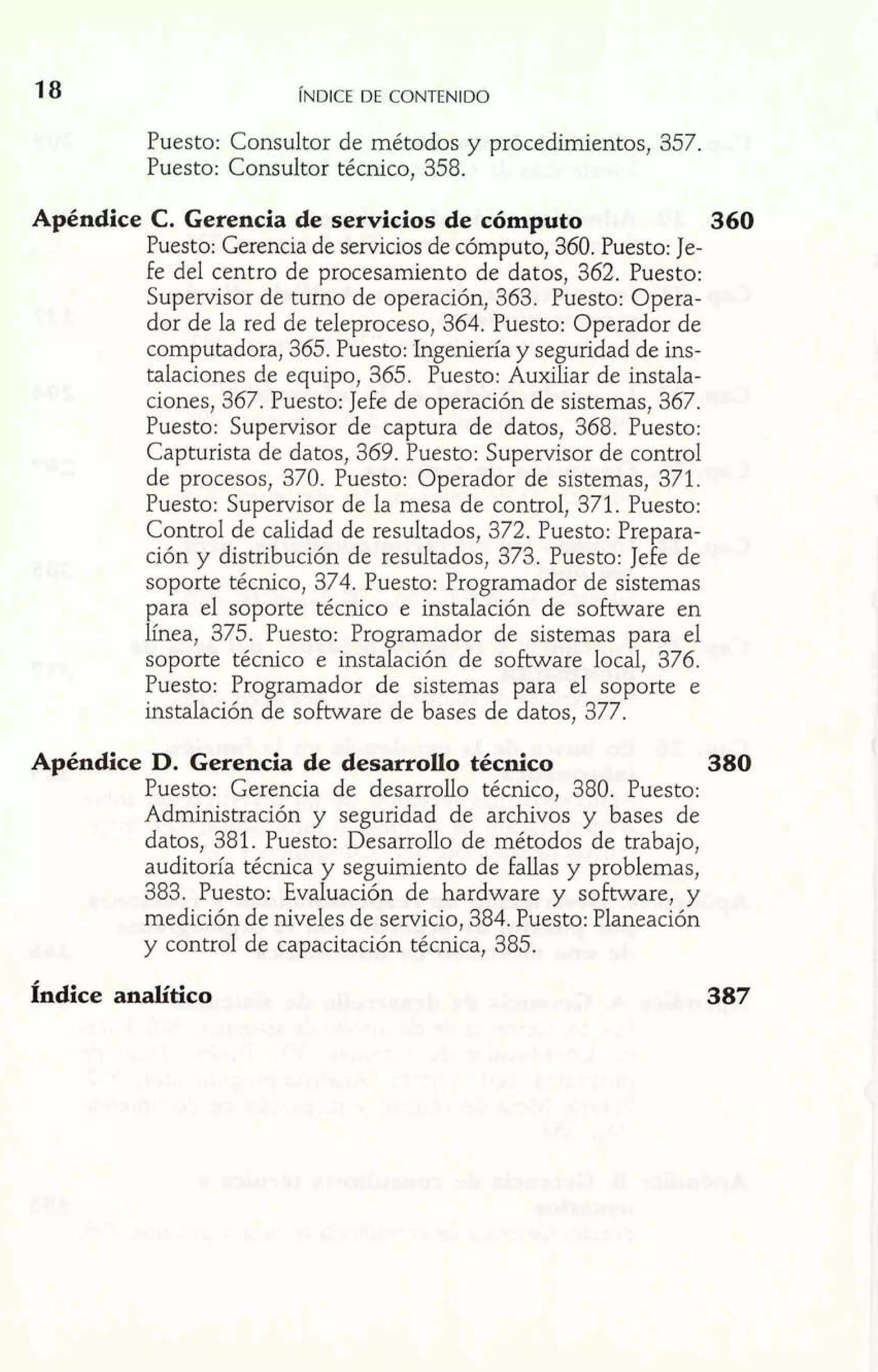Puesto: Consultor de métodos y procedimientos, 357. 
Puesto: Consultor técnico, 358. 
Apéndice C. Gerencia de servicios de cómputo 360 
Puesto: Gerencia de servicios de cómputo, 360. Puesto: Je-fe 
del centro de procesamiento de datos, 362. Puesto: 
Supervisor de turno de operación, 363. Puesto: Opera-dor 
de la red de teleproceso, 364. Puesto: Operador de 
computadora, 365. Puesto: Ingeniería y seguridad de ins-talaciones 
de equipo, 365. Puesto: Auxiliar de instala-ciones, 
367. Puesto: Jefe de operación de sistemas, 367. 
Puesto: Supervisor de captura de datos, 368. Puesto: 
Capturista de datos, 369. Puesto: Supervisor de control 
de procesos, 370. Puesto: Operador de sistemas, 371. 
Puesto: Supervisor de la mesa de control, 371. Puesto: 
Control de calidad de resultados, 372. Puesto: Prepara-ción 
y distribución de resultados, 373. Puesto: Jefe de 
soporte técnico, 374. Puesto: Programador de sistemas 
para el soporte técnico e instalación de software en 
línea, 375. Puesto: Programador de sistemas para el 
soporte técnico e instalación de software local, 376. 
Puesto: Programador de sistemas para el soporte e 
instalación de software de bases de datos, 377. 
Apéndice D. Gerencia de desarrollo técnico 380 
Puesto: Gerencia de desarrollo técnico, 380. Puesto: 
Administración y seguridad de archivos y bases de 
datos, 381. Puesto: Desarrollo de métodos de trabajo, 
auditoría técnica y seguimiento de fallas y problemas, 
383. Puesto: Evaluación de hardware y software, y 
medición de niveles de servicio, 384. Puesto: Planeación 
y control de capacitación técnica, 385. 
Índice analítico 
 
