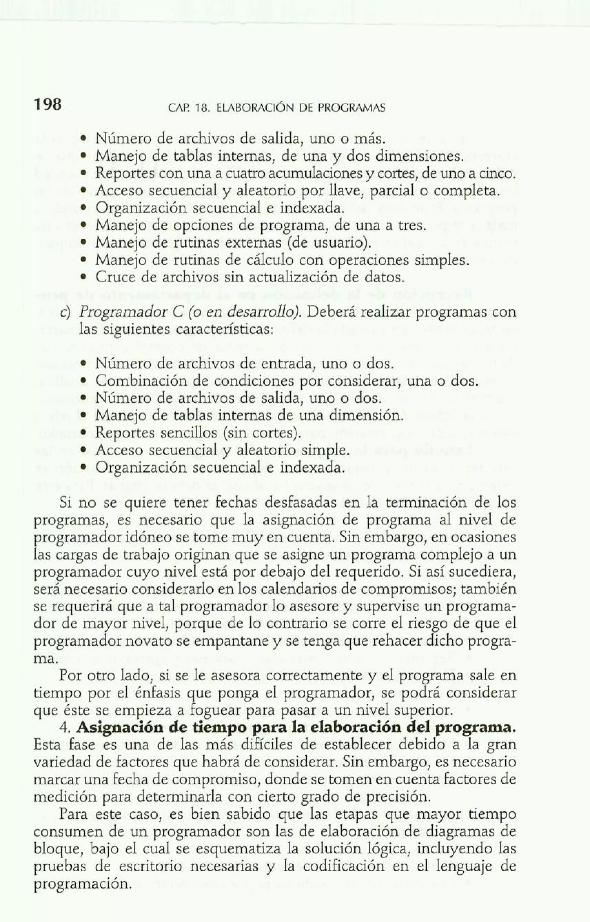 198 CAR 18. ELABORACIÓNDE PROGRAMAS 
Número de archivos de salida, uno o más. 
Manejo de tablas internas, de una y dos dimensiones. 
Reportes con una a cuatro acumulaciones y cortes, de uno a cinco. 
Acceso secuencial y aleatorio por llave, parcial o completa. 
Organización secuencial e indexada. 
Manejo de opciones de programa, de una a tres. 
Manejo de rutinas externas (de usuario). 
Manejo de rutinas de cálculo con operaciones simples. 
Cruce de archivos sin actualización de datos. 
c) Programador C (o en desarrollo). Deberá realizar programas con 
las siguientes características: 
Número de archivos de entrada, uno o dos. 
Combinación de condiciones por considerar, una o dos. 
Número de archivos de salida, uno o dos. 
Manejo de tablas internas de una dimensión. 
Reportes sencillos (sin cortes). 
Acceso secuencial y aleatorio simple. 
Organización secuencial e indexada. 
Si no se quiere tener fechas desfasadas en la terminación de los 
programas, es necesario que la asignación de programa al nivel de 
programador idóneo se tome muy en cuenta. Sin embargo, en ocasiones 
las cargas de trabajo originan que se asigne un programa complejo a un 
programador cuyo nivel está por debajo del requerido. Si así sucediera, 
será necesario considerarlo en los calendarios de compromisos; también 
se requerirá que a tal programador lo asesore y supervise un programa-dor 
de mayor nivel, porque de lo contrario se corre el riesgo de que el 
programador novato se empantane y se tenga que rehacer dicho progra-ma. 
Por otro lado, si se le asesora correctamente y el programa sale en 
tiempo por el énfasis que ponga el programador, se podrá considerar 
que éste se empieza a foguear para pasar a un nivel superior. 
4. Asignación de tiempo para la elaboración del programa. 
Esta fase es una de las más difíciles de establecer debido a la gran 
variedad de factores que habrá de considerar. Sin embargo, es necesario 
marcar una fecha de compromiso, donde se tomen en cuenta factores de 
medición para determinarla con cierto grado de precisión. 
Para este caso, es bien sabido que las etapas que mayor tiempo 
consumen de un programador son las de elaboración de diagramas de 
bloque, bajo el cual se esquematiza la solución lógica, incluyendo las 
pruebas de escritorio necesarias y la codificación en el lenguaje de 
programación. 
 