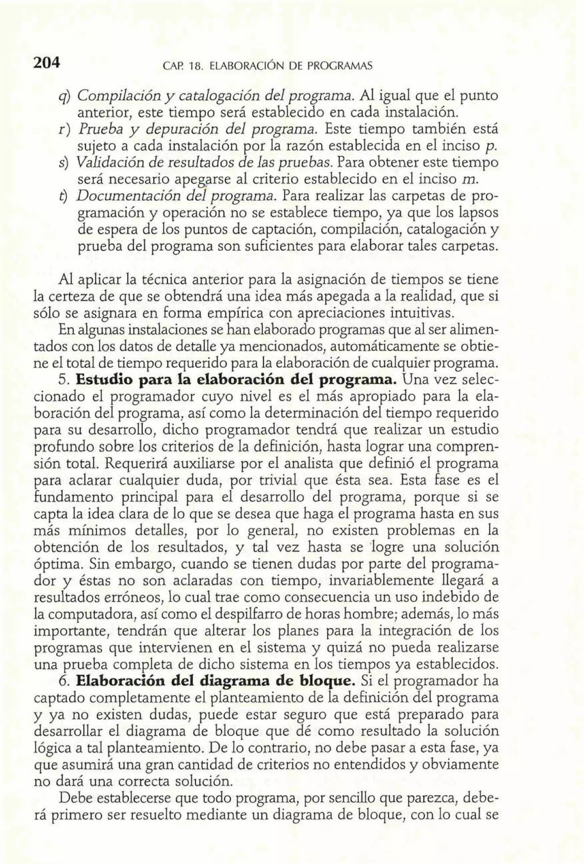 q) Compilación y catalogación del programa. Al igual que el punto 
anterior, este tiempo será establecido en cada instalación. 
r) Prueba y depuración del programa. Este tiempo también está 
sujeto a cada instalación por la razón establecida en el inciso p. 
S) Vaíidación de resultados de las pruebas. Para obtener este tiempo 
será necesario ape de7 arse al criterio establecido en el inciso m. 
t) Documentación programa. Para realizar las carpetas de pro-gramación 
y operación no se establece tiempo, ya que los lapsos 
de espera de los puntos de captación, compilación, catalogación y 
prueba del programa son suficientes para elaborar tales carpetas. 
Al aplicar la técnica anterior para la asignación de tiempos se tiene 
la certeza de que se obtendrá una idea más apegada a la realidad, que si 
sólo se asignara en forma em írica con apreciaciones intuitivas. 
En algunas instalaciones se A an elaborado programas que al ser alimen-tados 
con los datos de detalle ya mencionados, automáticamente se obtie-ne 
el total de tiempo requerido para la elaboración de cualquier programa. 
5. Estudio para la elaboración del programa. Una vez selec-cionado 
el programador cuyo nivel es el más apropiado para la ela-boración 
del programa, así como la determinación del tiempo requerido 
para su desarrollo, dicho programador tendrá que realizar un estudio 
profundo sobre los criterios de la deFinición, hasta lograr una compren-sión 
total. Requerirá auxiliarse por el analista que definió el programa 
para aclarar cualquier duda, por trivial que ésta sea. Esta fase es el 
fundamento principal para el desarrollo del programa, porque si se 
capta la idea clara de lo que se desea que haga el programa hasta en sus 
más mínimos detalles, por lo general, no existen problemas en la 
obtención de los resultados, y tal vez hasta se logre una solución 
óptima. Sin embargo, cuando se tienen dudas por parte del programa-dor 
y éstas no son aclaradas con tiempo, invariablemente llegará a 
resultados erróneos, lo cual trae como consecuencia un uso indebido de 
la computadora, así como el despilfarro de horas hombre; además, lo más 
importante, tendrán que alterar los planes para la integración de los 
programas que intervienen en el sistema y quizá no pueda realizarse 
una prueba completa de dicho sistema en los tiempos ya establecidos. 
6. Elaboración del diagrama de bloque. Si el programador ha 
captado completamente el planteamiento de la definición del programa 
y ya no existen dudas, puede estar seguro que está preparado para 
desarrollar el diagrama de bloque que dé como resultado la solución 
lógica a tal planteamiento. De lo contrario, no debe pasar a esta fase, ya 
que asumirá una gran cantidad de criterios no entendidos y obviamente 
no dará una correcta solución. 
Debe establecerse que todo programa, por sencillo que parezca, debe-rá 
primero ser resuelto mediante un diagrama de bloque, con lo cual se 
 