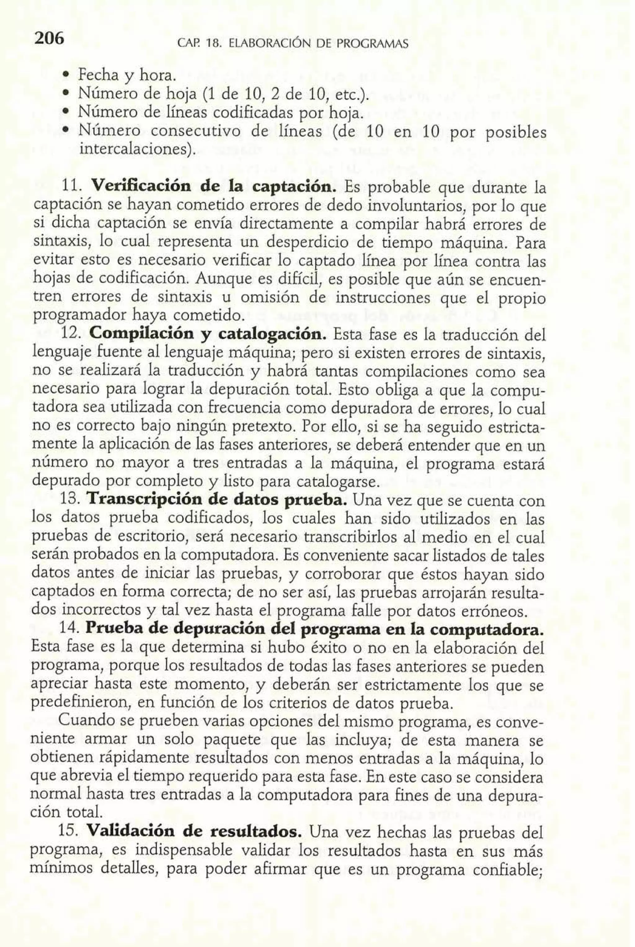 Fecha y hora. 
Número de hoja (1 de 10, 2 de 10, etc.). 
Número de líneas codificadas por hoja. 
Número consecutivo de líneas (de 10 en 10 por posibles 
intercalaciones). 
11. Verificación de la captación. Es probable que durante la 
captación se hayan cometido errores de dedo involuntarios, por lo que 
si dicha captación se envía directamente a compilar habrá errores de 
sintaxis, lo cual representa un desperdicio de tiempo máquina. Para 
evitar esto es necesario verificar lo captado línea por línea contra las 
hojas de codificación. Aunque es difícil, es posible que aún se encuen-tren 
errores de sintaxis u omisión de instrucciones que el propio 
programador haya cometido. 
12. Compilación y catalogación. Esta fase es la traducción del 
lenguaje fuente al lenguaje máquina; pero si existen errores de sintaxis, 
no se realizará la traducción y habra tantas compilaciones como sea 
necesario para lograr la depuración total. Esto obliga a que la compu-tadora 
sea utilizada con frecuencia como depuradora de errores, lo cual 
no es correcto bajo ningún pretexto. Por ello, si se ha seguido estricta-mente 
la aplicación de las fases anteriores, se deberá entender que en un 
número no mayor a tres entradas a la máquina, el programa estará 
depurado por completo y listo para catalogarse. 
13. Transcripción de datos prueba. Una vez que se cuenta con 
los datos prueba codificados, los cuales han sido utilizados en las 
pruebas de escritorio, será necesario transcribirlos al medio en el cual 
serán probados en la computadora. Es conveniente sacar listados de tales 
datos antes de iniciar las pruebas, y corroborar que éstos hayan sido 
captados en forma correcta; de no ser así, las pruebas arrojarán resulta-dos 
incorrectos y tal vez hasta el programa falle por datos erróneos. 
14. Prueba de depuración del programa en la computadora. 
Esta fase es la que determina si hubo éxito o no en la elaboración del 
programa, porque los resultados de todas las fases anteriores se pueden 
apreciar hasta este momento, y deberán ser estrictamente los que se 
predefinieron, en función de los criterios de datos prueba. 
Cuando se prueben varias opciones del mismo programa, es conve-niente 
armar un solo paquete que las incluya; de esta manera se 
obtienen rápidamente resultados con menos entradas a la máquina, lo 
que abrevia el tiempo requerido para esta fase. En este caso se considera 
normal hasta tres entradas a la computadora para hnes de una depura-ción 
total. 
15. Validación de resultados. Una vez hechas las pruebas del 
programa, es indispensable validar los resultados hasta en sus más 
mínimos detalles, para poder afirmar que es un programa confiable; 
 