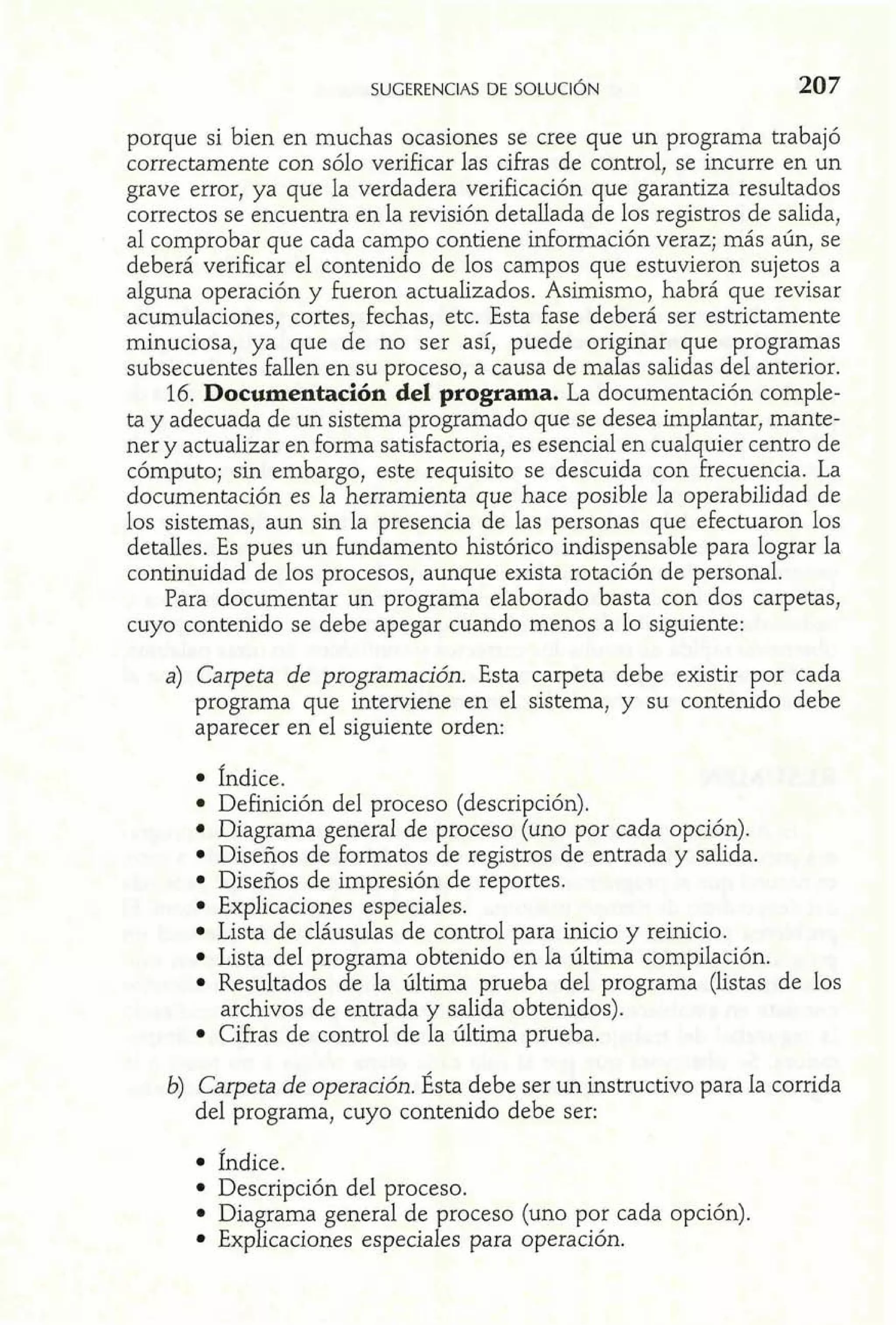porque si bien en muchas ocasiones se cree que un programa trabajó 
correctamente con sólo verificar las cifras de control, se incurre en un 
grave error, ya que la verdadera verificación que garantiza resultados 
correctos se encuentra en la revisión detallada de los registros de salida, 
al comprobar que cada campo contiene información veraz; más aún, se 
deberá verificar el contenido de los campos que estuvieron sujetos a 
alguna operación y fueron actualizados. Asimismo, habrá que revisar 
acumulaciones, cortes, fechas, etc. Esta fase deberá ser estrictamente 
minuciosa, ya que de no ser así, puede originar que programas 
subsecuentes fallen en su proceso, a causa de malas salidas del anterior. 
16. Documentación del programa. La documentación comple-ta 
y adecuada de un sistema programado que se desea implantar, mante-ner 
y actualizar en forma satisfactoria, es esencial en cualquier centro de 
cómputo; sin embargo, este requisito se descuida con frecuencia. La 
documentación es la herramienta que hace posible la operabilidad de 
los sistemas, aun sin la presencia de las personas que efectuaron los 
detalles. Es pues un fundamento histórico indispensable para lograr la 
continuidad de los procesos, aunque exista rotación de personal. 
Para documentar un programa elaborado basta con dos carpetas, 
cuyo contenido se debe apegar cuando menos a lo siguiente: 
a) Carpeta de programación. Esta carpeta debe existir por cada 
programa que interviene en el sistema, y su contenido debe 
aparecer en el siguiente orden: 
fndice. 
Definición del proceso (descripción). 
Diagrama general de proceso (uno por cada opción). 
Diseños de formatos de registros de entrada y salida. 
Diseños de impresión de reportes. 
Explicaciones especiales. 
Lista de cláusulas de control para inicio y reinicio. 
Lista del programa obtenido en la última compilación. 
Resultados de la última prueba del programa (listas de los 
archivos de entrada y salida obtenidos). 
Cifras de control de la última prueba. 
b) Carpeta de operación. Ésta debe ser un instructivo para la corrida 
del programa, cuyo contenido debe ser: 
Índice. 
Descripción del proceso. 
Diagrama general de proceso (uno por cada opción). 
Explicaciones especiales para operación. 
 