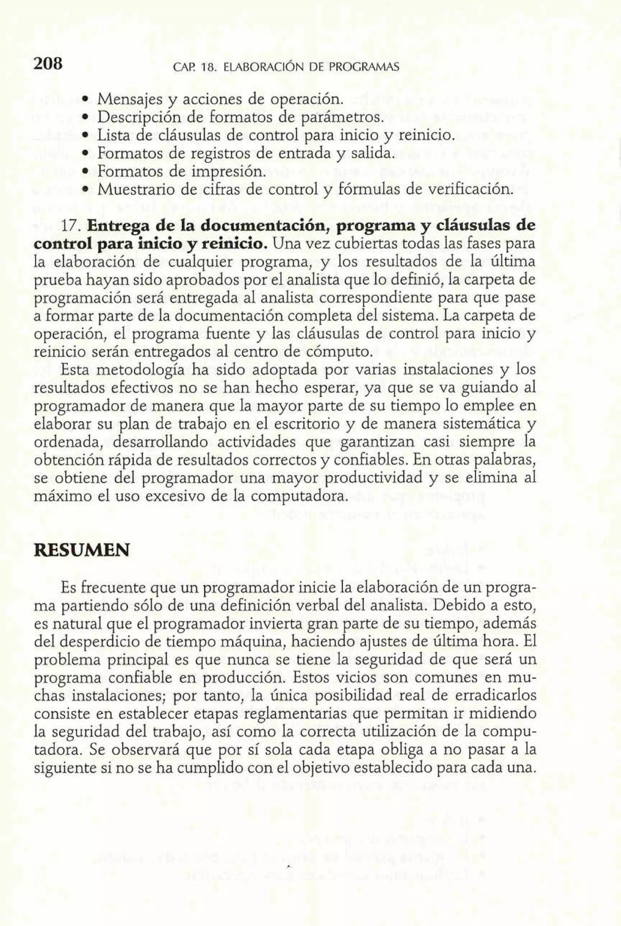 208 CAP la. ELABORACI~ND E PROGRAMAS 
Mensajes y acciones de operación. 
Descripción de formatos de parámetros. 
Lista de cláusulas de control para inicio y reinicio. 
Formatos de registros de entrada y salida. 
Formatos de impresión. 
Muestrario de cifras de control y fórmulas de verificación. 
17. Entrega de la documentación, programa y cláusulas de 
control para Mcio y reinicio. Una vez cubiertas todas las fases para 
la elaboración de cualquier programa, y los resultados de la última 
prueba hayan sido aprobados por el analista que lo definió, la carpeta de 
programación será entregada al analista correspondiente para que pase 
a formar parte de la documentación completa del sistema. La carpeta de 
operación, el programa fuente y las cláusulas de control para inicio y 
reinicio serán entregados al centro de cómputo. 
Esta metodología ha sido adoptada por varias instalaciones y los 
resultados efectivos no se han hecho esperar, ya que se va guiando al 
programador de manera que la mayor parte de su tiempo lo emplee en 
elaborar su plan de trabajo en el escritorio y de manera sistemática y 
ordenada, desarrollando actividades que garantizan casi siempre la 
obtención rápida de resultados correctos y confiables. En otras palabras, 
se obtiene del programador una mayor productividad y se elimina al 
máximo el uso excesivo de la computadora. 
RESUMEN 
Es frecuente que un programador inicie la elaboración de un progra-ma 
partiendo sólo de una de£inición verbal de1 analista. Debido a esto, 
es natural que el programador invierta gran parte de su tiempo, además 
de1 desperdicio de tiempo máquina, haciendo ajustes de últirna hora. El 
problema principal es que nunca se tiene la seguridad de que será un 
programa confiable en producción. Estos vicios son comunes en mu-chas 
instalaciones; por tanto, la única posibilidad real de erradicarlos 
consiste en establecer etapas reglamentarias que permitan ir midiendo 
la seguridad del trabajo, así como la correcta utilización de la compu-tadora. 
Se observará que por sí sola cada etapa obliga a no pasar a la 
siguiente si no se ha cumplido con el objetivo establecido para cada una. 
 