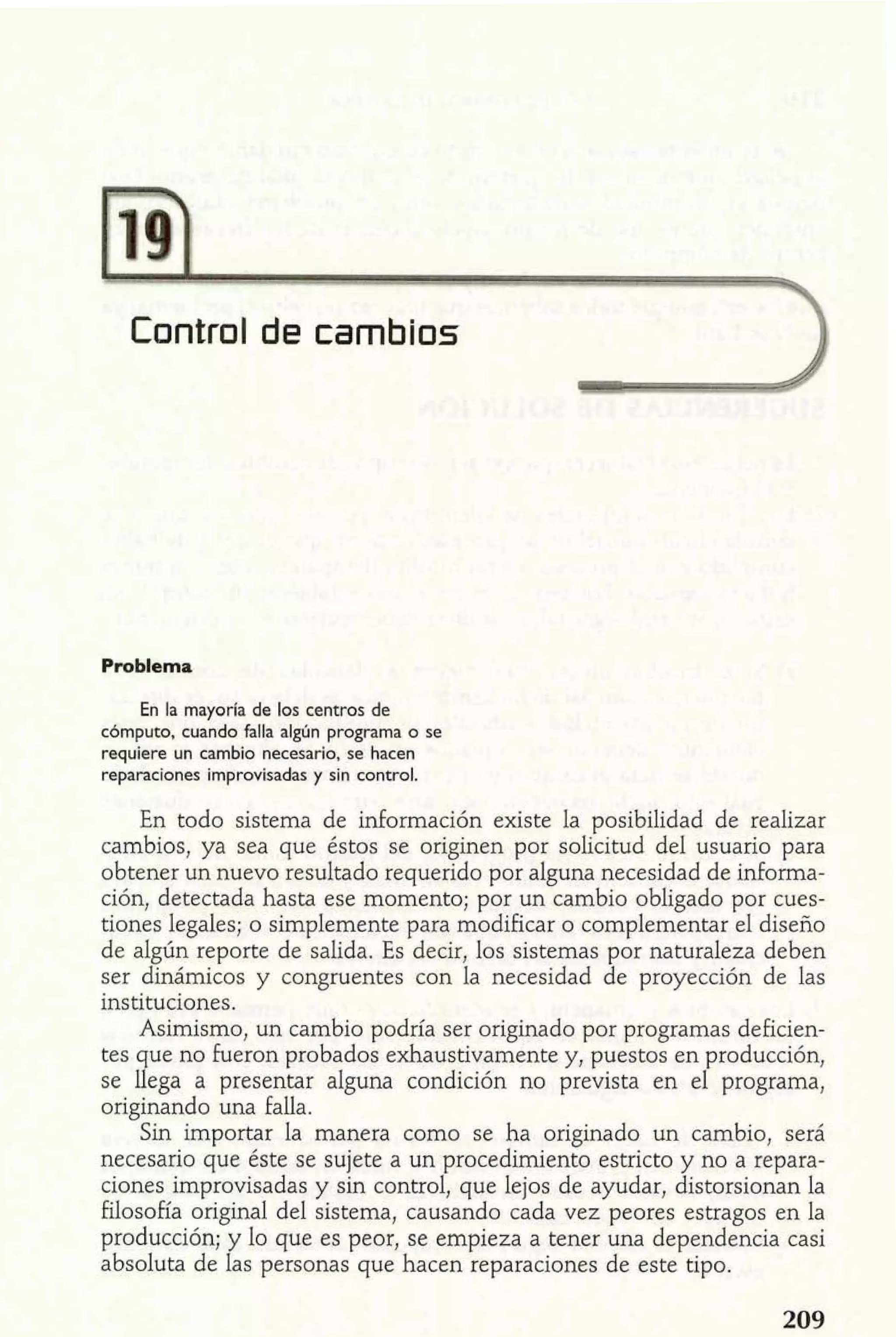 Control de cambios 3 
a+ "lema 
L; En la mayoría de los centros de 
cbmputo, cuando falla algún programa o se 
requiere un cambio necesario, se hacen 
reparaciones improvisadas y sin control. 
En todo sistema de información existe la posibilidad de realizar 
cambios, ya sea que éstos se originen por solicitud del usuario para 
obtener un nuevo resultado requerido por alguna necesidad de informa-ción, 
detectada hasta ese momento; por un cambio obligado por cues-tiones 
legales; o simplemente para modificar o complementar el diseño 
de algún reporte de salida. Es decir, los sistemas por naturaleza deben 
ser dinámicos y congruentes con la necesidad de proyección de las 
instituciones. 
Asimismo, un cambio podría ser originado por programas deficien-tes 
que no fueron probados exhaustivamente y, puestos en producción, 
se llega a presentar alguna condición no prevista en el programa, 
originando una falla. 
Sin importar la manera como se ha originado un cambio, será 
necesario que éste se sujete a un procedimiento estricto y no a repara-ciones 
improvisadas y sin control, que lejos de ayudar, distorsionan la 
filosofía original del sistema, causando cada vez peores estragos en la 
producción; y lo que es peor, se empieza a tener una dependencia casi 
absoluta de las personas que hacen reparaciones de este tipo. 
 