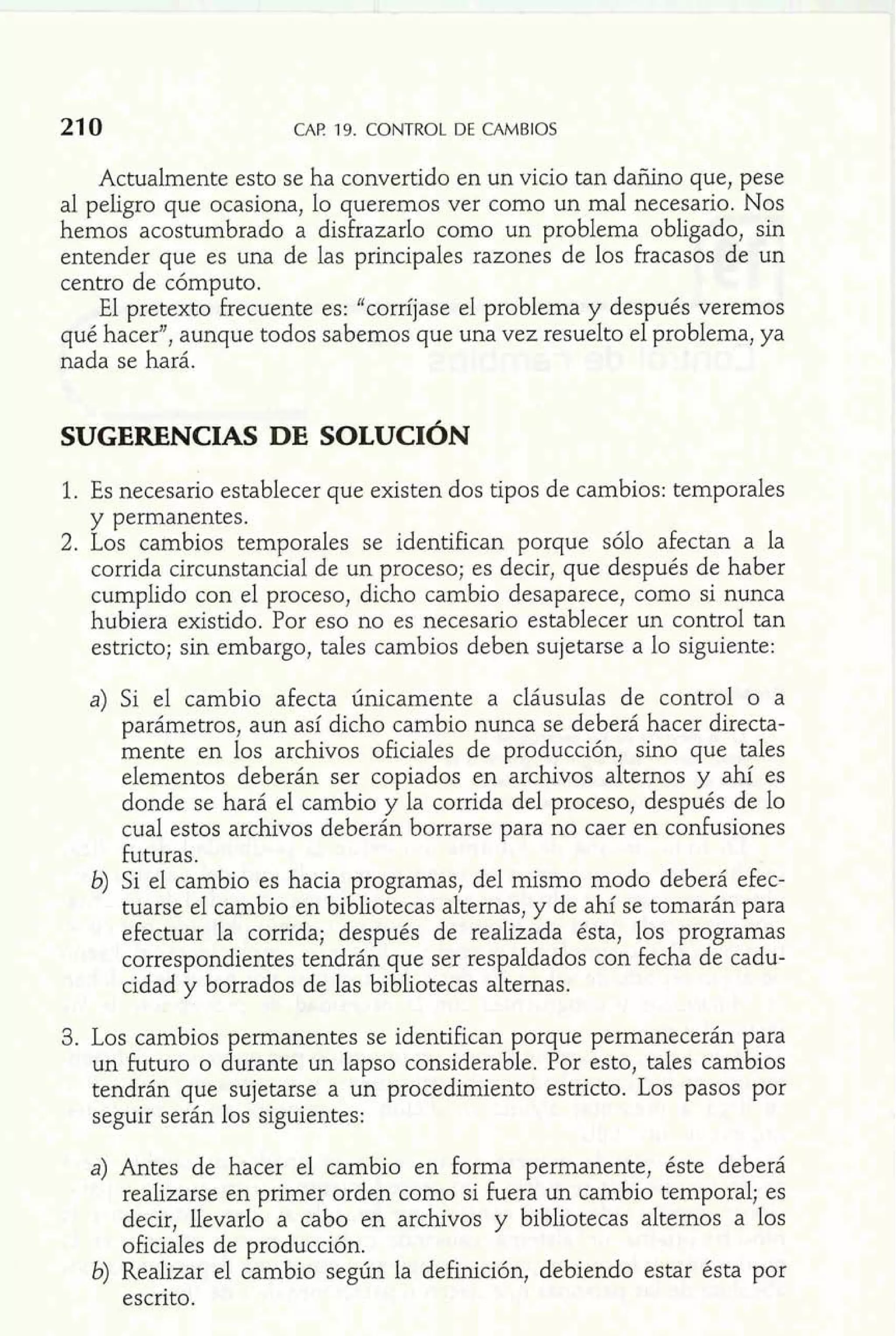21 0 CAP 19. CONTROL DE CAMBIOS 
Actualmente esto se ha convertido en un vicio tan dañino que, pese 
al peligro que ocasiona, lo queremos ver como un mal necesario. Nos 
hemos acostumbrado a disfrazarlo como un problema obligado, sin 
entender que es una de las principales razones de los fracasos de un 
centro de cómputo. 
El pretexto frecuente es: "corríjase el problema y después veremos 
qué hacer", aunque todos sabemos que una vez resuelto el problema, ya 
nada se hará. 
1. Es necesario establecer que existen dos tipos de cambios: temporales 
y permanentes. 
2. Los cambios temporales se identifican porque sólo afectan a la 
corrida circunstancial de un proceso; es decir, que después de haber 
cumplido con el proceso, dicho cambio desaparece, como si nunca 
hubiera existido. Por eso no es necesario establecer un control tan 
estricto; sin embargo, tales cambios deben sujetarse a lo siguiente: 
a) Si el cambio afecta únicamente a cláusulas de control o a 
parámetros, aun así dicho cambio nunca se deberá hacer directa-mente 
en los archivos oficiales de producción, sino que tales 
elementos deberán ser copiados en archivos alternos y ahí es 
donde se hará el cambio y la corrida del proceso, después de lo 
cual estos archivos deberán borrarse para no caer en confusiones 
futuras. 
b) Si el cambio es hacia programas, del mismo modo deberá efec-tuarse 
el cambio en bibliotecas alternas, y de ahí se tomarán para 
efectuar la corrida; después de realizada ésta, los programas 
correspondientes tendrán que ser respaldados con fecha de cadu-cidad 
y borrados de las bibliotecas alternas. 
3. Los cambios permanentes se identifican porque permanecerán para 
un futuro o durante un lapso considerable. Por esto, tales cambios 
tendrán que sujetarse a un procedimiento estricto. Los pasos por 
seguir serán los siguientes: 
Antes de hacer el cambio en forma permanente, éste debera 
realizarse en primer orden como si fuera un cambio temporal; es 
decir, llevarlo a cabo en archivos y bibliotecas alternos a los 
oficiales de producción. 
b) Realizar el cambio según la definición, debiendo estar ésta por 
escrito. 
 