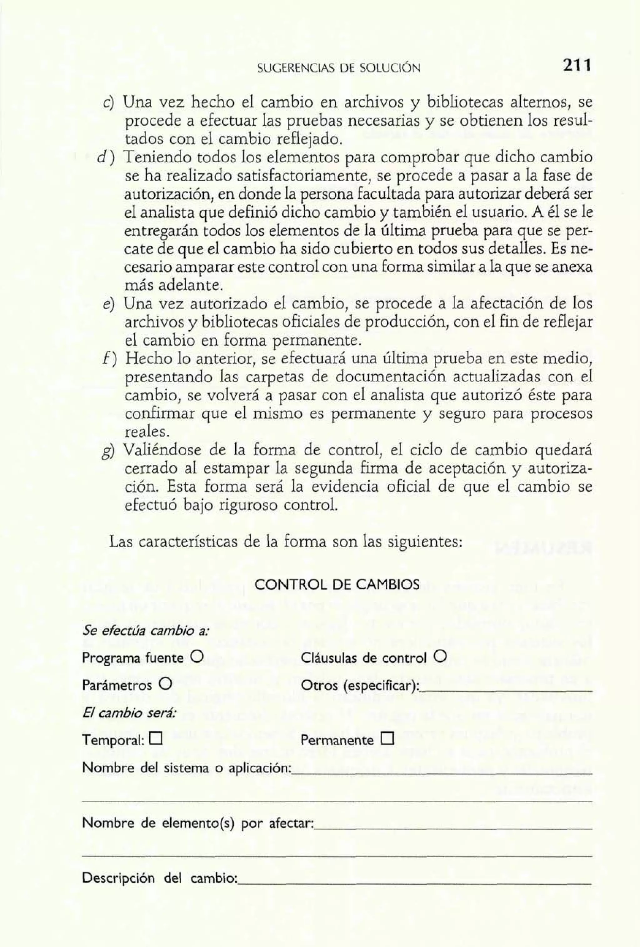 c) Una vez hecho el cambio en archivos y bibliotecas alternos, se 
procede a efectuar las pruebas necesarias y se obtienen los resul-tados 
con el cambio reflejado. 
d) Teniendo todos los elementos para comprobar que dicho cambio 
se ha realizado satisfactoriamente, se procede a pasar a la fase de 
autorización, en donde la persona facultada para autorizar deberá ser 
el analista que definió dicho cambio y también el usuario. A él se le 
entregarán todos los elementos de la última prueba para que se per-cate 
de que el cambio ha sido cubierto en todos sus detalles. Es ne-cesario 
amparar este control con una forma similar a la que se anexa 
más adelante. 
e) Una vez autorizado el cambio, se procede a la afectación de los 
archivos y bibliotecas oficiales de producción, con el fin de reflejar 
el cambio en forma permanente. 
E) Hecho lo anterior, se efectuará una última prueba en este medio, 
presentando las carpetas de documentación actualizadas con el 
cambio, se volverá a pasar con el analista que autorizó éste para 
confirmar que el mismo es permanente y seguro para procesos 
reales. 
g) Valiéndose de la forma de control, el ciclo de cambio quedará 
cerrado al estampar la segunda firma de aceptación y autoriza-ción. 
Esta forma será la evidencia oficial de que el cambio se 
efectuó bajo riguroso control. 
Las características de la forma son las siguientes: 
CONTROL DE CAMBIOS 
Se efectúa cambio a: 
Programa fuente O 
Parámetros 0 
El cambio será: 
Temporal: 
Cláusulas de control 0 
Otros (especificar): 
Permanente 
Nombre del sistema o aplicación: 
Nombre de elemento(s) por afectar: 
Descripción del cambio: 
 