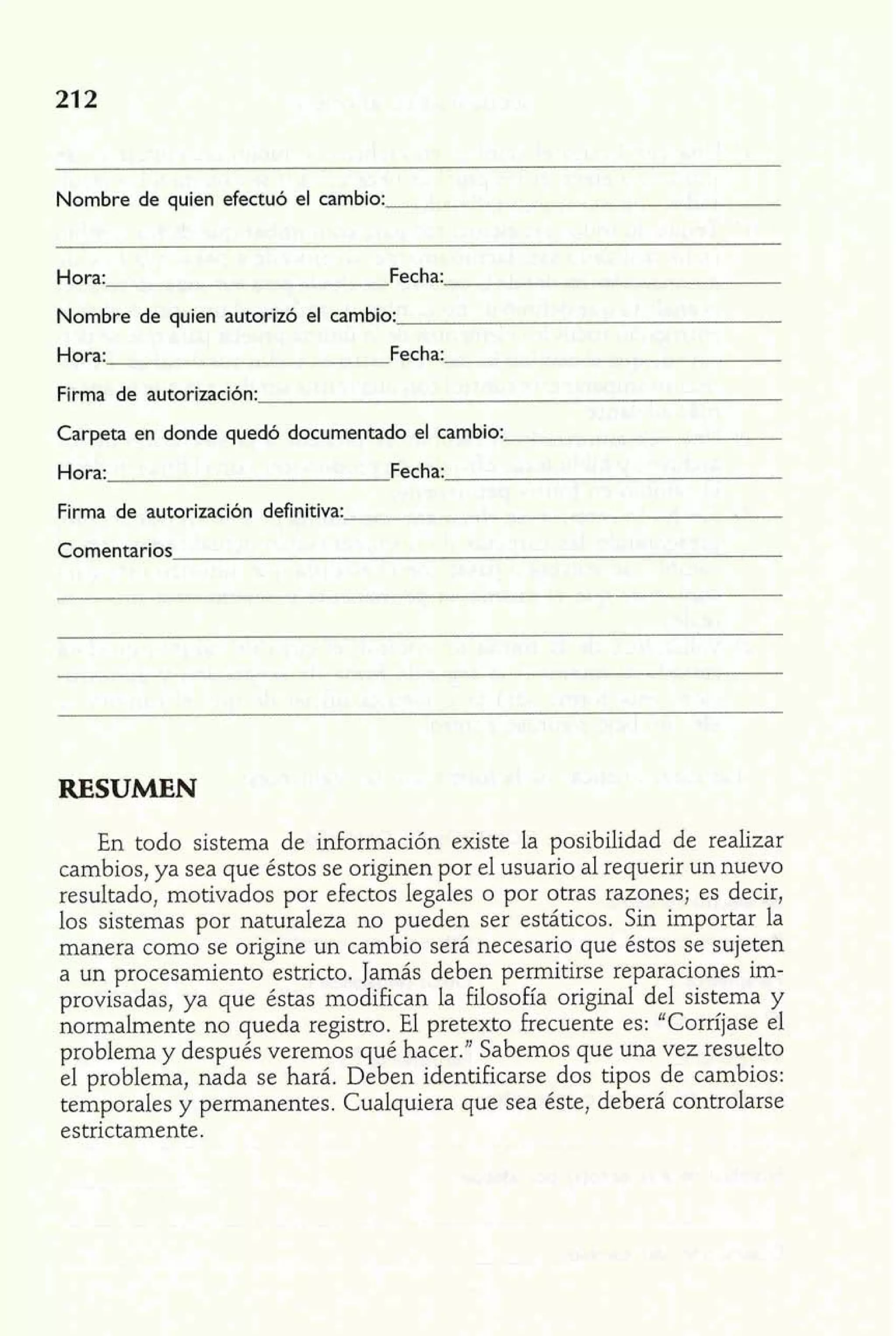 Nombre de quien efectuó el cambio: 
Hora: Fecha: 
Nombre de quien autorizó el cambio: 
Hora: Fecha: 
Firma de autorización: 
Carpeta en donde quedó documentado el cambio: 
Hora: Fecha: 
Firma de autorización definitiva: 
Comentarios 
RESUMEN 
En todo sistema de información existe la posibilidad de realizar 
cambios, ya sea que éstos se originen por el usuario al requerir un nuevo 
resultado, motivados por efectos legales o por otras razones; es decir, 
los sistemas por naturaleza no pueden ser estáticos. Sin importar la 
manera como se origine un cambio será necesario que éstos se sujeten 
a un procesamiento estricto. Jamás deben permitirse reparaciones im-provisadas, 
ya que éstas modifican la filosofía original del sistema y 
normalmente no queda registro. El pretexto hecuente es: "Corríjase el 
problema y después veremos qué hacer." Sabemos que una vez resuelto 
el problema, nada se hará. Deben identificarse dos tipos de cambios: 
temporales y permanentes. Cualquiera que sea éste, deberá controlarse 
estrictamente. 
 