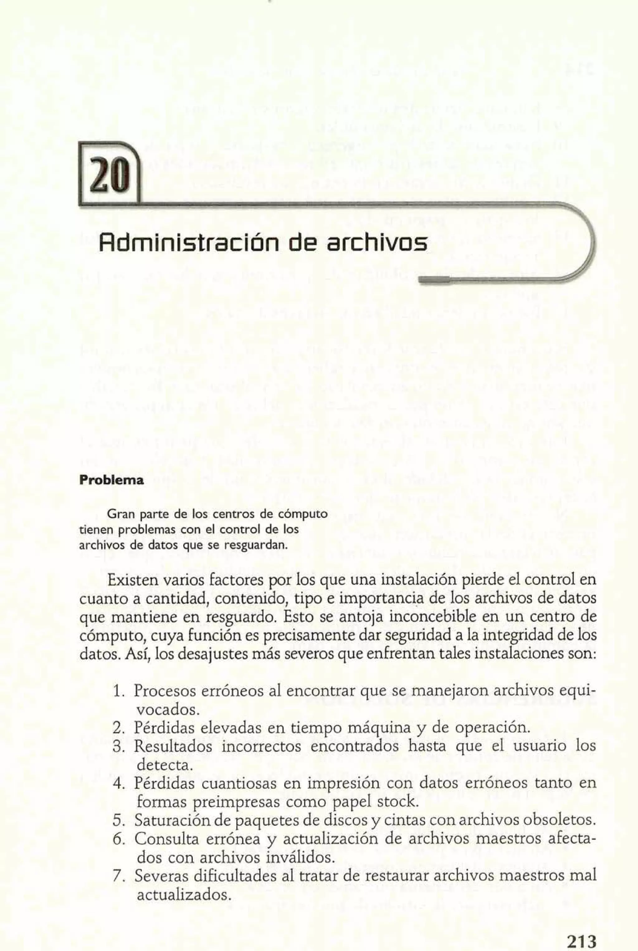 Administración de archivos2 
Problema 
Gran parte de los centros de cómputo 
tienen problemas con el control de los 
archivos de datos que se resguardan. 
Existen vanos factores por los que una instalación pierde el control en 
cuanto a cantidad, contenido, tipo e importancia de los archivos de datos 
que mantiene en resguardo. Esto se antoja inconcebible en un centro de 
cómputo, cuya función es precisamente dar seguridad a la integridad de los 
datos. Así, los desajustes más severos que enfrentan tales instalaciones son: 
1. Procesos erróneos al encontrar que se manejaron archivos equi-vocados. 
2. Pérdidas elevadas en tiempo máquina y de operación. 
3. Resultados incorrectos encontrados hasta que el usuario los 
detecta. 
4. Pérdidas cuantiosas en impresión con datos erróneos tanto en 
formas preirnpresas como papel stock. 
5. Saturación de paquetes de discos y cintas con archivos obsoletos. 
6. Consulta errónea y actualización de archivos maestros afecta-dos 
con archivos inválidos. 
7. Severas dificultades al tratar de restaurar archivos maestros mal 
actualizados. 
 