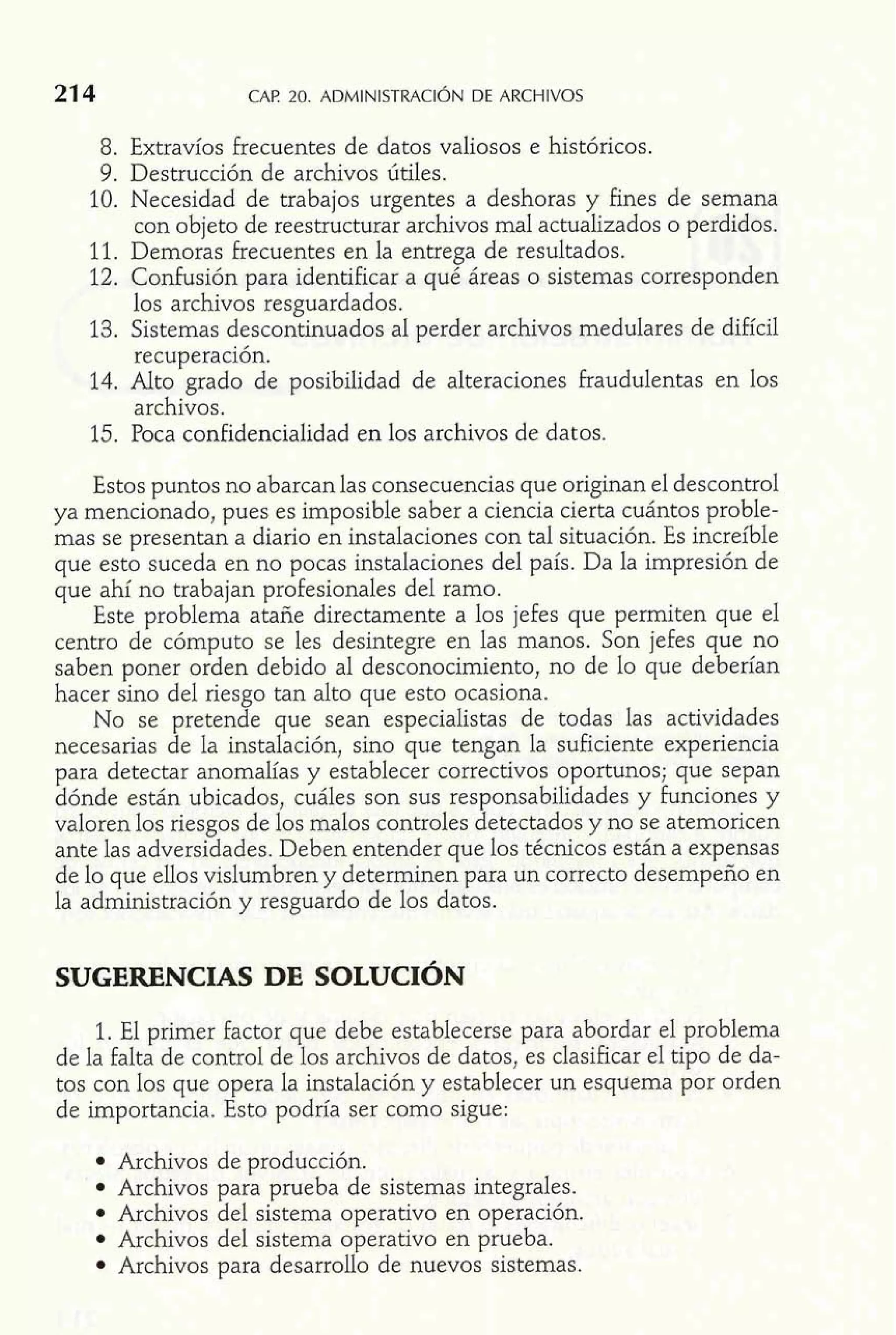 8. Extravíos frecuentes de datos valiosos e históricos. 
9. Destrucción de archivos útiles. 
10. Necesidad de trabajos urgentes a deshoras y fines de semana 
con objeto de reestructurar archivos mal actualizados o perdidos. 
11. Demoras frecuentes en la entrega de resultados. 
12. Confusión para identificar a qué áreas o sistemas corresponden 
los archivos resguardados. 
13. Sistemas descontinuados al perder archivos medulares de difícil 
recuperación. 
14. Alto grado de posibilidad de alteraciones fraudulentas en los 
archivos. 
15. Poca confidencialidad en los archivos de datos. 
Estos puntos no abarcan las consecuencias que originan el descontrol 
ya mencionado, pues es imposible saber a ciencia cierta cuántos proble-mas 
se presentan a diario en instalaciones con tal situación. Es increíble 
que esto suceda en no pocas instalaciones del país. Da la impresión de 
que ahí no trabajan profesionales del ramo. 
Este problema atañe directamente a los jefes que permiten que el 
centro de cómputo se les desintegre en las manos. Son jefes que no 
saben poner orden debido al desconocimiento, no de lo que deberían 
hacer sino del riesgo tan alto que esto ocasiona. 
No se pretende que sean especialistas de todas las actividades 
necesarias de la instalación, sino que tengan la suficiente experiencia 
para detectar anomalías y establecer correctivos oportunos; que sepan 
dónde están ubicados, cuáles son sus responsabilidades y funciones y 
valoren los riesgos de los malos controles detectados y no se atemoricen 
ante las adversidades. Deben entender que los técnicos están a expensas 
de lo que ellos vislumbren y determinen para un correcto desempeño en 
la administración y resguardo de los datos. 
1. El primer factor que debe establecerse para abordar el problema 
de la falta de control de los archivos de datos, es clasificar el tipo de da-tos 
con los que opera la instalación y establecer un esquema por orden 
de importancia. Esto podría ser como sigue: 
Archivos de producción. 
Archivos para prueba de sistemas integrales. 
Archivos del sistema operativo en operación. 
Archivos del sistema operativo en prueba. 
Archivos para desarrollo de nuevos sistemas. 
 