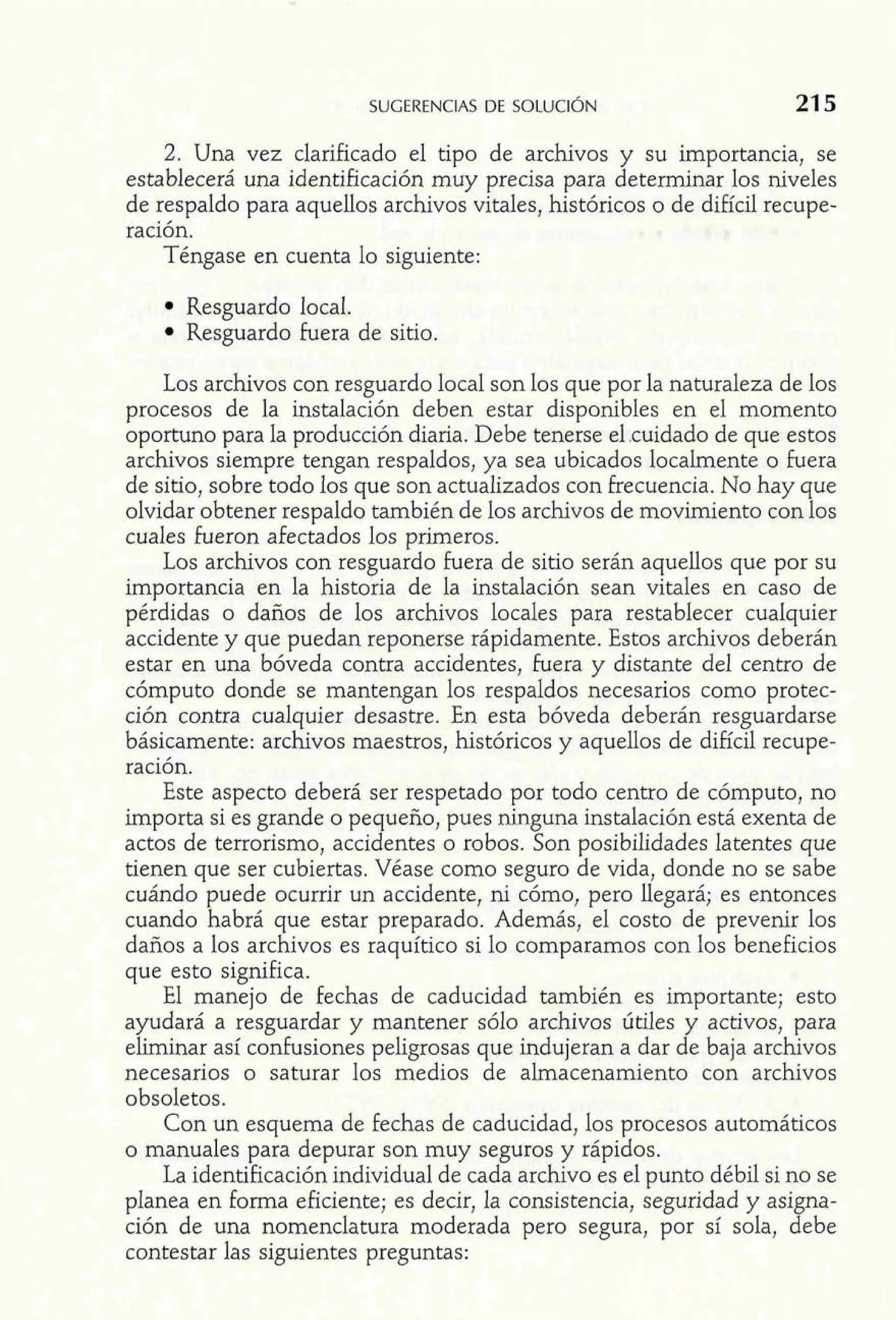 2. Una vez clarificado el tipo de archivos y su importancia, se 
establecerá una identificación muy precisa para determinar los niveles 
de respaldo para aquellos archivos vitales, históricos o de difícil recupe-ración. 
Téngase en cuenta lo siguiente: 
Resguardo local. 
Resguardo fuera de sitio. 
Los archivos con resguardo local son los que por la naturaleza de los 
procesos de la instalación deben estar disponibles en el momento 
oportuno para la producción diaria. Debe tenerse el .cuidado de que estos 
archivos siempre tengan respaldos, ya sea ubicados localmente o fuera 
de sitio, sobre todo los que son actualizados con Frecuencia. No hay que 
olvidar obtener respaldo también de los archivos de movimiento con los 
cuales fueron afectados los primeros. 
Los archivos con resguardo fuera de sitio serán aquellos que por su 
importancia en la historia de la instalación sean vitales en caso de 
pérdidas o daños de los archivos locales para restablecer cualquier 
accidente y que puedan reponerse rápidamente. Estos archivos deberán 
estar en una bóveda contra accidentes, fuera y distante del centro de 
cómputo donde se mantengan los respaldos necesarios como protec-ción 
contra cualquier desastre. En esta bóveda deberán resguardarse 
básicamente: archivos maestros, históricos y aquellos de difícil recupe-ración. 
Este aspecto deberá ser respetado por todo centro de cómputo, no 
importa si es grande o pequeño, pues ninguna instalación está exenta de 
actos de terrorismo, accidentes o robos. Son posibilidades latentes que 
tienen que ser cubiertas. Véase como seguro de vida, donde no se sabe 
cuándo puede ocurrir un accidente, ni cómo, pero llegará; es entonces 
cuando habrá que estar preparado. Además, el costo de prevenir los 
daños a los archivos es raquítico si lo comparamos con los beneficios 
que esto significa. 
El manejo de fechas de caducidad también es importante; esto 
ayudará a resguardar y mantener sólo archivos útiles y activos, para 
eliminar así confusiones peligrosas que indujeran a dar de baja archivos 
necesarios o saturar los medios de almacenamiento con archivos 
obsoletos. 
Con un esquema de fechas de caducidad, los procesos automáticos 
o manuales para depurar son muy seguros y rápidos. 
La identificación individual de cada archivo es el punto débil si no se 
planea en forma eficiente; es decir, la consistencia, seguridad y asigna-ción 
de una nomenclatura moderada pero segura, por sí sola, debe 
contestar las siguientes preguntas: 
 