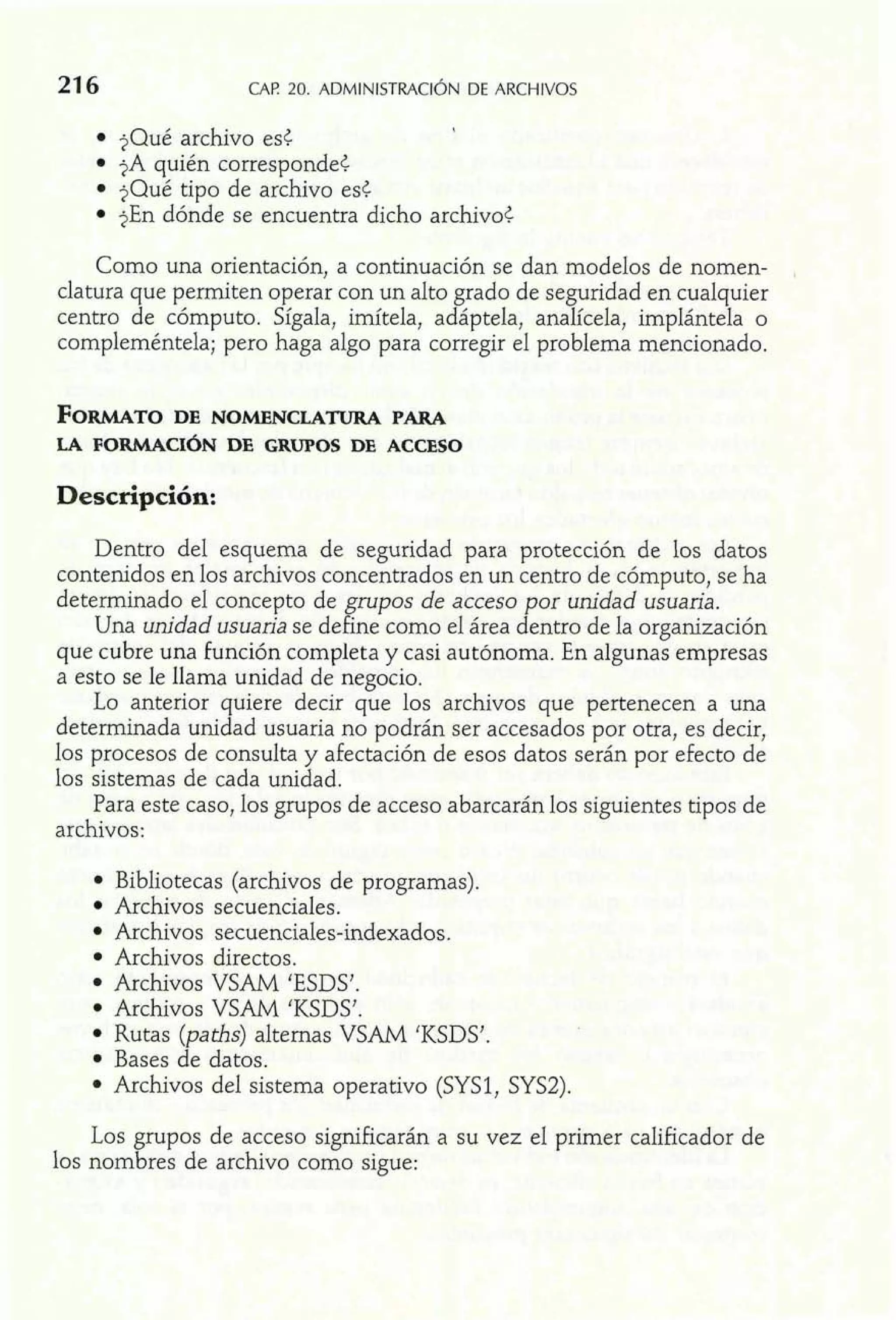 jQué archivo est 
jA quién corresponde< 
?Qué tipo de archivo est 
jEn dónde se encuentra dicho archivo< 
Como una orientación, a continuación se dan modelos de nomen-clatura 
que permiten operar con un alto grado de seguridad en cualquier 
centro de cómputo. Sígala, imítela, adáptela, analícela, implántela o 
compleméntela; pero haga algo para corregir el problema mencionado. 
Descripción: 
Dentro del esquema de seguridad para protección de los datos 
contenidos en los archivos concentrados en un centro de cómputo, se ha 
determinado el concepto de grupos de acceso por unidad usuaria. 
Una unidad usuaria se define como el área dentro de la organización 
que cubre una función completa y casi autónoma. En algunas empresas 
a esto se le llama unidad de negocio. 
Lo anterior quiere decir que los archivos que pertenecen a una 
determinada unidad usuaria no podrán ser accesados por otra, es decir, 
los procesos de consulta y afectación de esos datos serán por efecto de 
los sistemas de cada unidad. 
Para este caso, los grupos de acceso abarcarán los siguientes tipos de 
archivos: 
Bibliotecas (archivos de programas). 
Archivos secuenciales. 
Archivos secuenciales-indexados. 
Archivos directos. 
Archivos VSAM 'ESDS'. 
Archivos VSAM 'KSDS'. 
Rutas (paths) alternas VSAM 'KSDS'. 
Bases de datos. 
Archivos del sistema operativo (SYS1, SYS2). 
Los grupos de acceso significarán a su vez el primer calificador de 
los nombres de archivo como sigue: 
 
