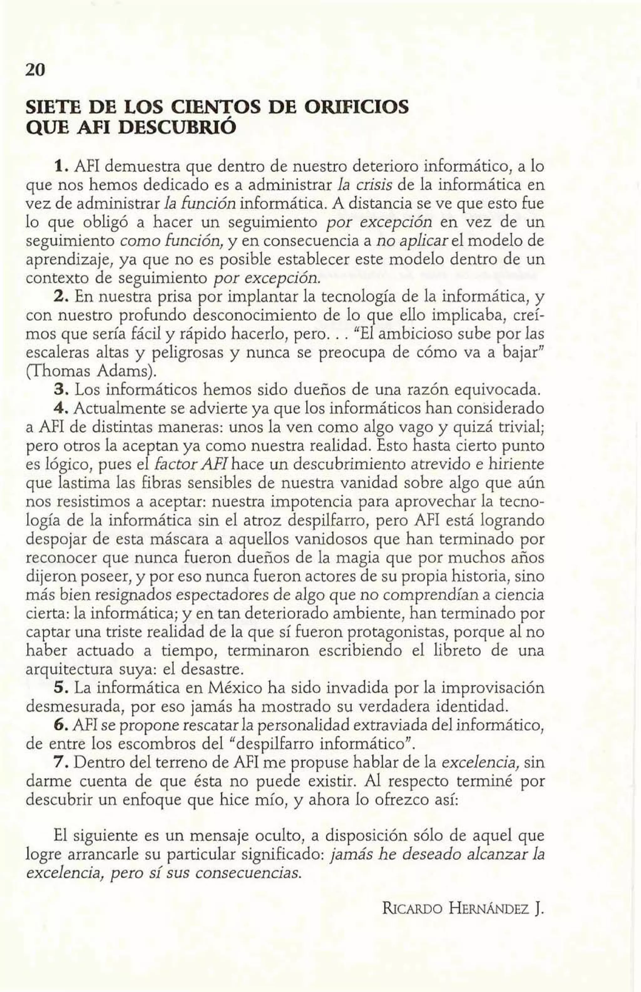 SIETE DE LOS CIENTOS DE ORIFICIOS 
QUE AFI DESCUBRIÓ 
1. AFI demuestra que dentro de nuestro deterioro informático, a lo 
que nos hemos dedicado es a administrar la crisis de la informática en 
vez de administrar la función informática. A distancia se ve que esto fue 
lo que obligó a hacer un seguimiento por excepción en vez de un 
seguimiento como función, y en consecuencia a no aplicar el modelo de 
aprendizaje, ya que no es posible establecer este modelo dentro de un 
contexto de seguimiento por excepción. 
2. En nuestra prisa por implantar la tecnología de la informática, y 
con nuestro profundo desconocimiento de 10 que ello implicaba, creí-mos 
que sería fácil y rápido hacerlo, pero. . . uEl ambicioso sube por las 
escaleras altas y peligrosas y nunca se preocupa de cómo va a bajar" 
(Thomas Adams) . 
3. Los informáticos hemos sido dueños de una razón equivocada. 
4. Actualmente se advierte ya que los informáticos han considerado 
a AFI de distintas maneras: unos la ven como aIgo vago y quizá trivial; 
pero otros la aceptan ya como nuestra realidad. Esto hasta cierto punto 
es Iógico, pues el factor AFI hace un descubrimiento atrevido e hiriente 
que lastima las Fibras sensibles de nuestra vanidad sobre algo que aún 
nos resistimos a aceptar: nuestra impotencia para aprovechar la tecno-logía 
de la informática sin el atroz despilfarro, pero AFI está logrando 
despojar de esta máscara a aquellos vanidosos que han terminado por 
reconocer que nunca fueron dueños de la magia que por muchos años 
dijeron poseer, y por eso nunca fueron actores de su propia historia, sino 
más bien resignados espectadores de algo que no comprendían a ciencia 
cierta: la informática; y en tan deteriorado ambiente, han terminado por 
captar una triste realidad de la que sí fueron protagonistas, porque al no 
haber actuado a tiempo, terminaron escribiendo el libreto de una 
arquitectura suya: el desastre. 
5. La informática en México ha sido invadida por la improvisación 
desmesurada, por eso jamás ha mostrado su verdadera identidad. 
6. AFI se propone rescatar la personalidad extraviada del mformático, 
de entre los escombros del "despilfarro informático". 
7. Dentro del terreno de AFI me propuse hablar de la excelencia, sin 
darme cuenta de que ésta no puede existir. Al respecto terminé por 
descubrir un enfoque que hice mío, y ahora lo ofrezco así: 
El siguiente es un mensaje oculto, a disposición sólo de aquel que 
logre arrancarle su particular significado: jamás he deseado alcanzar la 
excelencia, pero sí sus consecuencias. 
 