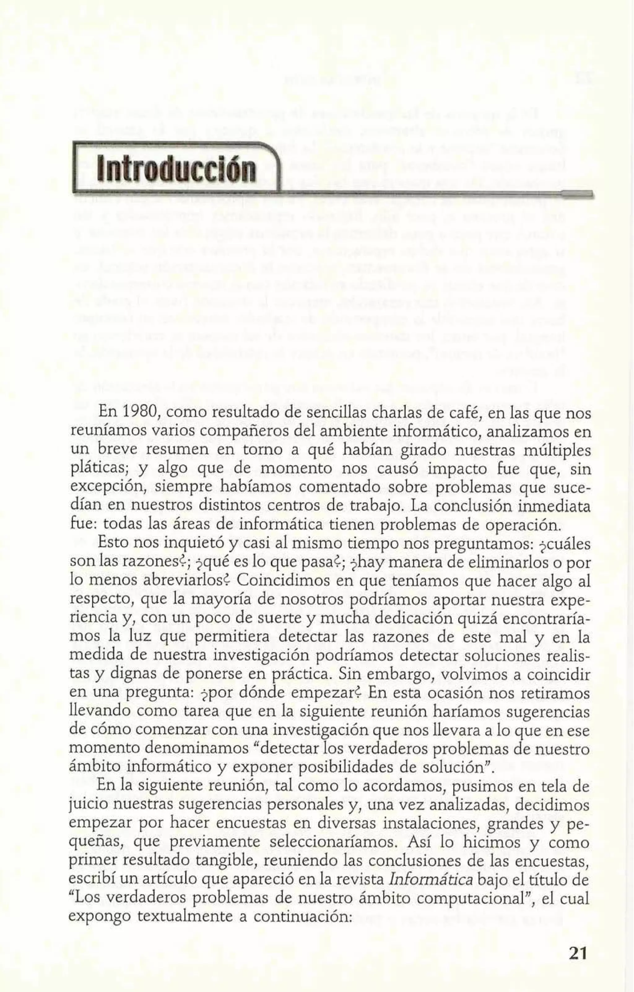 En 1980, como resultado de sencillas charlas de café, en las que nos 
reuníamos varios compañeros del ambiente informático, analizamos en 
un breve resumen en tomo a qué habían girado nuestras múltiples 
pláticas; y algo que de momento nos causó impacto he que, sin 
excepción, siempre habíamos comentado sobre problemas que suce-dían 
en nuestros distintos centros de trabajo. La conclusión inmediata 
he: todas las áreas de informática tienen problemas de operación. 
Esto nos inquietó y casi al mismo tiempo nos preguntamos: jcuáles 
son las razones¿; jqué es lo que pasa¿; $hay manera de eliminarlos o por 
lo menos abreviarlosl. Coincidimos en que teníamos que hacer algo al 
respecto, que la mayoría de nosotros podríamos aportar nuestra expe-riencia 
y, con un poco de suerte y mucha dedicación quizá encontraría-mos 
la luz que permitiera detectar las razones de este mal y en la 
medida de nuestra investigación podríamos detectar soluciones realis-tas 
y dignas de ponerse en práctica. Sin embargo, volvimos a coincidir 
en una pregunta: jpor dónde empezar¿ En esta ocasión nos retiramos 
llevando como tarea que en la siguiente reunión haríamos sugerencias 
de cómo comenzar con una investigación que nos llevara a lo que en ese 
momento denominamos "detectar los verdaderos problemas de nuestro 
ámbito informático y exponer posibilidades de solución". 
En la siguiente reunión, tal como lo acordamos, pusimos en tela de 
juicio nuestras sugerencias personales y, una vez analizadas, decidimos 
empezar por hacer encuestas en diversas instalaciones, grandes y pe-queñas, 
que previamente seleccionaríamos. Así lo hicimos y como 
primer resultado tangible, reuniendo las conclusiones de las encuestas, 
escribí un artículo que apareció en la revista Infomática bajo el título de 
"Los verdaderos problemas de nuestro ámbito computacional", el cual 
expongo textualmente a continuación: 
 