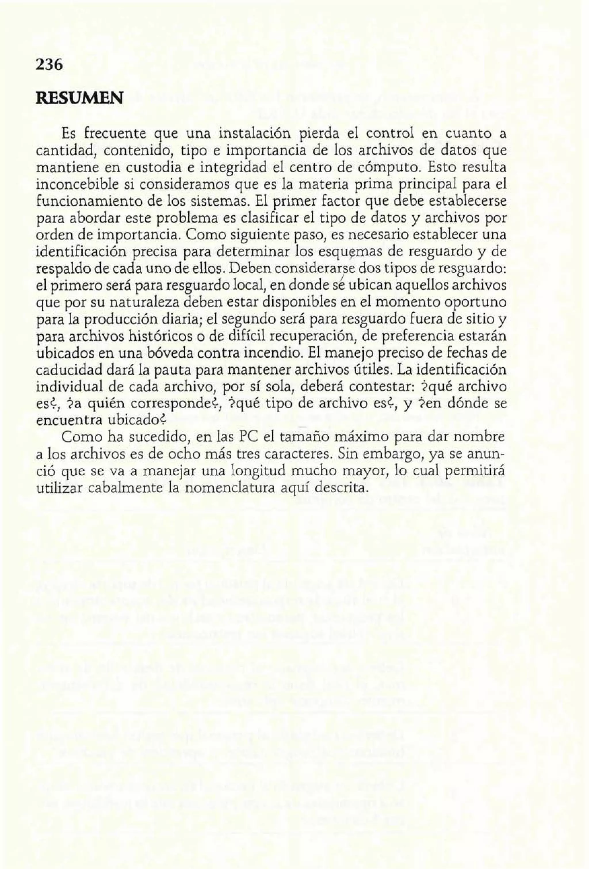 RESUMEN 
Es frecuente que una instalación pierda el control en cuanto a 
cantidad, contenido, tipo e importancia de los archivos de datos que 
mantiene en custodia e integridad el centro de cómputo. Esto resulta 
inconcebible si consideramos que es la materia prima principal para el 
funcionamiento de los sistemas. El primer factor que debe establecerse 
para abordar este problema es clasificar el tipo de datos y archivos por 
orden de importancia. Como siguiente paso, es necesario establecer una 
identificación precisa para determinar los esquemas de resguardo y de 
respaldo de cada uno de ellos. Deben considerar~de os tipos de resguardo: 
el primero será para resguardo local, en donde se ubican aquellos archivos 
que por su naturaleza deben estar disponibles en el momento oportuno 
para la producción diaria; el segundo será para resguardo fuera de sitio y 
para archivos históricos o de difícil recuperación, de preferencia estarán 
ubicados en una bóveda contra incendio. El manejo preciso de fechas de 
caducidad dará la pauta para mantener archivos útiles. La identificación 
individual de cada archivo, por sí sola, deberá contestar: iqué archivo 
es¿, ia quién corresponde<, iqué tipo de archivo es¿, y ien dónde se 
encuentra ubicado< 
Como ha sucedido, en las PC el tamaño máximo para dar nombre 
a los archivos es de ocho más tres caracteres. Sin embargo, ya se anun-ció 
que se va a manejar una longitud mucho mayor, lo cual permitirá 
utilizar cabalmente la nomenclatura aquí descrita. 
 