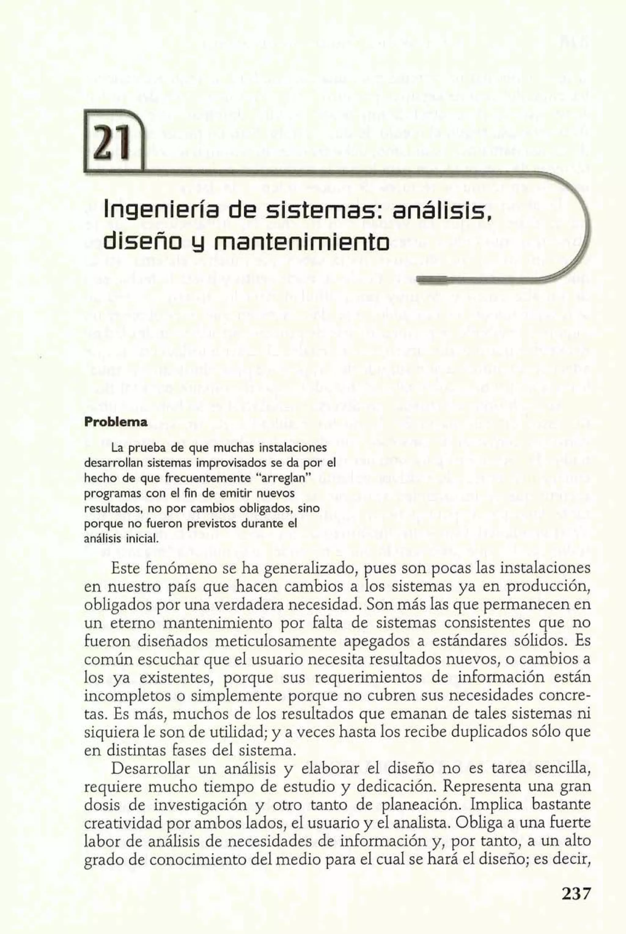 Ingeniería de sistemas: análisis,  
diseño y mantenimiento 2 
Problema 
La prueba de que muchas instalaciones 
desarrollan sistemas improvisados se da por el 
hecho de que frecuentemente "arreglan" 
programas con el fin de emitir nuevos 
resultados, no por cambios obligados, sino 
porque no fueron previstos durante el 
análisis inicial. 
Este fenómeno se ha generalizado, pues son pocas las instalaciones 
en nuestro país que hacen cambios a los sistemas ya en producción, 
obligados por una verdadera necesidad. Son más las que permanecen en 
un eterno mantenimiento por falta de sistemas consistentes que no 
heron diseñados meticulosamente apegados a estándares sólidos. Es 
común escuchar que el usuario necesita resultados nuevos, o cambios a 
los ya existentes, porque sus requerimientos de información están 
incompletos o simplemente porque no cubren sus necesidades concre-tas. 
Es más, muchos de los resultados que emanan de tales sistemas ni 
siquiera le son de utilidad; y a veces hasta los recibe duplicados sólo que 
en distintas fases del sistema. 
Desarrollar un análisis y elaborar el diseño no es tarea sencilla, 
requiere mucho tiempo de estudio y dedicación. Representa una gran 
dosis de investigación y otro tanto de planeación. Implica bastante 
creatividad por ambos lados, el usuario y el analista. Obliga a una fuerte 
labor de análisis de necesidades de información y, por tanto, a un alto 
grado de conocimiento del medio para el cual se hará el diseño; es decir, 
 