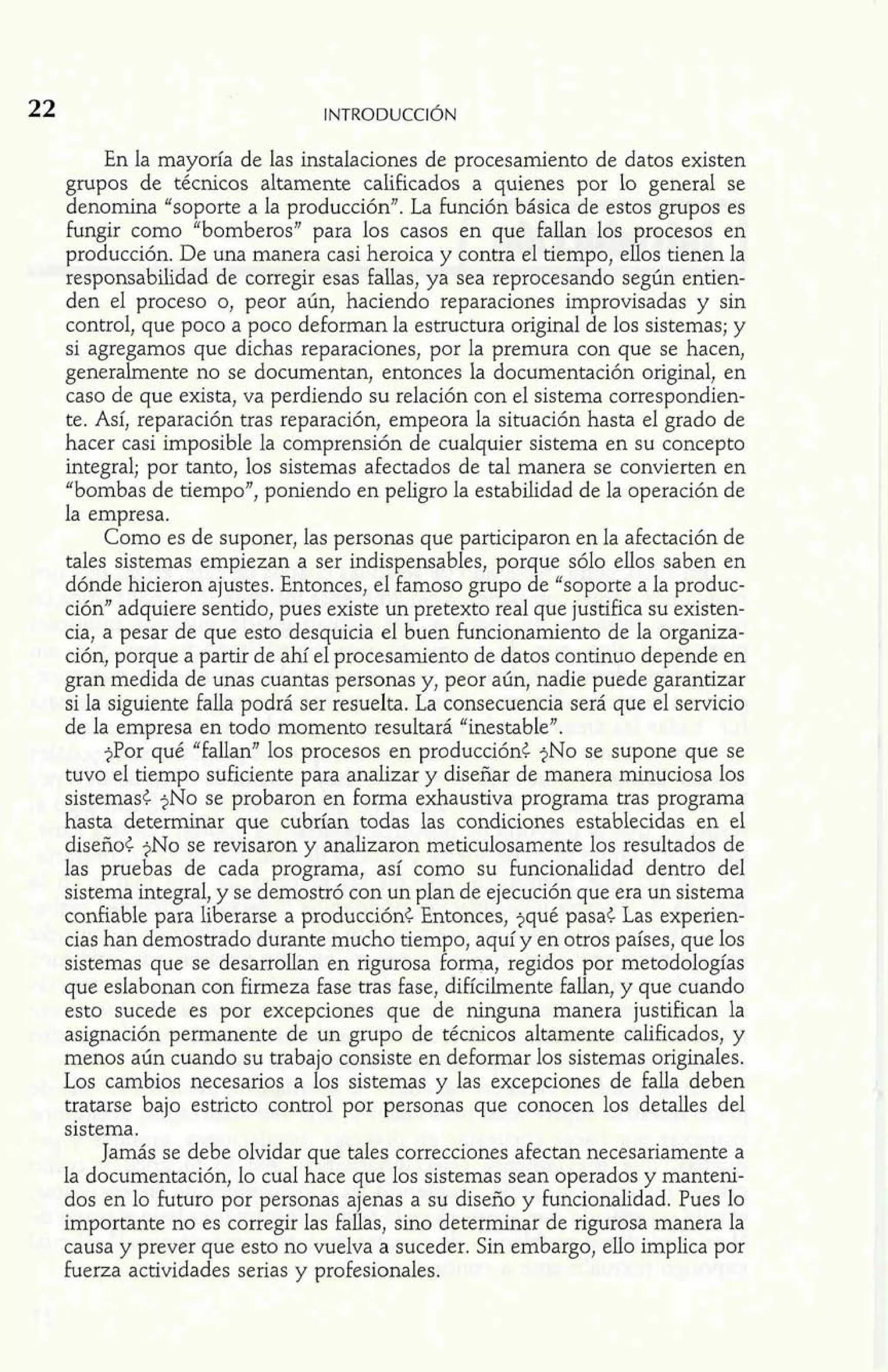 En la mayoría de las instalaciones de procesamiento de datos existen 
grupos de técnicos altamente calificados a quienes por lo general se 
denomina "soporte a la producción". La función básica de estos grupos es 
fungir como "bomberos" para los casos en que fallan los procesos en 
producción. De una manera casi heroica y contra el tiempo, ellos tienen la 
responsabilidad de corregir esas fallas, ya sea reprocesando según entien-den 
el proceso o, peor aún, haciendo reparaciones improvisadas y sin 
control, que poco a poco deforman la estructura original de los sistemas; y 
si agregamos que dichas reparaciones, por la premura con que se hacen, 
generalmente no se documentan, entonces la documentación original, en 
caso de que exista, va perdiendo su relación con el sistema correspondien-te. 
Así, reparación tras reparación, empeora la situación hasta el grado de 
hacer casi imposible la comprensión de cualquier sistema en su concepto 
integral; por tanto, los sistemas afectados de tal manera se convierten en 
"bombas de tiempo", poniendo en peligro la estabilidad de la operación de 
la empresa. 
Como es de suponer, las personas que participaron en la afectación de 
tales sistemas empiezan a ser indispensables, porque sólo ellos saben en 
dónde hicieron ajustes. Entonces, el famoso grupo de "soporte a la produc-ción" 
adquiere sentido, pues existe un pretexto real que justifica su existen-cia, 
a pesar de que esto desquicia el buen funcionamiento de la organiza-ción, 
porque a partir de ahí el procesamiento de datos continuo depende en 
gran medida de unas cuantas personas y, peor aún, nadie puede garantizar 
si la siguiente falla podrá ser resuelta. La consecuencia será que el servicio 
de la empresa en todo momento resultará "inestableJ7. 
?Por qué "fallan" los procesos en producción< ?NO se supone que se 
tuvo el tiempo suficiente para analizar y diseñar de manera minuciosa los 
sistemas< ?NO se probaron en forma exhaustiva programa tras programa 
hasta determinar que cubrían todas las condiciones establecidas en el 
diseño< ?NO se revisaron y analizaron meticulosamente los resultados de 
las pruebas de cada programa, así como su funcionalidad dentro del 
sistema integral, y se demostró con un plan de ejecución que era un sistema 
confiable para liberarse a producción< Entonces, ?qué pasa< Las experien-cias 
han demostrado durante mucho tiempo, aquí y en otros países, que los 
sistemas que se desarrollan en rigurosa forma, regidos por metodologías 
que eslabonan con firmeza fase tras fase, difícilmente fallan, y que cuando 
esto sucede es por excepciones que de ninguna manera justifican la 
asignación permanente de un grupo de técnicos altamente calificados, y 
menos aún cuando su trabajo consiste en deformar los sistemas originales. 
Los cambios necesarios a los sistemas y las excepciones de falla deben 
tratarse bajo estricto control por personas que conocen los detalles del 
sistema. 
Jamás se debe olvidar que tales correcciones afectan necesariamente a 
la documentación, lo cual hace que los sistemas sean operados y manteni-dos 
en lo futuro por personas ajenas a su diseño y funcionalidad. Pues lo 
importante no es corregir las fallas, sino determinar de rigurosa manera la 
causa y prever que esto no vuelva a suceder. Sin embargo, ello implica por 
fuerza actividades serias y profesionales. 
 
