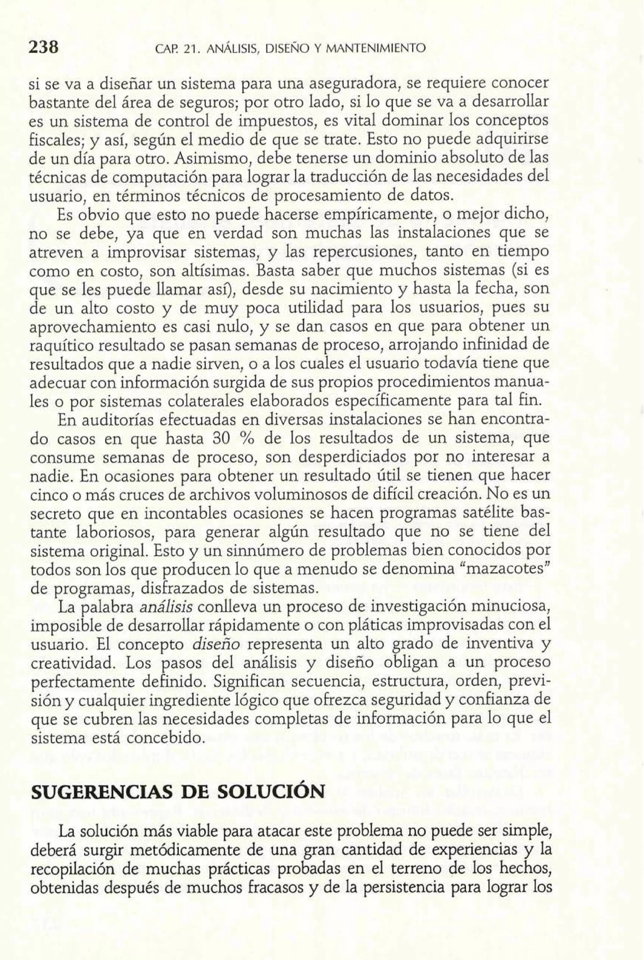 238 CAP 21. ANÁLISIS, DISEÑO Y MANTENIMIENTO 
si se va a diseñar un sistema para una aseguradora, se requiere conocer 
bastante del área de seguros; por otro lado, si lo que se va a desarrollar 
es un sistema de control de impuestos, es vital dominar los conceptos 
fiscales; y así, según el medio de que se trate. Esto no puede adquirirse 
de un día para otro. Asimismo, debe tenerse un dominio absoluto de las 
técnicas de computación para lograr la traducción de las necesidades del 
usuario, en términos técnicos de procesamiento de datos. 
Es obvio que esto no puede hacerse empíricamente, o mejor dicho, 
no se debe, ya que en verdad son muchas las instalaciones que se 
atreven a improvisar sistemas, y las repercusiones, tanto en tiempo 
como en costo, son altísimas. Basta saber que muchos sistemas (si es 
que se les puede llamar así), desde su nacimiento y hasta la fecha, son 
de un alto costo y de muy poca utilidad para los usuarios, pues su 
aprovechamiento es casi nulo, y se dan casos en que para obtener un 
raquítico resultado se pasan semanas de proceso, arrojando infinidad de 
resultados que a nadie sirven, o a los cuales el usuario todavía tiene que 
adecuar con información surgida de sus propios procedimientos manua-les 
o por sistemas colaterales elaborados específicamente para tal fin. 
En auditorías efectuadas en diversas instalaciones se han encontra-do 
casos en que hasta 30 % de los resultados de un sistema, que 
consume semanas de proceso, son desperdiciados por no interesar a 
nadie. En ocasiones para obtener un resultado útil se tienen que hacer 
cinco o más cruces de archivos voluminosos de difícil creación. No es un 
secreto que en incontables ocasiones se hacen programas satélite bas-tante 
laboriosos, para generar algún resultado que no se tiene del 
sistema original. Esto y un sinnúmero de problemas bien conocidos por 
todos son los que producen lo que a menudo se denomina "mazacotes" 
de programas, disfrazados de sistemas. 
La palabra análisis conlleva un proceso de investigación minuciosa, 
imposible de desarrollar rápidamente o con pláticas improvisadas con el 
usuario. El concepto diseño representa un alto grado de inventiva y 
creatividad. Los pasos del análisis y diseño obligan a un proceso 
perfectamente definido. Significan secuencia, estructura, orden, previ-sión 
y cualquier ingrediente lógico que oFrezca seguridad y confianza de 
que se cubren las necesidades completas de información para lo que el 
sistema está concebido. 
La solución más viable para atacar este problema no puede ser simple, 
deberá surgir metódicamente de una gran cantidad de experiencias y la 
recopilación de muchas prácticas probadas en el terreno de los hechos, 
obtenidas después de muchos fracasos y de la persistencia para lograr los 
 