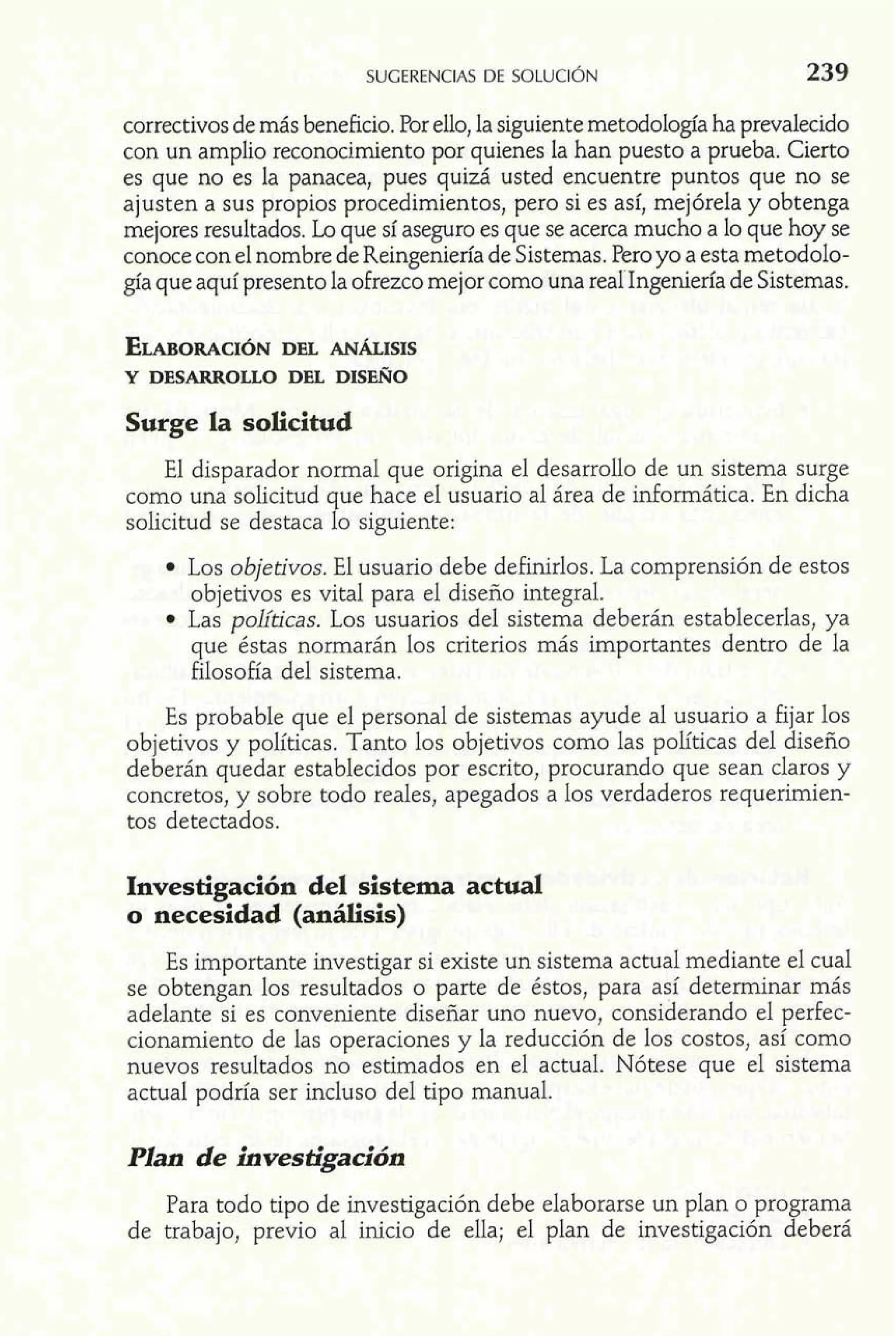 correctivos de más beneficio. Por ello, la siguiente metodología ha prevalecido 
con un amplio reconocimiento por quienes la han puesto a prueba. Cierto 
es que no es la panacea, pues quizá usted encuentre puntos que no se 
ajusten a sus propios procedimientos, pero si es así, mejórela y obtenga 
mejores resultados. Lo que sí aseguro es que se acerca mucho a lo que hoy se 
conoce con el nombre de Reingeniería de Sistemas. Pero yo a esta metodolo-gía 
que aquí presento la ofrezco mejor como una reahgeniería de Sistemas. 
Surge la solicitud 
El disparador normal que origina el desarrollo de un sistema surge 
como una solicitud que hace el usuario al área de informática. En dicha 
solicitud se destaca lo siguiente: 
Los objetivos. El usuario debe definirlos. La comprensión de estos 
objetivos es vital para el diseño integral. 
Las políticas. Los usuarios de1 sistema deberán establecerlas, ya 
que éstas normarán los criterios más importantes dentro de la 
filosofía del sistema. 
Es probable que el personal de sistemas ayude al usuario a fijar los 
objetivos y políticas. Tanto los objetivos como las políticas del diseño 
deberán quedar establecidos por escrito, procurando que sean claros y 
concretos, y sobre todo reales, apegados a 10s verdaderos requerimien-tos 
detectados. 
Investigación del sistema actual 
o necesidad (análisis) 
Es importante investigar si existe un sistema actual mediante el cual 
se obtengan los resultados o parte de éstos, para así determinar más 
adelante si es conveniente diseñar uno nuevo, considerando el perfec-cionamiento 
de las operaciones y la reducción de los costos, así como 
nuevos resultados no estimados en el actual. Nótese que el sistema 
actual podría ser incluso del tipo manual. 
Plan de investigación 
Para todo tipo de investigación debe elaborarse un plan o programa 
de trabajo, previo al inicio de ella; el plan de investigación deberá 
 