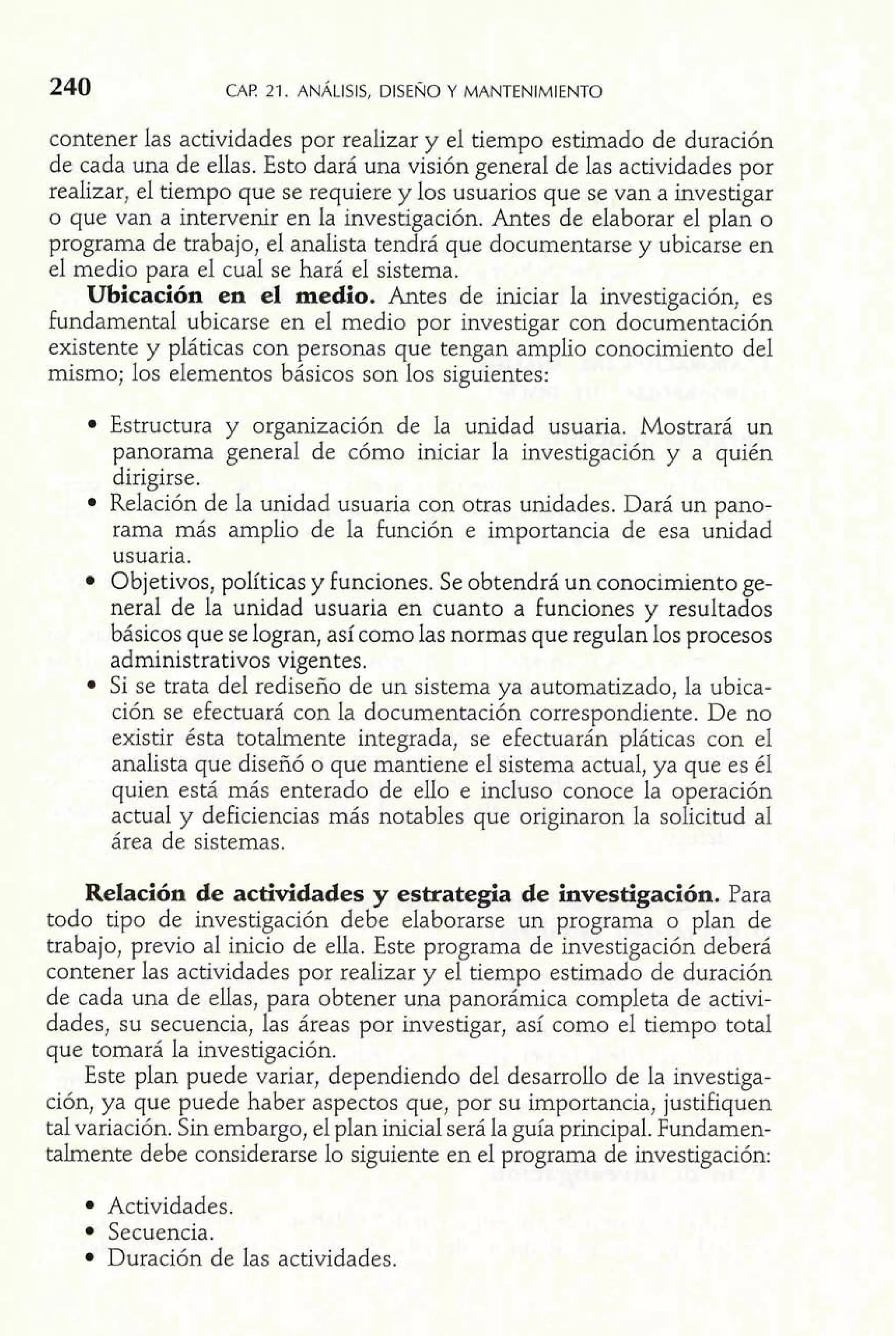 240 CAF! 21. ANALISIS, DISENO Y MANTENIMIENTO mi contener las actividades por realizar Y el tiempo estimado de duracion 
de cada una de ellas. ~std6a rá una vkión ,general de las actividades por 
realizar, el tiempo que se requiere y los usuarios que se van a investigar 
o que van a intervenir en la investigación. Antes de elaborar el plan o 
programa de trabajo, el analista tendrá que documentarse y ubicarse en 
el medio para el cual se hará el sistema. 
Ubicación en el medio. Antes de iniciar la investigación, es 
fundamental ubicarse en el medio por investigar con documentación 
existente y pláticas con personas que tengan amplio conocimiento del 
mismo; los elementos básicos son 10s siguientes: 
Estructura y organización de la unidad usuaria. Mostrará un 
panorama genera1 de cómo iniciar la investigación y a quién 
dirigirse. 
Relación de la unidad usuaria con otras unidades. Dará un pano-rama 
más amplio de la función e importancia de esa unidad 
usuaria. 
Objetivos, políticas y funciones. Se obtendrá un conocimiento ge-neral 
de la unidad usuaria en cuanto a funciones y resultados 
básicos que se logran, así como las normas que regulan los procesos 
administrativos vigentes. 
Si se trata del rediseño de un sistema ya automatizado, la ubica-ción 
se efectuará con la documentación correspondiente. De no 
existir ésta totalmente integrada, se efectuarán pláticas con el 
analista que diseñó o que mantiene el sistema actual, ya que es él 
quien está más enterado de ello e incluso conoce la operación 
actual y deficiencias más notables que originaron la solicitud al 
área de sistemas. 
Relación de actividades y estrategia de investigación. Para 
todo tipo de investigación debe elaborarse un programa o plan de 
trabajo, previo al inicio de ella. Este programa de investigación deberá 
contener las actividades por realizar y el tiempo estimado de duración 
de cada una de ellas, para obtener una panorámica completa de activi-dades, 
su secuencia, las áreas por investigar, así como el tiempo total 
que tomará la investigación. 
Este plan puede variar, dependiendo del desarrollo de la investiga-ción, 
ya que puede haber aspectos que, por su importancia, justifiquen 
tal variación. Sin embargo, el plan inicial será la guía principal. Fundamen-talmente 
debe considerarse lo siguiente en el programa de investigación: 
Actividades. 
Secuencia. 
Duración de las actividades. 
 